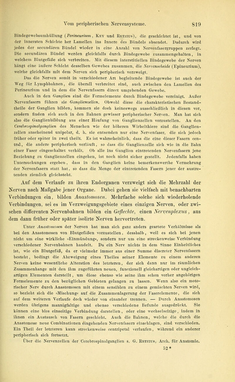 Bindegewebsumliüllung [Perineurium, Key und Retzius) , die geschichtet ist, und von der innersten Schichte her Lamellen ins Innere des Bündels absendet. Dadurch wird jedes der secundären Bündel wieder in eine Anzahl von Nervenfasergruppen zerlegt. Die secundären Bündel werden gleichfalls durch Bindegewehe zusammengehalten, in welchem Blutgefäße sich verbreiten. Mit diesem interstitiellen Bindegewebe der Nerven hängt eine äußere Schicht desselben Gewebes zusammen, die Nervenscheide (Epineurium), welche gleichfalls mit dem Nerven sich peripherisch verzweigt. Das die Nerven somit in verschiedener Art begleitende Bindegewebe ist auch der Weg für Lymphbahnen, die überall verbreitet sind, auch zwischen den Lamellen des Perineurium und in dem die Nervenfasern direct umgebenden Gewebe. Auch in den Ganglien sind die Formelemente durch Bindegewebe vereinigt. Außer Nervenfasern führen sie Ganglienzellen. Obwohl diese die charakteristischen Bestand- theile der Ganglien bilden, kommen sie doch keineswegs ausschließlich in diesen vor, sondern finden sich auch in den Bahnen gewisser peripherischer Nerven. Man hat sich also die Ganglienbildung aus einer Häufung von Ganglienzellen vorzustellen. An den Cerebrospinalganglien des Menschen wie der höheren Wirbelthiere sind die Ganglien- zellen anscheinend unipolar, d, h. sie entsenden nur eine Nervenfaser, die sich jedoch früher oder später in zwei theilt. Es ist wahrscheinlich, dass die eine dieser Fasern cen- tral, die andere peripherisch verläuft, so dass die Ganglienzelle sich wie in die Bahn einer Faser eingeschaltet verhält. Ob alle ins Ganglion eintretenden Nervenfasern jene Beziehung zu Ganglienzellen eingehen, ist noch nicht sicher gestellt. Jedenfalls haben Untersuchungen ergeben, dass in den Ganglien keine bemerkenswerthe Vermehrung der Nervenfasern statt hat, so dass die Menge der eintretenden Fasern jener der austre- tenden ziemlich gleichsteht. Auf dem Verlaufe zu ihren Endorganen verzweigt sich die Mehrzahl der Nerven nach Maßgabe jener Organe. Dabei gehen sie vielfach mit benachbarten Verbindungen ein, bilden Anastomosen. Mehrfache solche sich wiederholende Verbindungen, sei es im Verzweigungsgebiete eines einzigen Nerven, oder zwi- schen diflferenten Nervenbahnen bilden ein Geflechte, einen Nervenplexus, aus dem dann früher oder später isolirte Nerven hervortreten. Unter Anastomosen der Nerven hat man sich ganz anders geartete Verhältnisse als bei den Anastomosen von Blutgefäßen vorzustellen, desshalb, weil es sich bei jenen nicht um eine wirkliche »Einmündung«, sondern nur um eine streckenweise Verbindung verschiedener Nervenbahnen handelt. Da ein Nerv nichts in dem Sinne Einheitliches ist, wie ein Blutgefäß, da er vielmehr immer aus einer Summe discreter Nervenfasern besteht, bedingt die Abzweigung eines Theiles seiner Elemente zu einem anderen Nerven keine wesentliche Alteration des letzteren, der sich dann nur im räumlichen Zusammenhange mit den ihm zugeführten neuen, functionell gleichartigen oder ungleich- artigen Elementen darstellt, um diese ebenso wie seine ihm schon vorher angehörigen Formelemente zu den bezüglichen Gebieten gelangen zu lassen. Wenn also ein moto- rischer Nerv durch Anastomosen mit einem sensiblen zu einem gemischten Nerven wird, so bezieht sich die «Mischung« auf die Zusammenlagerung der Faserelemente, die sich auf dem weiteren Verlaufe doch wieder von einander trennen. — Durch Anastomosen werden übrigens mannigfaltige und ebenso verschiedene Befunde ausgedrückt. Sie können eine blos einseitige Verbindung darstellen , oder eine wechselseitige, indem in ihnen ein Austausch von Fasern geschieht. Auch die Bahnen, welche die durch die Anastomose neue Combinationen eingehenden Nervenfasern einschlagen, sind verschieden. Ein Theil der letzteren kann streckenweise centripetal verlaufen, während ein anderer peripherisch sich fortsetzt. Über die Nervenzellen der Cerebrospinalganglien s. G. Retzius, Arch. für Anatomie. 52*