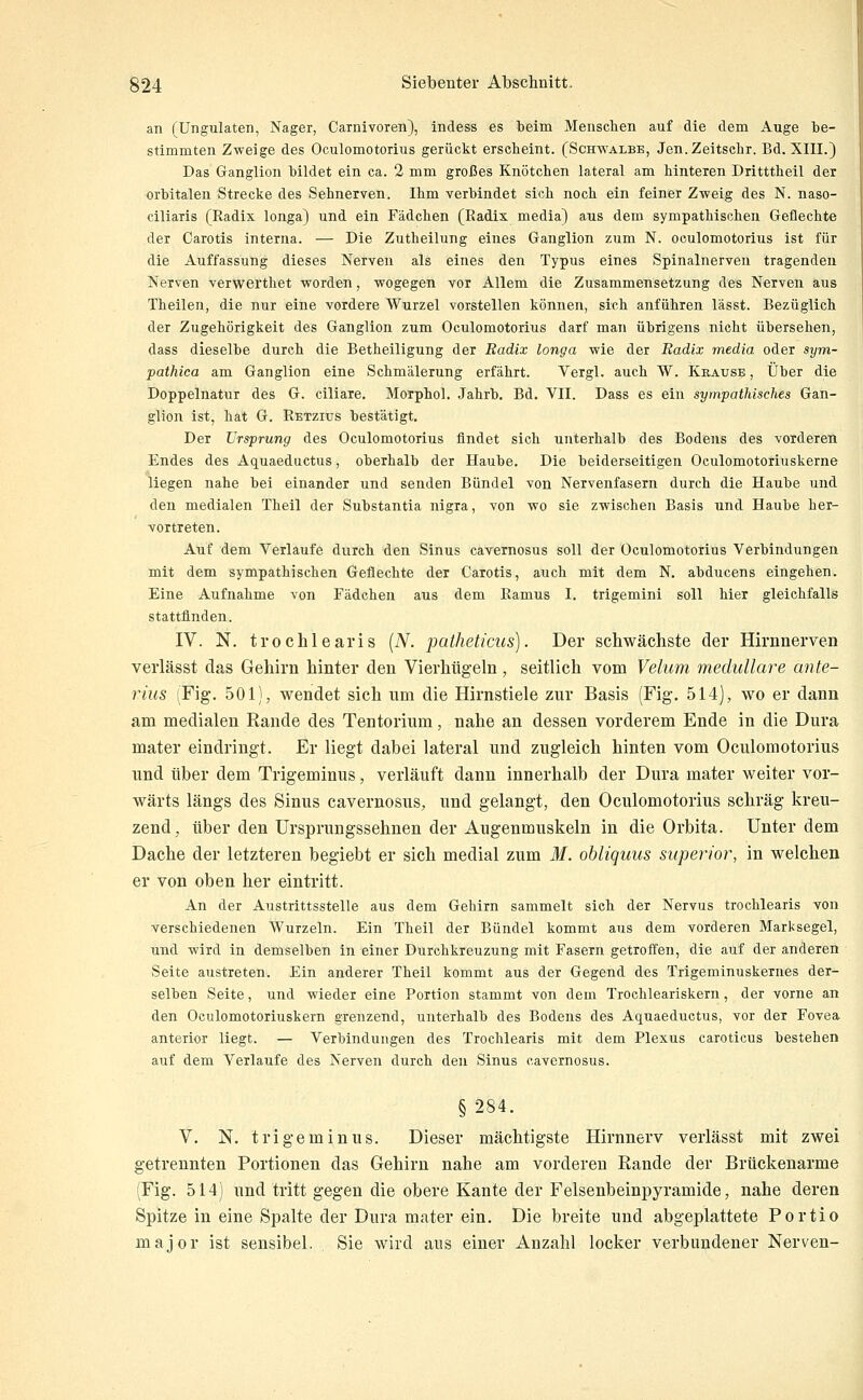 an fUngulaten, Nager, Carnivoren), indess es beim Menschen auf die dem Auge be- stimmten Zweige des Oculomotorius gerückt erscheint. (Schwalbe, Jen.Zeitschr. Bd. XIII.) Das Ganglion bildet ein ca. 2 mm großes Knötchen lateral am hinteren Dritttheil der orbitalen Strecke des Sehnerven. Ihm verbindet sich noch ein feiner Zweig des N. naso- ciliaris (Radix longa) und ein Fädchen (Radix media) aus dem sympathischen Geflechte der Carotis interna. — Die Zutheilung eines Ganglion zum N. oculomotorius ist für die Auffassung dieses Nerven als eines den Typus eines Spinalnerven tragenden Nerven verwerthet worden, wogegen vor Allem die Zusammensetzung des Nerven aus Theilen, die nur eine vordere Wurzel vorstellen können, sich anführen lässt. Bezüglich der Zugehörigkeit des Ganglion zum Oculomotorius darf man übrigens nicht übersehen, dass dieselbe durch die Betheiligung der Radix longa wie der Radix media oder sym- pathica am Ganglion eine Schmälerung erfährt. Vergl. auch W. Krause , Über die Doppelnatur des G. ciliare. Morphol. Jahrb. Bd. VII. Dass es ein sympathisches Gan- glion ist, hat G. Retzius bestätigt. Der Ursprung des Oculomotorius findet sich unterhalb des Bodens des vorderen Endes des Aquaeductus, oberhalb der Haube. Die beiderseitigen Oculomotoriuskerne liegen nahe bei einander und senden Bündel von Nervenfasern durch die Haube und den medialen Theil der Substantia nigra, von wo sie zwischen Basis und Haube her- vortreten. Auf dem Verlaufe durch den Sinus cavernosus soll der Oculomotorius Verbindungen mit dem sympathischen Geflechte der Carotis, auch mit dem N. abducens eingehen. Eine Aufnahme von Fädchen aus dem Ramus I. trigemini soll hier gleichfalls stattfinden. IV. N. trochlearis {N. patheticus). Der scliwäcliste der Hirnnerven verlässt das Gehirn hinter den Vierhügeln , seitlich vom Veluni medulläre ante- rius (Fig. 501), wendet sieh um die Hirnstiele zur Basis (Fig. 514), wo er dann am medialen Rande des Tentorium, nahe an dessen vorderem Ende in die Dura mater eindringt. Er liegt dabei lateral und zugleich hinten vom Oculomotorius und über dem Trigeminus, verläuft dann innerhalb der Dura mater weiter vor- wärts längs des Sinus cavernosus, und gelangt, den Oculomotorius schräg kreu- zend, über den ürsprungssehnen der Augenmuskeln in die Orbita. Unter dem Dache der letzteren begiebt er sich medial zum M. obliquus superior, in welchen er von oben her eintritt. An der Austrittsstelle aus dem Gehirn sammelt sich der Nervus trochlearis von verschiedenen Wurzeln. Ein Theil der Bündel kommt aus dem vorderen Marksegel, und wird in demselben in einer Durchkreuzung mit Fasern getroffen, die auf der anderen Seite austreten. Ein anderer Theil kommt aus der Gegend des Trigeminuskernes der- selben Seite, und wieder eine Portion stammt von dem Trochleariskern, der vorne an den Oculomotoriuskern grenzend, unterhalb des Bodens des Aquaeductus, vor der Fovea anterior liegt. — Verbindungen des Trochlearis mit dem Plexus caroticus bestehen auf dem Verlaufe des Nerven durch den Sinus cavernosus. §284. V, N. trigeminus. Dieser mächtigste Hirnnerv verlässt mit zwei getrennten Portionen das Gehirn nahe am vorderen Rande der Brückenarme (Fig. 514) und tritt gegen die obere Kante der Felsenbeinpyramide, nahe deren Spitze in eine Spalte der Dura mater ein. Die breite und abgeplattete Portio major ist sensibel. Sie wird ans einer Anzahl locker verbundener Nerven-