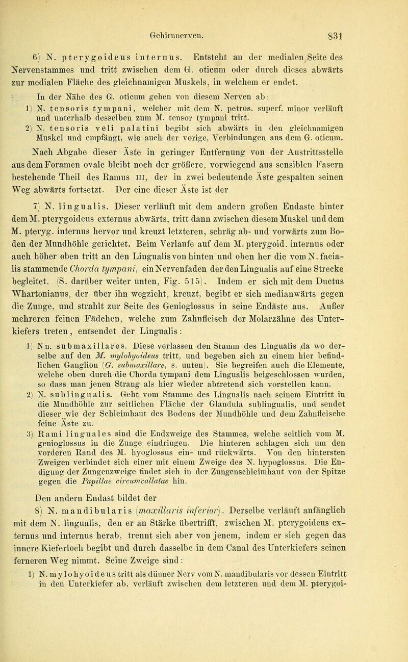 6) N. pterygoideus internus. Entsteht an der medialen Seite des Nervenstammes und tritt zwischen dem G. oticum oder durch dieses abwärts zur medialen Fläche des gleichnamigen Muskels, in welchem er endet. In der Nähe des G. oticum gehen von diesem Nerven ab: 1) N. tensoris tympani, welcher mit dem N. petros. superf. minor verläuft xmd unterhalb desselben zum M. tensor tympani tritt. 2) N. tensoris veli palatini begibt sich abwärts in den gleichnamigen Muskel und empfängt, wie auch der vorige, Verbindungen aus dem G. oticum. Nach Abgabe dieser Äste in geringer Entfernung von der Austrittsstelle aus dem Foramen ovale bleibt noch der größere, vorwiegend aus sensiblen Fasern bestehende Theil des Ramus in, der in zwei bedeutende Äste gespalten seinen Weg abwärts fortsetzt. Der eine dieser Äste ist der 7) N. lingualis. Dieser verläuft mit dem andern großen Endaste hinter demM. pterygoideus externus abwärts, tritt dann zwischen diesem Muskel und dem M. pteryg. internus hervor und kreuzt letzteren, schräg ab- und vorwärts zum Bo- den der Mundhöhle gerichtet. Beim Verlaufe auf dem M.pterygoid. internus oder auch höher oben tritt an den Lingualis von hinten und oben her die vom N. facia- lis stammende Chorda tympani, ein Nervenfaden der den Lingualis auf eine Strecke begleitet. (8. darüber weiter unten, Fig. 515). Indem er sich mit dem Ductus Whartonianus, der über ihn wegzieht, kreuzt, begibt er sich medianwärts gegen die Zunge, und strahlt zur Seite des Genioglossus in seine Endäste aus. Außer mehreren feinen Fädchen, welche zum Zahnfleisch der Molarzähne des Unter- kiefers treten, entsendet der Lingualis : 1) Nn. submaxillares. Diese verlassen den Stamm des Lingualis da wo der- selbe auf den M. mylohyoideus tritt, und begeben sich zu einem hier befind- lichen Ganglion [G. siibmaxillare^ s. imten). Sie begreifen auch die Elemente, welche oben durch die Chorda tympani dem Lingualis beigeschlossen wurden, so dass man jenen Strang als hier wieder abtretend sich vorstellen kann. 2) N. subungualis. Geht vom Stamme des Lingualis nach seinem Eintritt in die Mundhöhle zur seitlichen Fläche der Glandula subungualis, und sendet dieser wie der Schleimhaut des Bodens der Mundhöhle und dem Zahnfleische feine Äste zu. 3) Eami linguales sind die Endzweige des Stammes, welche seitlich vom M. genioglossus in die Zunge eindringen. Die hinteren schlagen sich um den vorderen Eand des M. hyoglossus ein- und rückwärts. Von den hintersten Zweigen verbindet sich einer mit einem Zweige des N. hypoglossus. Die En- digung der Ziangenzweige findet sich in der Zungenschleimhaut von der Spitze gegen die Papulae circumvallatae hin. Den andern Endast bildet der 8) N. mandibularis [maxiüaris inferior). Derselbe verläuft anfänglich mit dem N. lingualis, den er an Stärke übertrifft, zwischen M. pterygoideus ex- ternus und internus herab, trennt sich aber von jenem, indem er sich gegen das innere Kieferloch begibt und durch dasselbe in dem Canal des Unterkiefers seinen ferneren Weg nimmt. Seine Zweige sind: 1) N. mylohyoideus tritt als dünner Nerv vom N. mandibularis vor dessen Eintritt in den Unterkiefer ab, verläuft zwischen dem letzteren und dem M. pterygoi-