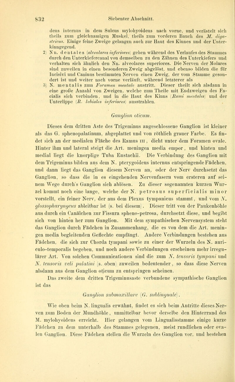 deus internus in dem Siücus mylohyoideus nach vorne, und verästelt sich theils zum gleichnamigen Muskel, theils zum vorderen Bauch des M. diga- stricus. Einige feine Zweige gelangen auch zur Haut des Kinnes und der Unter- kinngegend. 2) Nn. dentales (a/yeoZares en/enbres) gehen während des Verlaufes des Stammes durch den Unterkiefercanal von demselben zu den Zähnen des Unterkiefers und verhalten sich ähnlich den Nn. alveolares superiores. Die Nerven der Molares sind zuweilen in einen besonderen Zweig abgelöst, und ebenso bilden die für Incisivi und Caninus bestimmten Nerven einen Zweig, der vom Stamme geson- dert ist und weiter nach vorne verläuft, während letzterer als 3) N. mentalis zum Foramen mentale austritt. Dieser theilt sich alsdann in eine große Anzahl von Zweigen, welche zum Theile mit Endzweigen des Fa- cialis sich verbinden, und in die Haut des Kinns [Rami mentales] und der Unterlippe [R. labiales inferio7-es] ausstrahlen. Ganglion oticum. Dieses dem dritten Aste des Trigeminus angeschlossene Ganglion ist kleiner als das G. spheuopalatinum, abgeplattet und von röthlich grauer Farbe. Es fin- det sich an der medialen Fläche des Ramus iii, dicht unter dem Foramen ovale. Hinter ihm und lateral steigt die Art. meningea media empor, und hinten und medial liegt die knorplige Tuba Eustachii. Die Verbindung des Ganglion mit dem Trigeminus bilden aus dem N. pterygoideus internus entspringende Fädchen, und dann liegt das Ganglion diesem Nerven an, oder der Nerv durchsetzt das Ganglion, so dass die in es eingehenden Nervenfasern vom ersteren auf sei- nem Wege durchs Ganglion sich ablösen. Zu dieser sogenannten kurzen Wur- zel kommt noch eine lange, welche der N. petrosus superficialis minor vorstellt, ein feiner Nerv, der aus dem Plexus tympanicus stammt, und vom N. glossopharyngeus ableitbar ist (s. bei diesem). Dieser tritt von der Paukenhöhle aus durch ein Canälchen zur Fissura spheno-petrosa, durchsetzt diese, und begibt sich von hiuten her zum Ganglion. Mit dem sympathischen Nervensystem steht das Ganglion durch Fädchen in Zusammenhang, die es von dem die Art. menin- gea media begleitenden Geflechte empfängt. Andere Verbindungen bestehen aus Fädchen, die sich zur Chorda tympani sowie zu einer der Wurzeln des N. auri- culo-temporalis begeben, und noch andere Verbindungen erscheinen mehr irregu- lärer Art. Von solchen Communicationen sind die zum iV. tensoris tympani und N. tensoris veli palatini (s. oben) zuweilen bedeutender, so dass diese Nerven alsdann aus dem Ganglion oticum zu entspringen scheinen. Das zweite dem dritten Trigeminusaste verbundene sympathische Ganglion ist das Ganglion submaxillare [G. sublinguale]. Wie oben beim N. lingualis erwähnt, findet es sich beim Antritte dieses Ner- ven zum Boden der Mundhöhle, unmittelbar bevor derselbe den Hinterrand des M. mylohyoideus erreicht. Hier gelangen vom Lingualisstamme einige kurze Fädchen zu dem unterhalb des Stammes gelegenen, meist rundlichen oder ova- len Ganglion. Diese Fädchen stellen die Wurzeln des Ganglion vor, und bestehen