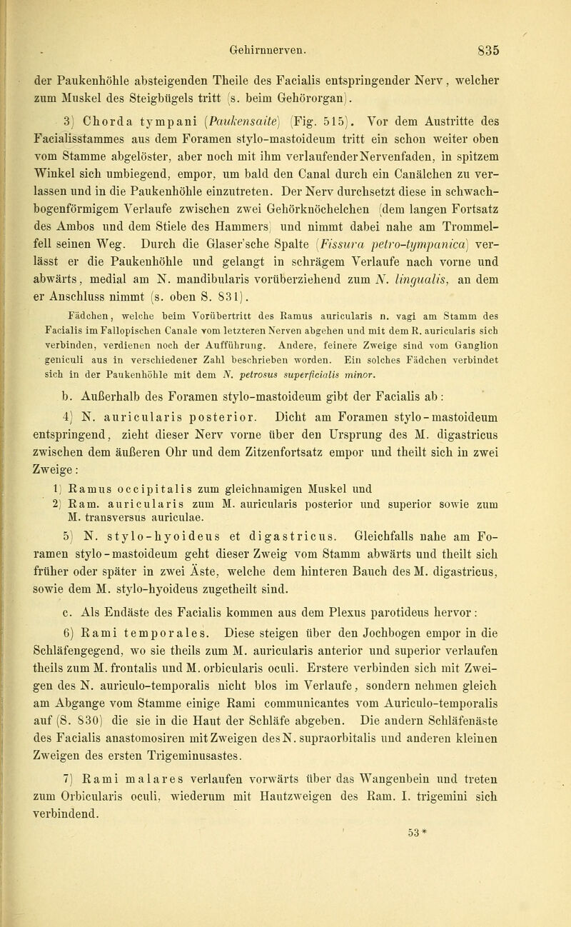der Paukenhöhle absteigenden Theile des Facialis entspringender Nerv, welcher zum Muskel des Steigbügels tritt (s. beim Gehörorgan). 3) Chorda tympani {Paukensaite) (Fig. 515). Vor dem Austritte des Facialisslammes aus dem Foramen stylo-mastoideum tritt ein schon weiter oben vom Stamme abgelöster, aber noch mit ihm verlaufender Nervenfaden, in spitzem Winkel sich umbiegend, empor, um bald den Canal durch ein Canälchen zu ver- lassen und in die Paukenhöhle einzutreten. Der Nerv durchsetzt diese in schwach- bogenförmigem Verlaufe zwischen zwei Gehörknöchelchen (dem langen Fortsatz des Ambos und dem Stiele des Hammers) und nimmt dabei nahe am Trommel- fell seinen Weg. Durch die Glaser'sche Spalte [Fissura petro-tympanica) ver- lässt er die Paukenhöhle und gelangt in schrägem Verlaufe nach vorne und abwärts, medial am N. mandibularis vorüberziehend zum iV. lingualis, an dem er Anschluss nimmt (s. oben S. 831). Fädchen, ■welche beim Vorübertritt des Ramus auricularis n. vagi am Stamm des Facialis im Fallopischen Canale Yom letzteren Nerven abgeben und mit demE. auricularis sich verbinden, verdienen noch der Aufführung. Andere, feinere Zweige sind vom Ganglion geniculi aus in verschiedener Zahl beschrieben worden. Ein solches Fädchen verbindet sich in der Paukenhöhle mit dem N. petrosus superficialis minor. b. Außerhalb des Foramen stylo-mastoideum gibt der Facialis ab: 4) N. auricularis posterior. Dicht am Foramen stylo-mastoideum entspringend, zieht dieser Nerv vorne über den Ursprung des M. digastricus zwischen dem äußeren Ohr und dem Zitzenfortsatz empor und theilt sich in zwei Zweige: 1) Ramus occipitalis zum glelclmamigen Muskel und 2) Kam. auricularis zum M. auricularis posterior und superior sowie zum M. transversus auriculae. 5) N. stylo-hyoideus et digastricus. Gleichfalls nahe am Fo- ramen stylo - mastoideum geht dieser Zweig vom Stamm abwärts und theilt sich früher oder später in zwei Äste, welche dem hinteren Bauch des M. digastricus, sowie dem M. stylo-hyoideus zugetheilt sind. c. Als Endäste des Facialis kommen aus dem Plexus parotideus hervor: 6) Rami temporales. Diese steigen über den Jochbogen empor in die Schläfengegend, wo sie theils zum M. auricularis anterior und superior verlaufen theils zum M. frontalis und M. orbicularis oculi. Erstere verbinden sich mit Zwei- gen des N. auriculo-temporalis nicht blos im Verlaufe, sondern nehmen gleich am Abgange vom Stamme einige Rami communicantes vom Auriculo-temporalis auf (S. 830) die sie in die Haut der Schläfe abgeben. Die audern Schläfenäste des Facialis anastomosiren mit Zweigen desN. supraorbitalis und anderen kleinen Zweigen des ersten Trigeminusastes. 7) Rami mala res verlaufen vorwärts über das Wangenbein und treten zum Orbicularis oculi, wiederum mit Hautzweigen des Ram. I. trigemini sich verbindend. 53*