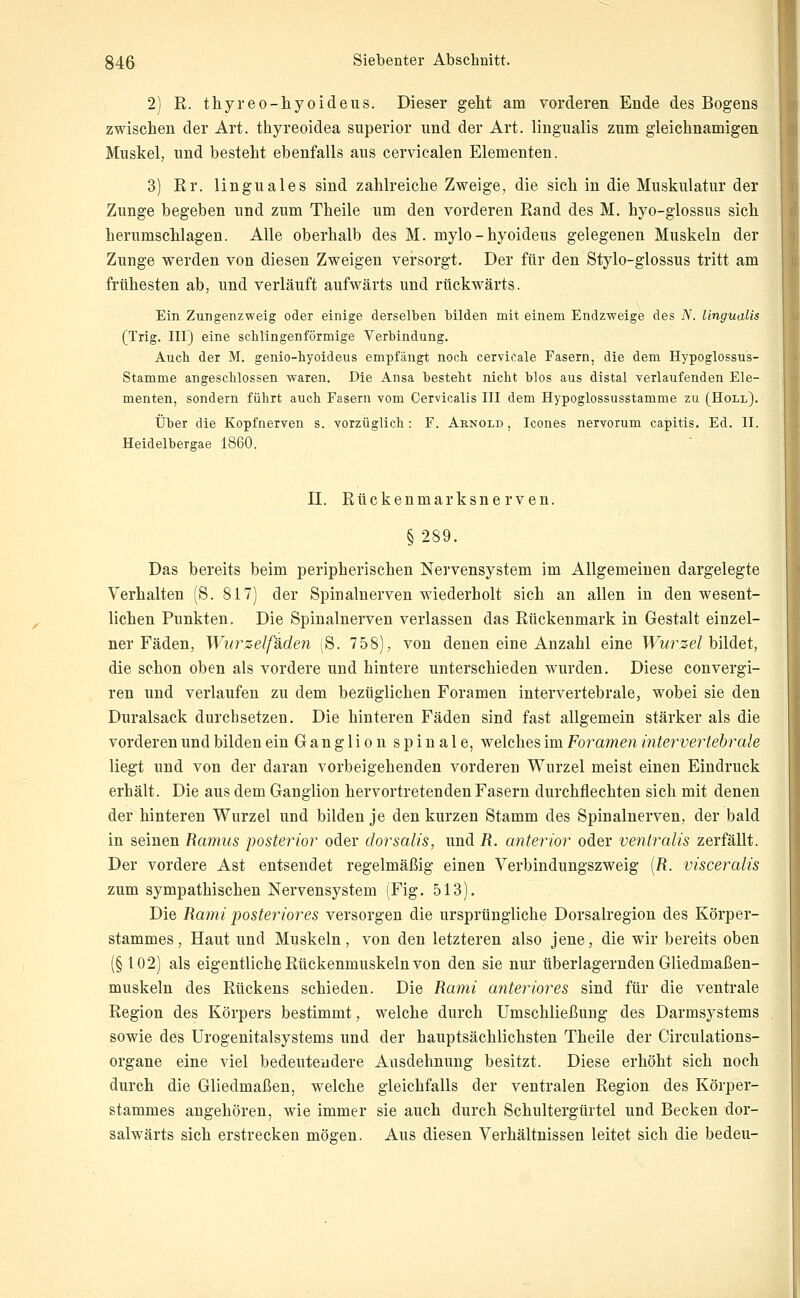 2) R. thyreo-hyoideus. Dieser geht am vorderen Ende des Bogens zwischen der Art. thyreoidea superior und der Art. lingualis zum gleichnamigen Muskel, und besteht ebenfalls aus cervicalen Elementen. 3) Er. linguales sind zahlreiche Zweige, die sich in die Muskulatur der Zunge begeben und zum Theile um den vorderen Rand des M. hyo-giossus sich herumschlagen. Alle oberhalb des M. mylo-hyoideus gelegenen Muskeln der Zunge werden von diesen Zweigen versorgt. Der für den Stylo-glossus tritt am frühesten ab, und verläuft aufwärts und rückwärts. Ein Zungenzweig oder einige derselben bilden mit einem Endzweige des N. lingualis (Tilg. III) eine schlingen förmige Verbindung. Auch der M. genio-hyoideus empfängt noch cervicale Fasern, die dem Hypoglossus- Stamme angeschlossen waren. Die Ansa besteht nicht blos aus distal verlaufenden Ele- menten, sondern führt auch Fasern vom Cervicalis III dem Hypoglossusstamme zu (Holl). Über die Kopfnerven s. vorzüglich: F. Arnold , Icones nervorum capitis. Ed. II. Heidelbergae 1860. II. Rückenmarksnerven. § 289. Das bereits beim peripherischen Nervensystem im Allgemeinen dargelegte Verhalten (S. 817) der Spinalnerven wiederholt sich an allen in den wesent- lichen Punkten. Die Spinalnerven verlassen das Rückenmark in Gestalt einzel- ner Fäden, Wurzelfsiden ;S. 758), von denen eine Anzahl eine TFw/'se/bildet, die schon oben als vordere und hintere unterschieden wurden. Diese convergi- ren und verlaufen zu dem bezüglichen Foramen intervertebrale, wobei sie den Duralsack durchsetzen. Die hinteren Fäden sind fast allgemein stärker als die vorderen und bilden ein Ganglion spinale, welches im Foramen intervertehrale liegt und von der daran vorbeigehenden vorderen Wurzel meist einen Eindruck erhält. Die aus dem Ganglion hervortretenden Fasern durchflechten sich mit denen der hinteren Wurzel und bilden je den kurzen Stamm des Spinalnerven, der bald in seinen Ramus posterior oder dorsalis, und R. anterior oder ventralis zerfällt. Der vordere Ast entsendet regelmäßig einen Verbindungszweig [R. visceralis zum sympathischen Nervensystem (Fig. 513). Die Ranii posteriores versorgen die ursprüngliche Dorsalregion des Körper- stammes, Haut und Muskeln, von den letzteren also jene, die wir bereits oben (§102) als eigentliche Rückenmuskeln von den sie nur überlagernden Gliedmaßen- muskeln des Rückens schieden. Die Rami anteriores sind für die ventrale Region des Körpers bestimmt, welche durch Umschließung des Darmsystems sowie des ürogenitalsystems und der hauptsächlichsten Theile der Circulations- organe eine viel bedeutendere Ausdehnung besitzt. Diese erhöht sich noch durch die Gliedmaßen, welche gleichfalls der ventralen Region des Körper- stammes angehören, wie immer sie auch durch Schultergürtel und Becken dor- salwärts sich erstrecken mögen. Aus diesen Verhältnissen leitet sich die bedeu-