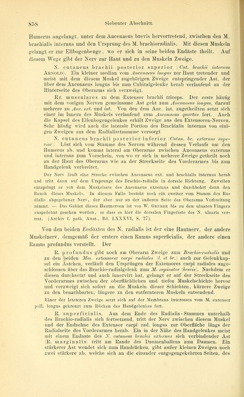 Humerus angelangt, unter dem Anconaeus brevis hervortretend, zwischen den M. bracMalis internus und den Ursprung des M. brachioradialis. Mit diesen Muskeln gelangt er zur Ellbogenbeuge, wo er sich in seine beiden Endäste theilt. Auf diesem Wege gibt der Nerv zur Haut und zu den Muskeln Zweige. N. cutaneus brachii posterior superior [Cut. brachii internus Arnold). Ein kleiner median vom Anconaeus longus zur Haut tretender und meist mit dem diesem Muskel zugehörigen Zweige entspringender Ast, der über dem Anconaeus longus bis zum Cubitalgelenke herab verlaufend an der Hinterseite des Oberarms sich verzweigt. Er. musculares zu dem Extensor brachii triceps. Der erste häufig mit dem vorigen Nerven gemeinsame Ast geht zum Aticotiaeus longus, darauf mehrere zu Anc. ext. und int. Von den dem Anc. int. zugetheilten setzt sich, einer im Innern des Muskels verlaufend zum Anconaeus quartus fort. Auch die Kapsel des Ellenbogengelenkes erhält Zweige aus den Extensoren-Nerven. Sehr häufig wird auch die laterale Portion des Brachialis internus von eini- gen Zweigen aus dem Radialisstammme versorgt. N. cutaneus brachii posterior inferior [Cutan. hr. externus siqje- rior). Löst sich vom Stamme des Nerven während dessen Verlaufs um den Humerus ab, und kommt lateral am Oberarme zwischen Anconaeus externus luid internus zum Vorschein, von wo er sich in mehrere Zweige getheilt noch an der Haut des Oberarms wie an der Streckseite des Vorderarmes bis zum Handgelenk verbreitet. Der Nerv läuft eine Strecke zwischen Anconaeus ext. und bracliialls internus herab und tritt dann auf dem Ursprünge des Brachio-radialis in dorsale Richtung. Zuweilen entspringt er von dem Muskelaste des Anconaeus externus und durchbohrt dann den Bauch dieses Muskelä. In diesem Falle besteht noch ein zweiter vom Stamm des Ra- dialis abgegebener Nerv, der aber nur an der äußeren Seite des Oberarms Verbreitung nimmt. — Das Gebiet dieses Hautnerven ist von W. Geubee bis zu den ulnaren Fingern ausgedehnt gesehen worden, so dass es hier die dorsalen Fingeräste des N. ulnaris ver- trat. [Archiv f. path. Anat., Bd. LXXXVI, S. 27). Von den beiden Endästen des N. radialis ist der eine Hautnerv, der andere Muskelnerv, demgemäß der erstere einen Ramus superficialis, der andere einen Ramus profundus vorstellt. Der R. profundus gibt noch am Oberarm Zweige zum Brachio-racUalis und zu den beiden Mm. extensores carpi radiales [l. et br.) auch zur Gelenkkap- sel ein Astchen, verläuft den Ursprüngen der Extensores carpi radiales ange- schlossen über das Brachio-radialgelenk zum 31. supinator (brevis). Nachdem er diesen durchsetzt und auch innervirt hat, gelangt er auf der Streckseite des Vorderarmes zwischen der oberflächlichen und tiefen Muskelschichte hervor und verzweigt sich sofort an die Muskeln dieser Schichten, kürzere Zweige zu den benachbarten, längere zu den entfernteren Muskeln entsendend. Einer der letzteren Zweige setzt sich auf der Membrana interossea vom M. extensor poll. longus gekreuzt zum Rücken des Handgelenkes fort. R. superficialis. Aus dem Ende des Radialis - Stammes unterhalb des Brachio-radialis sich fortsetzend, tritt der Nerv zwischen diesem Muskel und der Endsehne des Extensor carpi rad. longus zur Oberfläche längs der Radialseite des Vorderarmes herab. Ein in der Nähe des Handgelenkes meist mit einem Endaste des K. cutaneus brachii externus sich verbindender Ast (E. marginalis) tritt am Rande des Daumenballens zum Daumen. Ein stärkerer Ast wendet sich zum Handrücken, gibt außer kleinen Zweigen noch zwei stärkere ab, welche sich an die einander entgegengekehrten Seiten, des