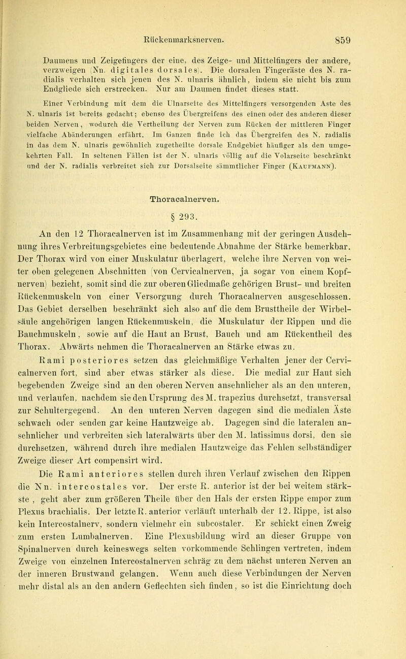 Daumens und Zeigefingers der eine, des Zeige- und Mittelfingers der andere, verzweigen (Nn. digitales dorsales). Die dorsalen Fingeräste des N. ra- dialis verhalten sich jenen des N. nlnaris ähnlicli, indem sie nicht bis zum Endgliede sich erstrecken. Nur am Daumen findet dieses statt. Einer Verbindung mit dem die Ulnarseite des Mittelfingers versorgenden Aste des N. Tilnaris ist bereits gedacht; ebenso des Übergreifens des einen oder des anderen dieser beiden Nerven, wodurch die Vertheilung der Nerven zum Rücken der mittleren Finger vielfache Abänderungen erfährt. Im Ganzen finde ich das Übergreifen des N. radialis in das dem N. nlnaris gewöhnlich zugetheilte dorsale Endgebiet häufiger als den umge- kehrten Fall. In seltenen Fällen ist der N. ulnaris völlig auf die Volarseite beschränkt und der N. radialis verbreitet sieh zur Dorsalseite sämmtlicher Finger (Kaufmann). Thoracalnerven. § 293. An den 12 Thoracalnerven ist im Zusammenhang mit der geringen Ausdeh- nung ihres Verbreitungsgebietes eine bedeutende Abnahme der Stärke bemerkbar. Der Thorax wird von einer Muskulatur überlagert, welche ihre Nerven von wei- ter oben gelegenen Abschnitten (von Cervicalnerven, ja sogar von einem Kopf- nerven) bezieht, somit sind die zur oberen Gliedmaße gehörigen Brust- und breiten Rückenmuskeln von einer Versorgung durch Thoracalnerven ausgeschlossen. Das Gebiet derselben beschränkt sich also auf die dem Brusttheile der Wirbel- säule angehörigen langen Eückenmuskeln, die Muskulatur der Rippen und die Bauchmuskeln, sowie auf die Haut an Brust, Bauch und am Rückentheil des Thorax. Abwärts nehmen die Thoracalnerven an Stärke etwas zu. Rami posteriores setzen das gleichmäßige Verhalten jener der Cervi- calnerven fort, sind aber etwas stärker als diese. Die medial zur Haut sich begebenden Zweige sind an den oberen Nerven ansehnlicher als an den unteren, und verlaufen, nachdem sie den Ursprung desM. trapezius durchsetzt, transversal zur Schultergegend. An den unteren Nerven dagegen sind die medialen Äste schwach oder senden gar keine Hautzweige ab. Dagegen sind die lateralen an- sehnlicher und verbreiten sich lateralwärts über den M. latissimus dorsi, den sie durchsetzen, während durch ihre medialen Hautzweige das Fehlen selbständiger Zweige dieser Art compensirt wird. Die Rami anteriores stellen durch ihren Verlauf zwischen den Rippen die Nn. intercostales vor. Der erste R. anterior ist der bei weitem stärk- ste , geht aber zum größeren Theile über den Hals der ersten Rippe empor zum Plexus brachialis. Der letzte R. anterior verläuft unterhalb der 12. Rippe, ist also kein Intercostalnerv, sondern vielmehr ein subcostaler. Er schickt einen Zweig zum ersten Lumbalnerven. Eine Plexusbildung wird an dieser Gruppe von Spinalnerven durch keineswegs selten vorkommende Schlingen vertreten, indem Zweige von einzelnen Intercostalnerven schräg zu dem nächst unteren Nerven an der inneren Brustwand gelangen. Wenn auch diese Verbindungen der Nerven mehr distal als an den andern Geflechten sich finden, so ist die Einrichtung doch