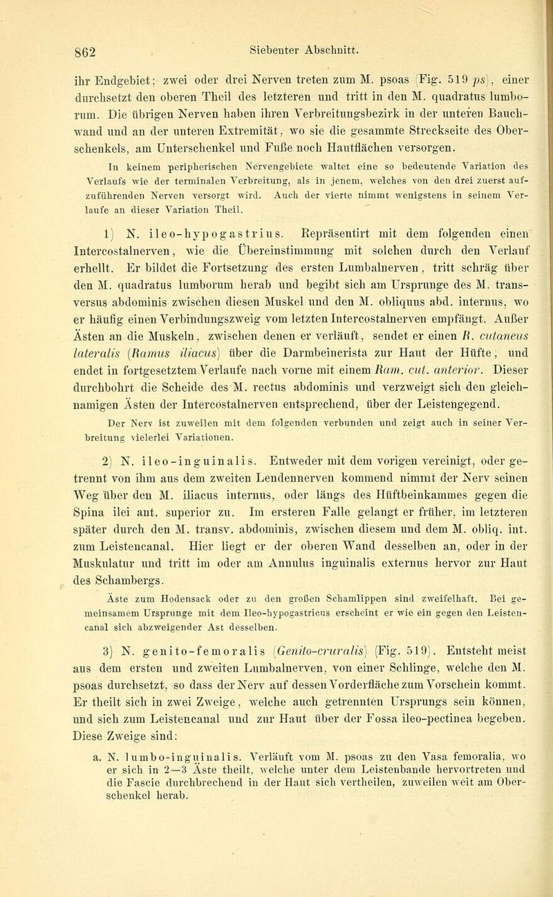 ihr Endgebiet; zwei oder drei Nerven treten zum M. psoas (Fig. 519 ps), einer durchsetzt den oberen Theil des letzteren und tritt in den M. quadratus lumbo- rum. Die übrigen Nerven haben ihren Verbreitungsbezirk in der unteren Bauch- wand und an der unteren Extremität, wo sie die gesammte Streckseite des Ober- schenkels, am Unterschenkel und Fuße noch Hautflächen versorgen. In keinem periplierischen Neryengebiete -waltet eine so bedeutende Variation des Verlaufs wie der terminalen Verbreitung, als in jenem, welches von den drei zuerst auf- zuführenden Nerven Tersorgt wird. Auch der vierte nimmt wenigstens in seinem Ver- laufe an dieser Variation Theil.  1) N. ileo-hypogastrius. Repräsentirt mit dem folgenden einen Intercostalnerven, wie die Übereinstimmung mit solchen durch den Verlauf erhellt. Er bildet die Fortsetzung des ersten Lumbalnerven, tritt schräg über den M. quadratus lumborum herab und begibt sich am Ursprünge des M. trans- versus abdominis zwischen diesen Muskel und den M. obliquus abd. internus, wo er häufig einen Verbindungszweig vom letzten Intercostalnerven empfängt. Außer Ästen an die Muskeln, zwischen denen er verläuft, sendet er einen jR. cutaneus lateralis {Ramus iliacus) über die Darmbeincrista zur Haut der Hüfte, und endet in fortgesetztem Verlaufe nach vorne mit einem i?am. cut. anterior. Dieser durchbohrt die Scheide des M. rectus abdominis und verzweigt sich den gleich- namigen Ästen der Intercostalnerven entsprechend, über der Leistengegend. Der Nerv ist zuweilen mit dem folgenden verbunden und zeigt auch in seiner Ver- breitung vielerlei Variationen. 2) N. ileo-inguinalis. Entweder mit dem vorigen vereinigt, oder ge- trennt von ihm aus dem zweiten Lendennerven kommend nimmt der Nerv seinen Weg über den M. iliacus internus, oder längs des Hüftbeinkammes gegen die Spina ilei ant, superior zu. Im ersteren Falle gelangt er früher, im letzteren später durch den M. transv. abdominis, zwischen diesem und dem M. obliq. int. zum Leistencanal. Hier liegt er der oberen Wand desselben an, oder in der Muskulatur und tritt im oder am Annulus inguinalis externus hervor zur Haut des Schambergs. Äste zum Hodensack oder zu den großen Schamlippen sind zweifelhaft. Bei ge- meinsamem Ursprünge mit dem Ueo-hypogastricus erscheint er wie ein gegen den Leisten- canal sich abzweigender Ast desselben. 3) N. genito-femoralis (Genito-cruralis) (Fig. 519). Entsteht meist aus dem ersten und zweiten Lumbalnex'ven, von einer Schlinge, welche den M. psoas durchsetzt, so dass der Nerv auf dessen Vorderfläche zum Vorschein kommt. Er theilt sich in zwei Zweige, welche auch getrennten Ursprungs sein können, und sich zum Leistencanal und zur Haut über der Fossa ileo-pectiuea begeben. Diese Zweige sind: a. N. 1 umbo-inguinali s. Verläuft vom M. psoas zu den Vasa femoralia, wo er sich in 2—3 Äste theilt, welche unter dem Leistenbande hervortreten und die Fascie durchbrechend in der Haut sich vertheilen, zuweilen weit am Ober- schenkel herab.