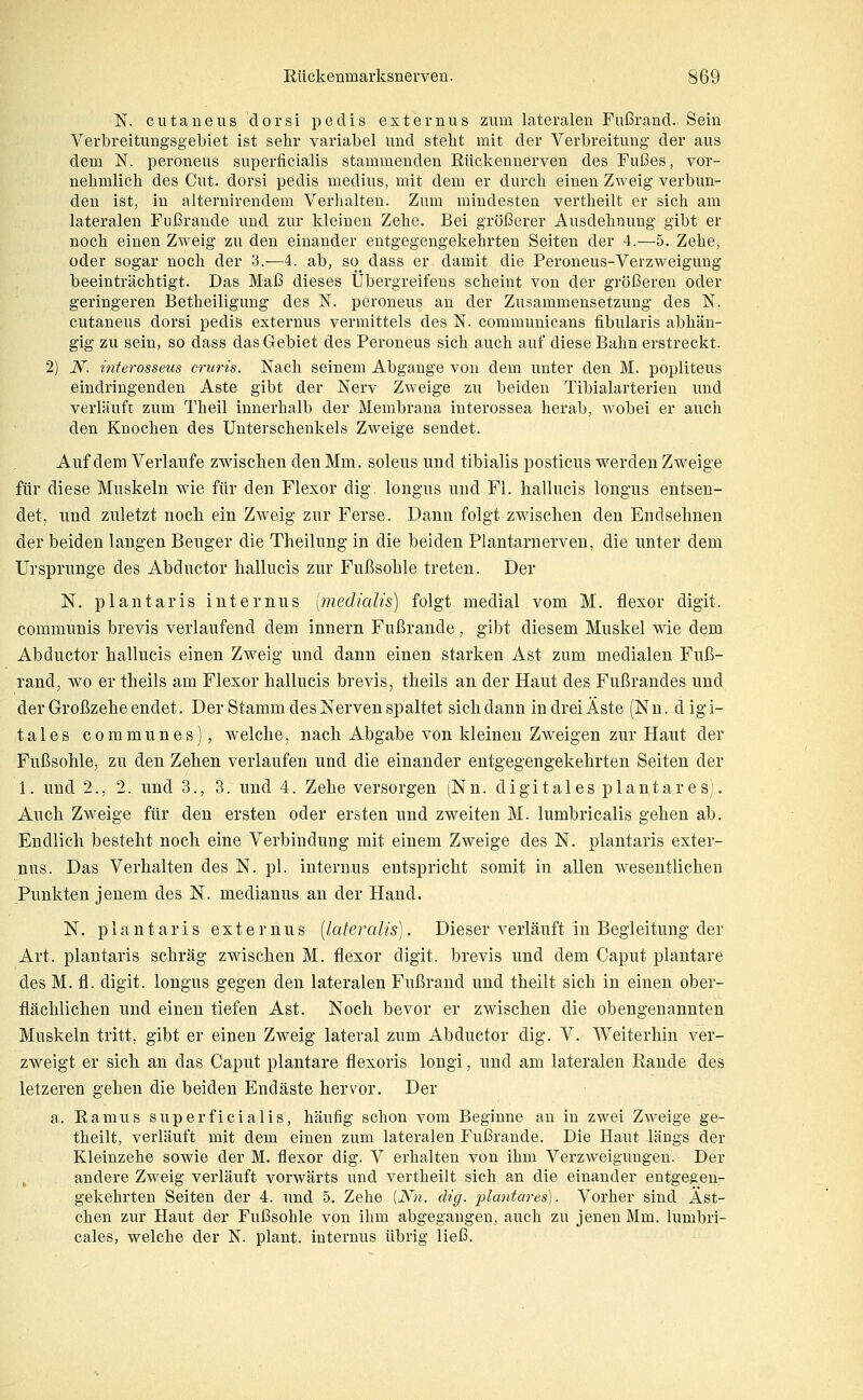 N. cutaneus dorsi pedis externus zum lateralen Fußrand. Sein Verbreitungsgebiet ist sehr variabel und steht mit der Verbreitung der aus dem N. peroneus superficialis stammenden Eückennerven des Fußes, vor- nehmlich des Cut. dorsi pedis medius, mit dem er durch einen Zweig verbun- den ist, in alternirendem Verhalten. Zum mindesten vertheilt er sich am lateralen Fußrande und zur kleinen Zehe. Bei größerer Ausdehnung gibt er noch einen Zweig zu den einander entgegengekehrten Seiten der 4.—5. Zehe, oder sogar noch der 3.—4. ab, so dass er damit die Peroneus-Verzweigung beeinträchtigt. Das Maß dieses Übergreifens scheint von der größeren oder geringeren Betheiligung des N. peroneus an der Zusammensetzung des N. cutaneus dorsi pedis externus vermittels des N. communicans fibularis abhän- gig zu sein, so dass das Gebiet des Peroneus sich auch auf diese Bahn erstreckt. 2) N. interosseus cruris. Nach seinem Abgange von dem unter den M. popliteus eindringenden Aste gibt der Nerv Zweige zu beiden Tibialarterien und verläuft zum Theil innerhalb der Membrana interossea herab, wobei er auch den Knochen des Unterschenkels Zweige sendet. Auf dem Verlaufe zwischen den Mm. soleus und tibialis posticus werden Zweige für diese Muskeln wie für den Flexor dig. longus und Fl. hallucis longus entsen- det, und zuletzt nocli ein Zweig zur Ferse. Dann folgt zwischen den Endselinen der beiden langen Beuger die Theilung in die beiden Plantarnerven, die unter dem Ursprünge des Abductor hallucis zur Fußsohle treten. Der N. plantaris internus [medialis] folgt medial vom M. flexor digit. communis brevis verlaufend dem innern Fußrande, gibt diesem Muskel wie dem Abductor hallucis einen Zweig und dann einen starken Ast zum medialen Fuß- rand, wo er theils am Flexor hallucis brevis, theils an der Haut des Fußrandes und der Großzehe endet. Der Stamm des Nerven spaltet sich dann in drei Äste (Nn. d igi- tales communes), welche, nach Abgabe von kleinen Zweigen zur Haut der Fußsohle, zu den Zehen verlaufen und die einander entgegengekehrten Seiten der 1. und 2., 2. und 3., 3. und 4. Zehe versorgen (Nn. digitales plantares). Auch Zweige für den ersten oder ersten und zweiten M. lumbricalis gehen ab. Endlich besteht noch eine Verbindung mit einem Zweige des N. plantaris exter- nus. Das Verhalten des N. pl. internus entspricht somit in allen wesentlichen Punkten jenem des N. medianus an der Hand. N. plantaris externus [lateralis). Dieser verläuft in Begleitung der Art. plantaris schräg zwischen M. flexor digit. brevis und dem Caput plantare des M. fl. digit. longus gegen den lateralen Fußrand und theilt sich in einen ober- flächlichen und einen tiefen Ast. Noch bevor er zwischen die obengenannten Muskeln tritt, gibt er einen Zweig lateral zum Abductor dig. V. AVeiterhin ver- zweigt er sich an das Caput plantare flexoris lougi, und am lateralen Rande des letzeren gehen die beiden Endäste hervor. Der a. Ramus superficialis, häufig schon vom Beginne an in zwei Zweige ge- theilt, verläuft mit dem einen zum lateralen Fußrande. Die Haut längs der Kleinzehe sowie der M. flexor dig. V erhalten von ihm Verzweigvmgen. Der ^ andere Zweig verläuft vorwärts und vertheilt sich an die einander entgegen- gekehrten Seiten der 4. und 5, Zehe [Nn. dig. plantares). Vorher sind Äst- chen zur Haut der Fußsohle von ihm abgegangen, auch zu jenen Mm. lumbri- cales, welche der N. plant, internus übrig ließ.