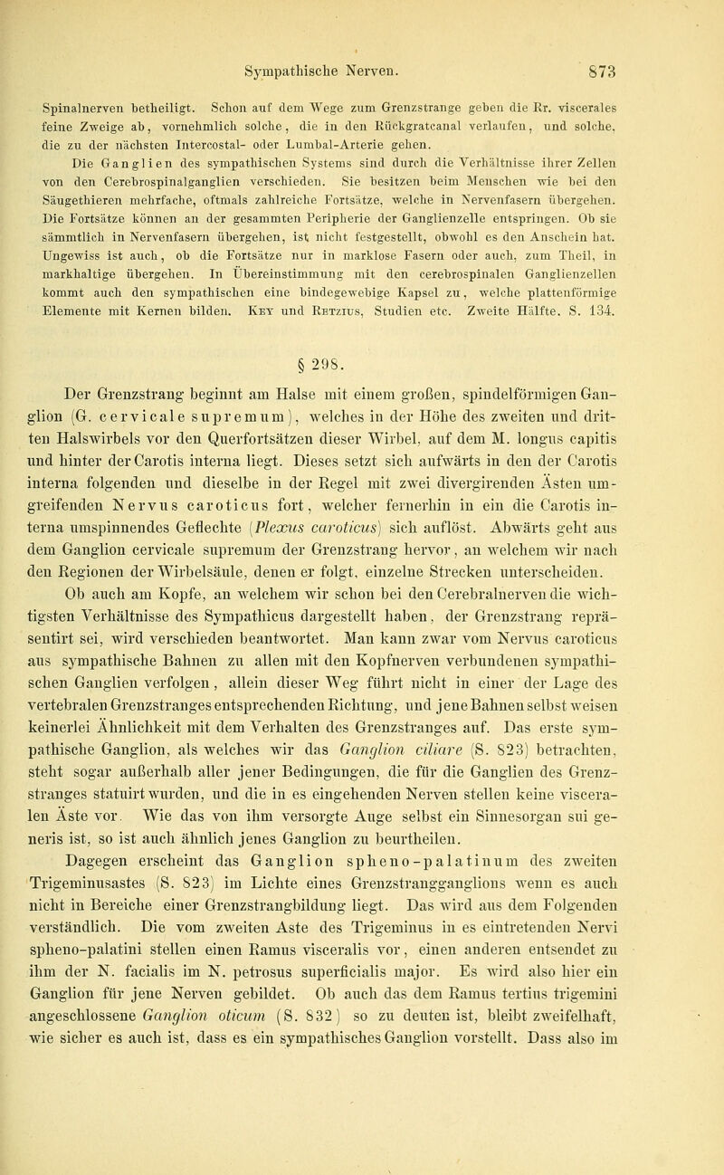 Spinalnerven betheiligt. Schon auf dem Wege zum Grenzstrange geben die Rr. viscerales feine Z-weige ab, vornelimlicb solche, die in den Rückgratcanal verlaufen, und solche, die zu der nächsten Intercostal- oder Lumbal-Arterie gehen. Die Ganglien des sympathischen Systems sind durch die Verhältnisse ihrer Zellen von den Cerebrospinalganglien verschieden. Sie besitzen beim Menschen wie bei den Säugethieren mehrfache, oftmals zahlreiche Fortsätze, welche in Nervenfasern übergehen. Die Fortsätze können an der gesammten Peripherie der Ganglienzelle entspringen. Ob sie sämmtlich in Nervenfasern übergehen, ist nicht festgestellt, obwohl es den Anschein hat. Ungewiss ist auch, ob die Fortsätze nur in marklose Fasern oder auch, zum Theil, in markhaltige übergehen. In Übereinstimmung mit den cerebrospinalen Ganglienzellen kommt auch den sympathischen eine bindegewebige Kapsel zu, welche plattenförmige Elemente mit Kernen bilden, Key und Rbtzius, Studien etc. Zweite Hälfte. S. 134. § 298. Der Grenzstrang beginnt am Halse mit einem großen, spindelförmigen Gan- glion (G. cervicale supremum), welches in der Höhe des zweiten nnd drit- ten Halswirbels vor den Querfortsätzen dieser Wirbel, auf dem M. longus capitis und hinter der Carotis interna liegt. Dieses setzt sich aufwärts in den der Carotis interna folgenden und dieselbe in der Regel mit zwei divergirenden Ästen um- greifenden Nervus caroticus fort, welcher fernerhin in ein die Carotis in- terna umspinnendes Geflechte [Plexus caroticus] sich auflöst. Abwärts geht aus dem Ganglion cervicale supremum der Grenzstrang hervor, an welchem wir nach den Regionen der Wirbelsäule, denen er folgt, einzelne Strecken unterscheiden. Ob auch am Kopfe, an welchem wir schon bei den Cerebralnerven die wich- tigsten Verhältnisse des Sympathicus dargestellt haben, der Grenzstrang reprä- sentirt sei, wird verschieden beantwortet. Man kann zwar vom Nervus caroticus aus sympathische Bahnen zu allen mit den Kopfnerven verbundenen sympathi- schen Ganglien verfolgen, allein dieser Weg führt nicht in einer der Lage des vertebralen Grenzstranges entsprechenden Richtung, und jene Bahnen selbst weisen keinerlei Ähnlichkeit mit dem Verhalten des Grenzstranges auf. Das erste sym- pathische Ganglion, als welches wir das Ganglion ciliare (S. 823) betrachten, steht sogar außerhalb aller jener Bedingungen, die für die Ganglien des Grenz- stranges statuirt wurden, und die in es eingehenden Nerven stellen keine viscera- len Äste vor. Wie das von ihm versorgte Auge selbst ein Sinnesorgan sui ge- neris ist, so ist auch ähnlich jenes Ganglion zu beurtheilen. Dagegen erscheint das Ganglion spheno-palatinum des zweiten Trigeminusastes (S. 823) im Lichte eines Grenzstrangganglions wenn es auch nicht in Bereiche einer Grenzstrangbildung liegt. Das wird aus dem Folgenden verständlich. Die vom zweiten Aste des Trigeminus in es eintretenden Nervi spheno-palatini stellen einen Ramus visceralis vor, einen anderen entsendet zu ihm der N. facialis im N. petrosus superficialis major. Es wird also hier ein Ganglion für jene Nerven gebildet. Ob auch das dem Ramus tertius trigemini angeschlossene (xan^Z/ow oticum (S. 832) so zu deuten ist, bleibt zweifelhaft, wie sicher es auch ist, dass es ein sympathisches Ganglion vorstellt. Dass also im