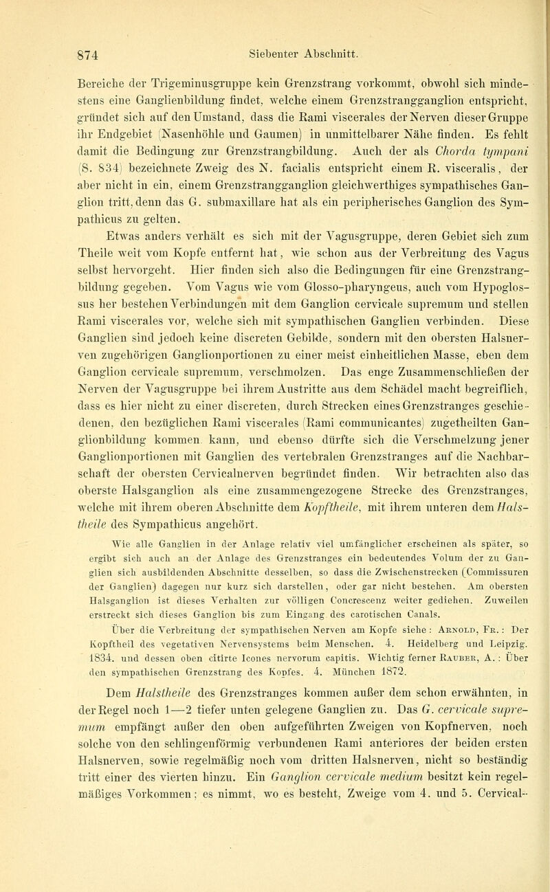 Bereiche der Trigeminusgruppe kein Grenzstrang vorkommt, obwohl sich minde- stens eine Gauglienbildung findet, welche einem Grenzstrangganglion entspricht, gründet sich auf den Umstand, dass die Rami viscerales der Nerven dieser Gruppe ihr Endgebiet (Nasenhöhle und Gaumen) in unmittelbarer Nähe finden. Es fehlt damit die Bedingung zur Grenzstrangbildung. Auch der als Chorda tympani (8. 834) bezeichnete Zweig des N. facialis entspricht einem R. visceralis, der aber nicht in ein, einem Grenzstrangganglion gieichwerthiges sympathisches Gan- glion tritt, denn das G. submaxillare hat als ein peripherisches Ganglion des Sym- pathicus zu gelten. Etwas anders verhält es sich mit der Vagusgruppe, deren Gebiet sich zum Theile weit vom Kopfe entfernt hat, wie schon aus der Verbreitung des Vagus selbst hervorgeht. Hier finden sich also die Bedingungen für eine Grenzstrang- bildung gegeben. Vom Vagus wie vom Glosso-pharyngeus, auch vom Hypoglos- sus her bestehen Verbindungen mit dem Ganglion cervicale supremum und stellen Rami viscerales vor, welche sich mit sympathischen Ganglien verbinden. Diese Ganglien sind jedoch keine discreten Gebilde, sondern mit den obersten Halsner- ven zugehörigen Ganglionportionen zu einer meist einheitlichen Masse, eben dem Ganglion cervicale supremum, verschmolzen. Das enge Zusammenschließen der Nerven der Vagusgruppe bei ihrem Austritte aus dem Schädel macht begreiflich, dass es hier nicht zu einer discreten, durch Strecken eines Grenzstranges geschie- denen, den bezüglichen Rami viscerales (Rami communicantes) zugetheilten Gan- glionbildung kommen, kann, und ebenso dürfte sich die Verschmelzung jener Ganglionportionen mit Ganglien des vertebralen Grenzstranges auf die Nachbar- schaft der obersten Cervicalnerven begründet finden. Wir betrachten also das oberste Halsganglion als eine zusammengezogene Strecke des Grenzstranges, welche mit ihrem oberen Abschnitte dem Kopftheile, mit ihrem unteren dem Hals- theile des Sympathicus angehört. Wie alle Ganglien in der Anlage relativ viel umfängliclier erscheinen als später, so ergibt sich auch an der Anlage des Grenzstranges ein bedeutendes Volum der zu Gan- glien sich ausbildenden Abschnitte desselben, so dass die Z-wischenstrecken [Commissuren der Ganglien) dagegen nur kurz sich darstellen, oder gar nicht bestehen. Am obersten Halsganglion ist dieses Verhalten zur völligen Concrescenz weiter gediehen. Zuweilen erstreckt sich dieses Ganglion bis zum Eingang des carotischen Canals. Über die Verbreitung der sympathischen Nerven am Kopfe siehe: Aenold, Fb.. : Der Kopftheil des vegetativen Nervensystems beim Menschen. 4. Heidelberg und Leipzig. 1834. und dessen oben citirte Icones nervorum capitis. Wichtig ferner Rauber, A. : Über den sympathischen Grenzstrang des Kopfes. 4. München 1872. Dem Halstheüe des Grenzstranges kommen außer dem schon erwähnten, in der Regel noch 1—2 tiefer unten gelegene Ganglien zu. Das G. cervicale supre- mum empfängt außer den oben aufgeführten Zweigen von Kopfnerven, noch solche von den schlingenförmig verbundenen Rami anteriores der beiden ersten Halsnerven, sowie regelmäßig noch vom dritten Halsnerven, nicht so beständig tritt einer des vierten hinzu. Ein Ganglion cervicale medium besitzt kein regel- mäßiges Vorkommen; es nimmt, wo es besteht, Zweige vom 4. und 5. Cervical--