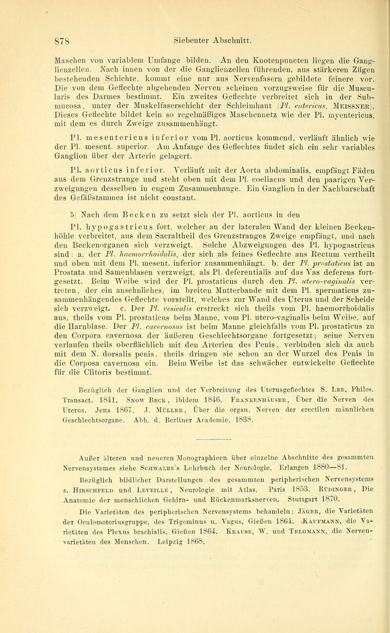 Maschen von variablem Umfange bilden. An den Knotenpimcten liegen die Gang- lienzellen. Nach innen von der die Ganglienzellen führenden, aus stärkeren Zügen bestehenden Schichte, kommt eine nur aus Nervenfasern gebildete feinere vor. Die von dem Geflechte abgehenden Nerven scheinen vorzugsweise für die Muscu- laris des Darmes bestimmt. Ein zweites Geflechte verbreitet sich in der Sub- mucosa, unter der Muskelfaserschicht der Schleimhaut [Fl. entericus, Meissner). Dieses Geflechte bildet kein so regelmäßiges Maschennetz wie der PI. myentericus, mit dem es durch Zweige zusammenhängt. PI. mesentericus inferior vom PI. aorticus kommend, verläuft ähnlich wie der PL mesent. superior. Am Anfange des Geflechtes findet sich ein sehr variables Ganglion über der Arterie gelagert. PI. aorticus inferior. Verläuft mit der Aorta abdominalis, empfängt Fäden aus dem Grenzstrange und steht oben mit dem PI. coeliacus und den paarigen Ver- zweigungen desselben in engem Zusammenhange. Ein Ganglion in der Nachbarschaft des Gefäßstammes ist nicht constant. 5) Nach dem Becken zu setzt sich der PI. aorticus in den PI. hypogastricus fort, welcher an der lateralen Wand der kleinen Becken- höhle verbreitet, aus dem Sacraltheil des Grenzstranges Zweige empfängt, und nach den Beckenorganen sich verzweigt. Solche Abzweigungen des PI. hj-pogastricus sind: a. der PI. haemorrhoidalis, der sich als feines Geflechte aus Eectum vertheilt und oben mit dem PI. mesent. inferior zusammenhängt, b. der PL j^rnstaticus ist an Prostata und Samenblasen verzweigt, als PI. deferentialis auf das Vas deferens fort- gesetzt. Beim Weibe wird der PI. prostaticus durch den PI. utero-vaginalis ver- treten, der ein ansehnliches, im breiten Mutterbande mit dem PI. spermaticus zu- sammenhängendes Geflechte vorstellt, welches zur Wand des Uterus und der Scheide sich verzweigt, c. Der PL vesicalis erstreckt sich tlieils vom PI. haemorrhoidalis aus, theils vom PI. prostaticus beim Manne, vom PL utero-vaginalis beim Weibe, auf die Harnblase. Der PL cavernosus ist beim Manne gleichfalls vom PI. prostaticus zu den Corpora cavernosa der äußeren Geschlechtsorgane fortgesetzt; seine Nerven verlaufen theils oberflächlich mit den Arterien des Penis, verbinden sich da auch mit dem N. dorsalis penis, theils dringen sie schon an der Wurzel des Penis in die Corposa cavernosa ein. Beim Weibe ist das schwächer entwickelte Geflechte für die Clitoris bestimmt. Bezüglicli der Ganglien und der Verlireitung des Uterusgeflechtes S. Lee, PMlos. Tiansact. 1841. Snow Beck, ibidem 1846. Frankenhäuser, Über die Nerven des Uterus. Jena 1867. J. Müller, Über die organ. Nerven der erectilen männlichen GescWeclitsorgane. Abb. d. Berliner Academie, 1838. Außer älteren und neueren MonograpMeen über einzelne Abschnitte des gesammten Nervensystemes siehe Schwalbe's Lehrbuch der Neurologie. Erlangen 1880—81. Bezüglich bildlicher Darstellungen des gesammten peripherischen Nervensystems s. Hirschfeld und Leveille , Neurologie mit Atlas. Paris 1853. Küdinger , Die Anatomie der menschlichen Gehirn- und Rückenmarksnerven. Stuttgart 1870. Die Varietäten des peripherischen Nervensystems behandeln: Jäger, die Varietäten der Oculomotoriusgruppe, des Trigeminus u. Vagus, Gießen 1864. Kaufmann, die Va- rietäten des Plexus brachialis. Gießen 1864. Krause, W. und Telgmann, die Nerven- varietäteu des Menschen. Leipzig 1868.