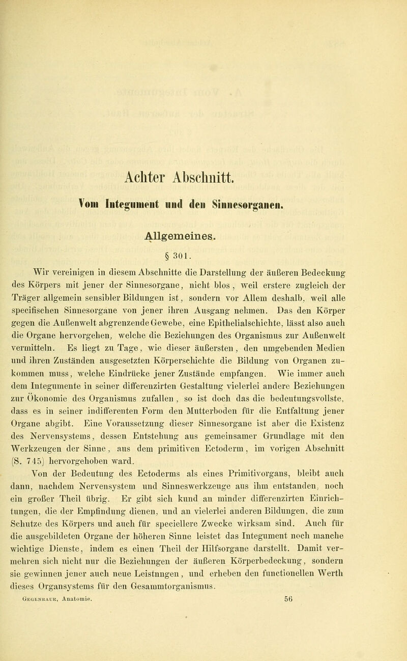 Achter Abschnitt. Vom Integiiiiieut iiiid den Siiiiiesorgaiieii. Allgemeines. §301. Wir vereinigen in diesem Abschnitte die Darstellung der äußeren Bedeckung des Körpers mit jener der Sinnesorgane, nicht blos , weil erstere zugleich der Träger allgemein sensibler Bildungen ist, sondern vor Allem deshalb, weil alle specifischen Sinnesorgane von jener ihren Ausgang nehmen. Das den Körper gegen die Außenwelt abgrenzende Gewebe, eine Epithelialschichte, lässt also auch die Organe hervorgehen, welche die Beziehungen des Organismus zur Außenwelt vermitteln. Es liegt zu Tage, wie dieser äußersten, den umgebenden Medien und ihren Zuständen ausgesetzten Körperschichte die Bildung von Organen zu- kommen muss, welche Eindrücke jener Zustände empfangen. Wie immer auch dem Integumente in seiner differenzirten Gestaltung vielerlei andere Beziehungen zur Ökonomie des Organismus zufallen , so ist doch das die bedeutungsvollste, dass es in seiner indifferenten Form den Mutterboden für die Entfaltung jener Organe abgibt. Eine Voraussetzung dieser Sinnesorgane ist aber die Existenz des Nervensystems, dessen Entstehung aus gemeinsamer Grundlage mit den Werkzeugen der Sinne, aus dem primitiven Ectoderm, im vorigen Abschnitt (S. 745) hervorgehoben ward. Von der Bedeutung des Ectoderms als eines Primitivorgans, bleibt auch dann, nachdem Nervensystem und Sinneswerkzeuge aus ihm entstanden, noch ein großer Theil übrig. Er gibt sich kund an minder differenzirten Einrich- tungen, die der Empfindung dienen, und an vielerlei anderen Bildungen, die zum Schutze des Körpers und auch für speciellere Zwecke wirksam sind. Auch für die ausgebildeten Organe der höheren Sinne leistet das Integument noch manche wichtige Dienste, indem es einen Theil der Hilfsorgane darstellt. Damit ver- mehren sich nicht nur die Beziehungen der äußeren Körperbedeckung, sondern sie gewinnen jeuer auch neue Leistungen, und erheben den functionellen Werth dieses Organsystems für den Gesammtorgauismus. Gegenkauk, Anatomie. 56