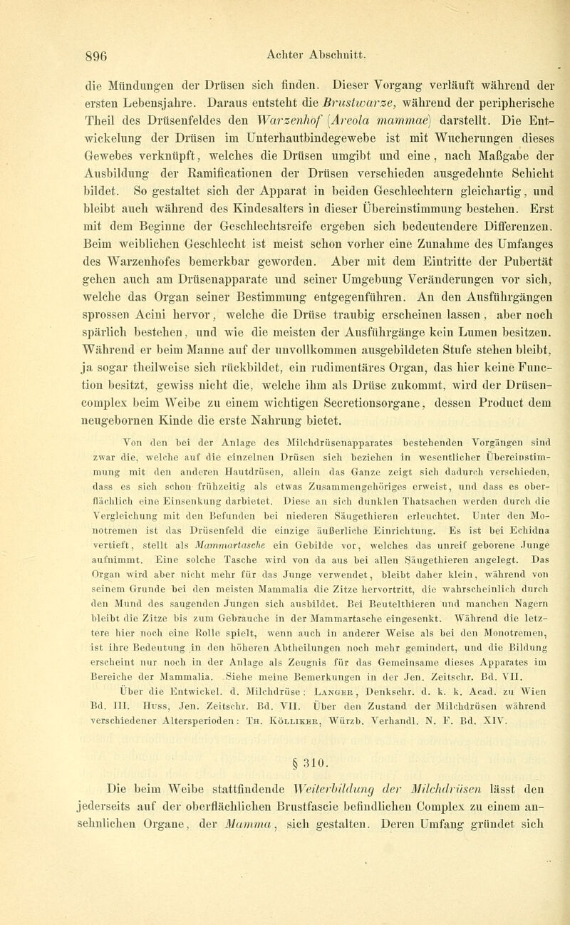 die Mündungen der Drüsen sich finden. Dieser Vorgang verläuft während der ersten Lebensjahre. Daraus entsteht die Brustwarze, während der peripherische Theil des Drüsenfeldes den Wanzenhof [Areola mammae) darstellt. Die Ent- wickelung der Drüsen im Unterhautbindegewebe ist mit Wucherungen dieses Gewebes verknüpft, welches die Drüsen umgibt und eine , nach Maßgabe der Ausbildung der Ramificationen der Drüsen verschieden ausgedehnte Schicht bildet. So gestaltet sich der Apparat in beiden Geschlechtern gleichartig, und bleibt auch während des Kindesalters in dieser Übereinstimmung bestehen. Erst mit dem Beginne der Geschlechtsreife ergeben sich bedeutendere Differenzen. Beim weiblichen Geschlecht ist meist schon vorher eine Zunahme des Umfanges des Warzenhofes bemerkbar geworden. Aber mit dem Eintritte der Pubertät gehen auch am Drüsenapparate und seiner Umgebung Veränderungen vor sich, welche das Organ seiner Bestimmung entgegenführen. An den Ausführgängen sprossen Acini hervor, welche die Drüse traubig erscheinen lassen, aber noch spärlich bestehen, und wie die meisten der Ausführgänge kein Lumen besitzen. Während er beim Manne auf der unvollkommen ausgebildeten Stufe stehen bleibt, ja sogar theilweise sich rückbildet, ein rudimentäres Organ, das hier keine Func- tion besitzt, gewiss nicht die, welche ihm als Drüse zukommt, wird der Drüsen- complex beim Weibe zu einem wichtigen Secretionsorgane, dessen Product dem neugebornen Kinde die erste Nahrung bietet. Von den bei der Anlage des Milchdrüsenapparates bestehenden Vorgängen sind zwar die, welche auf die einzelnen Drüsen sich beziehen in wesentlicher Übereinstim- mung mit den anderen Hautdrüsen, allein das Ganze zeigt sich dadurch verschieden, dass es sich schon frühzeitig als etwas Zusammengehöriges erweist, und dass es ober- flächlich eine Einsenkung darbietet. Diese an sich dunklen Thatsachen werden durch die Vergleichung mit den Befunden bei niederen Säugethieren erleuchtet. Unter den Mo- notremen ist das Drüsenfeld die einzige äußerliche Einrichtung. Es ist bei Echidna vertieft, stellt als Mammartasche ein Gebilde vor, welches das unreif geborene Junge aufnimmt. Eine solche Tasche wird von da aus bei allen Säugethieren angelegt. Das Organ wird aber nicht mehr für das Junge verwendet, bleibt daher klein, während von seinem Grunde bei den meisten Mammalia die Zitze hervortritt, die wahrscheinlich durch den Mund des saugenden Jungen sich ausbildet. Bei Beutelthieren und manchen Nagern bleibt die Zitze bis zum Gebrauche in der Mammartasche eingesenkt. Während die letz- tere hier noch eine Rolle spielt, wenn auch in anderer Weise als bei den Monotremen, ist ihre Bedeutung in den höheren Abtheilungen noch mehr gemindert, und die Bildung erscheint nur noch in der Anlage als Zeugnis für das Gemeinsame dieses Apparates im Bereiche der Mammalia. Siehe meine Bemerkungen in der Jen. Zeitschr. Bd. VII. Über die Entwickel. d. Milchdrüse : Langee , Denkschr. d. k. k. Acad. zu Wien Bd. 111. Huss, Jen. Zeitschr. Bd. VII. Über den Zustand der Milchdrüsen während verschiedener Altersperioden: Th. Kölliker, Würzb. Verhandl. N. F. Bd. XIV. §310. Die beim Weibe stattfindende Weiterhüdung der Milchdrüsen lässt den jederseits auf der oberflächlichen Brustfascie befindlichen Complex zu einem an- sehnlichen Organe, der Mamma, sich gestalten. Deren Umfang gründet sich