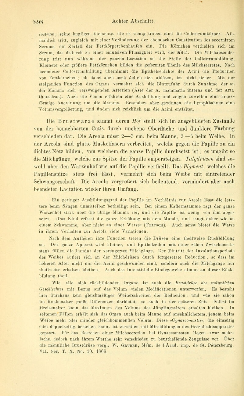 lostrum; seine kugligen Elemente, die es -wenig trüben sind die Collostrumkörper. All- mählich tritt, zugleich mit einer Veränderung der chemischen Constitution des secernirten Serums, ein Zerfall der Fettkörperchenhaufen ein. Die Körnchen vertheilen sich im Serum, das dadurch zu einer emulsiven Flüssigkeit wird, der Milch. Die Milchabsonde- rung tritt nun während der ganzen Lactation an die Stelle der Collostrumbildung, Kleinere oder größere Fettkörnchen bilden die geformten Theile des Milchsecretes. Nach beendeter Collostrumbildung übernimmt die Epithelschichte der Acini die Production von Fettkörnchen; ob dabei auch noch Zellen sich ablösen, ist nicht sicher. Mit der steigenden Function des Organs vermehrt sich die Blutzufuhr durch Zunahme der an der Mamma sich verzweigenden Arterien (Aste der A. mammaria interna und der Artt. thoracicae}. Auch die Venen erfahren eine Ausbildung und zeigen zuweilen eine kranz- förmige Anordnung um die Mamma. Besonders aber gewinnen die Lymphbahnen eine Volumsvergrößerung, und finden sich reichlich um die Acini entfaltet. Die Brustwarze sammt deren Hof stellt sich im ausgebildeten Zustande von der benachbarten Cutis durch unebene Oberfläche und dunklere Färbung verschieden dar. Die Areola misst 2—3 cm. beim Manne, 3 —5 beim Weibe. In der Areola sind glatte Muskelfasern verbreitet, welche gegen die Papille zu ein dichtes Netz bilden, von welchem die ganze Papille durchsetzt ist; es umgibt so die Milchgänge, welche zur^ Spitze der Papille emporsteigen. Talgdrüse^i sind so- wohl über den Warzenhof wie auf die Papille vertheilt. Das Pigment, welches die Papillenspitze stets frei lässt, vermehrt sich beim Weibe mit eintretender Schwangerschaft. Die Areola vergrößert sich bedeutend, vermindert aber nach beendeter Lactation wieder ihren Umfang. Ein geringer Ausbildungsgrad der Papille im Verhältnis zur Areola lässt die letz- tere beim Säugen unmittelbar betheiligt sein. Bei einem Kaffernstamme ragt der ganze Warzenhof stark über die übrige Mamma vor, und die Papille ist wenig von ihm abge- setzt. »Das Kind erfasst die ganze Erhöhung mit dem Munde, und saugt daher wie an einem Schwämme, aber nicht an einer Warze« (Fritsch). Auch sonst bietet die Warze in ihrem Verhalten zur Areola viele Variationen. Nach dem Aufhören ihre Function treten die Drüsen eine theilweise Rückbildung an. Der ganze Apparat wird kleiner, und Epithelzellen mit einer zähen Zwischensub- stanz füllen die Lumina der verengerten Milchgänge. Der Eintritt der Involutionsperiode des Weibes äußert sich an der Milchdrüsen durch fortgesetzte Reduction, so dass im höheren Alter nicht nur die Acini geschwunden sind, sondern auch die Milchgänge nur theilweise erhalten bleiben. Auch das interstitielle Bindegewebe nimmt an dieser Rück- bildung theil. Wie alle sich rückbildenden Organe ist auch die Brustdrüse des männlichen Geschlechtes mit Bezug auf das Volum vielen Modiflcationen unterworfen. Es besteht hier durchaus kein gleichmäßiges Weiterschreiten der Reduction, und wie sie schon im Knabenalter große Differenzen darbietet, so auch in der späteren Zeit. Selbst im Greisenalter kann das Maximum des Volums des Jünglingsalters erhalten bleiben. In seltenen Fällen erhält sich das Organ auch beim Manne auf ansehnlicherem, jenem beim Weibe mehr oder minder gleichkommenden Volum. Diese »Gynaecomastie«, die einseitig oder doppelseitig bestehen kann, ist zuweilen mit Missbildungen des Geschlechtsapparates gepaart. Für das Bestehen einer Milchsecretion bei Gynaecomasten liegen zwar mehr- fache, jedoch nach ihrem Werthe sehr verschieden zu beurtheilende Zeugnisse vor. Über die männliche Brustdrüse vergl. W. Grubbe, Mem. de lAcad. imp. de St. Pe'tersbourg. VII. Ser. T. X. No. 10. 1866.