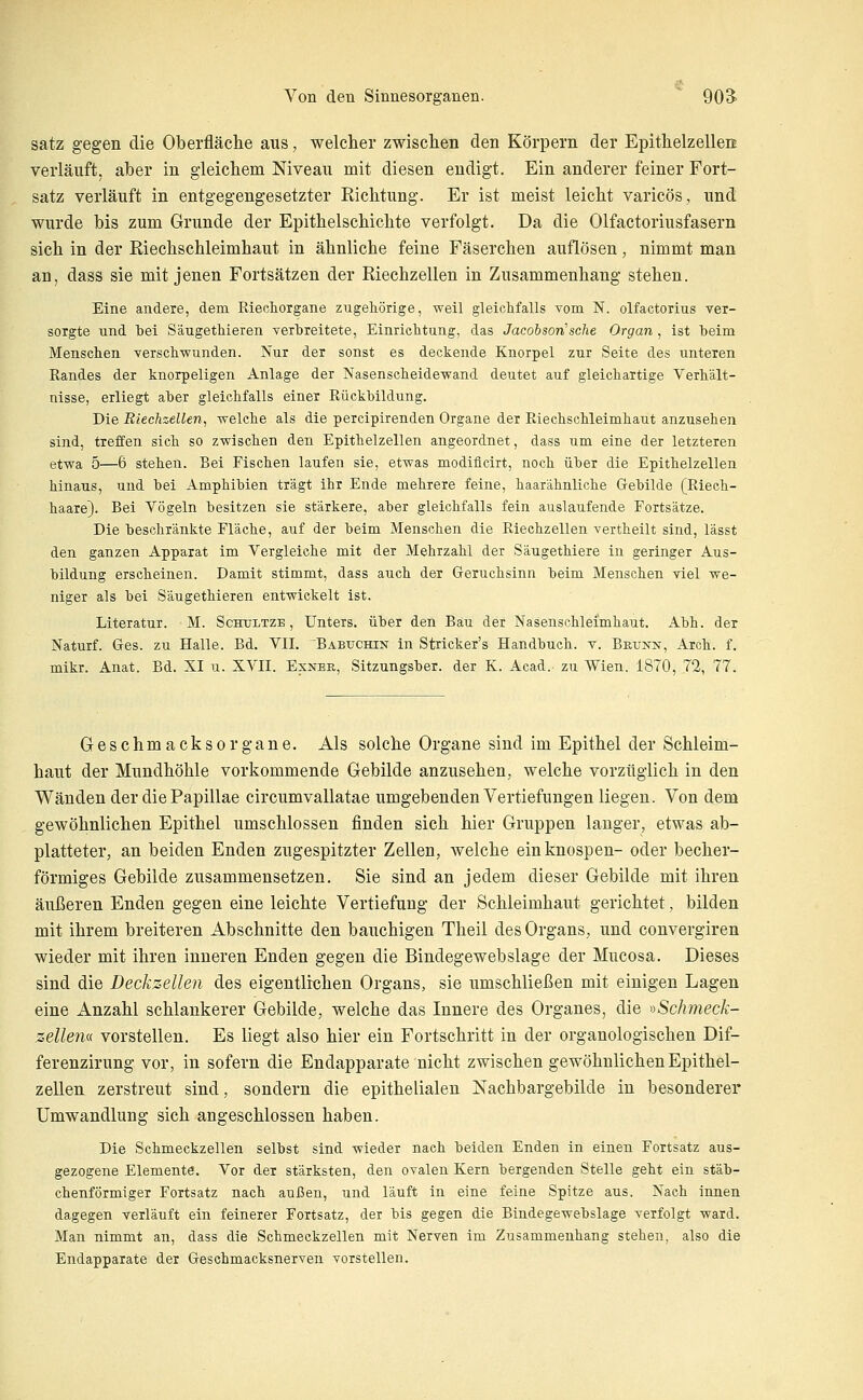 satz gegen die Oberfläclie aus, welclier zwischen den Körpern der EpithelzelleiE verläuft, aber in gleichem Niveau mit diesen endigt. Ein anderer feiner Fort- satz verläuft in entgegengesetzter Richtung. Er ist meist leicht varicös, und wurde bis zum Grunde der Epithelschichte verfolgt. Da die Olfactoriusfasern sich in der Riechschleimhaut in ähnliche feine Fäserchen auflösen, nimmt man an, dass sie mit jenen Fortsätzen der Riechzellen in Zusammenhang stehen. Eine andere, dem Riecliorgane zugehörige, weil gleichfalls vom N. olfactorius ver- sorgte Tind tei Säugethieren verbreitete, Einrichtung, das Jacobson'sehe Organ , ist heim Menschen verschwunden. Nur der sonst es deckende Knorpel zur Seite des unteren Randes der knorpeligen Anlage der Nasenscheidewand deutet auf gleichartige Verhält- nisse, erliegt aher gleichfalls einer Rückbildung. Die Riechzellen, welche als die percipirenden Organe der Riechschleimhaut anzusehen sind, treffen sich so zwischen den Epithelzellen angeordnet, dass um eine der letzteren etwa 5—6 stehen. Bei Fischen laufen sie, etwas modiflcirt, noch über die Epithelzellen hinaus, und hei Amphibien trägt ihr Ende mehrere feine, haarähnHche Gebilde (Riech- haare). Bei Vögeln besitzen sie stärkere, aber gleichfalls fein auslaufende Fortsätze. Die beschränkte Fläche, auf der beim Menschen die Riechzellen vertheilt sind, lässt den ganzen Apparat im Vergleiche mit der Mehrzahl der Säugethiere in geringer Aus- bildung erscheinen. Damit stimmt, dass auch der Geruchsinn beim Menschen viel we- niger als bei Säugethieren entwickelt ist. Literatur. M. Schtjltze , Unters, über den Bau der Nasenschleimhaut. Abh. der Naturf. Ges. zu Halle. Bd. VII. ^Babuchin in Stricker's Handbuch, v. Bkunn, Arch. f. mikr. Anat. Bd. XI u. XVII. Exnbb, Sitzungsber. der K. Acad. zu Wien. 1870, 72, 77. Geschmacksorgane. Als solche Organe sind im Epithel der Schleim- haut der Mundhöhle vorkommende Gebilde anzusehen, welche vorzüglich in den Wänden der die Papulae circumvallatae umgebenden Vertiefungen liegen. Von dem gewöhnlichen Epithel umschlossen finden sich hier Gruppen langer, etwas ab- platteter, an beiden Enden zugespitzter Zellen, welche ein knospen- oder becher- förmiges Gebilde zusammensetzen. Sie sind an jedem dieser Gebilde mit ihren äußeren Enden gegen eine leichte Vertiefung der Schleimhaut gerichtet, bilden mit ihrem breiteren Abschnitte den bauchigen Theil des Organs, und convergiren wieder mit ihren inneren Enden gegen die Bindegewebslage der Mucosa. Dieses sind die Decksellen des eigentlichen Organs, sie umschließen mit einigen Lagen eine Anzahl schlankerer Gebilde, welche das Innere des Organes, die »Schmeck- zelleiu vorstellen. Es liegt also hier ein Fortschritt in der organologischen Dif- ferenzirung vor, in sofern die Endapparate nicht zwischen gewöhnlichen Epithel- zellen zerstreut sind, sondern die epithelialen Nachbargebilde in besonderer Umwandlung sich angeschlossen haben. Die Schmeckzellen selbst sind wieder nach beiden Enden in einen Fortsatz aus- gezogene Elemente. Vor der stärksten, den ovalen Kern bergenden Stelle geht ein stäb- chenförmiger Fortsatz nach außen, und läuft in eine feine Spitze aus. Nach innen dagegen verläuft ein feinerer Fortsatz, der bis gegen die Bindegewebslage verfolgt ward. Man nimmt an, dass die Schmeckzellen mit Nerven im Zusammenhang stehen, also die Endapparate der Geschmacksnerven vorstellen.