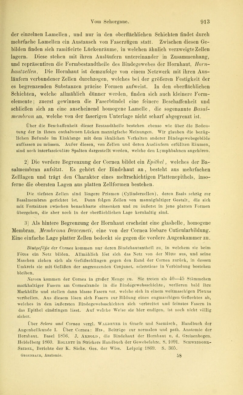 der einzelnen Lamellen, und nnr in den oberflächlichen Schichten findet durch mehrfache Lamellen ein Austausch von Faserztigen statt. Zwischen diesen Ge- bilden finden sich ramificirte Lückenräume, in welchen ähnlich verzweigte Zellen lagern. Diese stehen mit ihren Ausläufern untereinander in Zusammenhang, und repräsentiren die Formbestandtheile des Bindegewebes der Hornhaut, Hörn- hautzelle?!. Die Hornhaut ist demzufolge von einem Netzwerk mit ihren Aus- läufern verbundener Zellen durchzogen, welches bei der größeren Festigkeit der es begrenzenden Substanzen präcise Formen aufweist. In den oberflächlichen Schichten, welche allmählich dünner werden, finden sich auch kleinere Form- elemente; zuerst gewinnen die Faserbündel eine feinere Beschaffenheit und schließen sich an eine anscheinend homogene Lamelle, die sogenannte Basal- membran an, welche von der faserigen Unterlage nicht scharf abgegrenzt ist. Über die Beschaffenheit dieser Bestandtheile bestehen ebenso wie über die Bedeu- tung der in ihnen enthaltenen Lücken mannigfache Meinungen. Wir glauben die bezüg- lichen Befunde im Einklänge mit dem ähnlichen Verhalten anderer Bindegewebsgebilde auffassen zu müssen. Außer diesen, von Zellen und deren Ausläufern erfüllten Räumen, sind noch interfasciculäre Spalten dargestellt worden, welche den Lymphbahnen angehören. 2) Die vordere Begrenzung der Cornea bildet ein Epithel, welches der Ba- salmembran aufsitzt. Es gehört der Bindehaut an, besteht aus mehrfachen Zelllagen und trägt den Charakter eines mehrschichtigen Plattenepithels, inso- ferne die obersten Lagen aus platten Zellformen bestehen. Die tiefsten Zellen sind längere Prismen (Cylinderzellen), deren Basis schräg zur Basalmembran gerichtet ist. Dann folgen Zellen von mannigfaltiger Gestalt, die sich mit Fortsätzen zwischen benachbarte einsenken und zu äußerst in jene platten Formen übergehen, die aber noch in der oberflächlichen Lage kernhaltig sind. 3) Als hintere Begrenzung der Hornhaut erscheint eine glashelle, homogene Membran, Membrana Descemeti, eine von der Cornea lösbare Cuticularbildung. Eine einfache Lage platter Zellen bedeckt sie gegen die vordere Augenkammer zu. Blutgefäße der Cornea kommen nur deren Bindehautantheil zu, in welchem sie beim Fötus ein Netz bilden. Allmählich löst sich das Netz von der Mitte aus, und seine Maschen ziehen sich als Gefäßschlingen gegen den Rand der Cornea zurück, in dessen Umkreis sie mit Gefäßen der angrenzenden Conjunct. scleroticae in Verbindung bestehen bleiben. Nerven kommen der Cornea in großer Menge zu. Sie treten als 40—45 Stämmchen markhaltiger Fasern am Cornealrande in die Bindegewebsschichte, verlieren bald ihre Markhülle und stellen dann blasse Fasern vor, welche sich in einem weitmaschigen Plexus vertheilen. Aus diesem lösen sich Fasern zur Bildung eines engmaschigen Geflechtes ab, welches in den äußersten Bindegewebsschichten sich verbreitet und feinstes Fasern in das Epithel eindringen lässt. Auf welche Weise sie hier endigen, ist noch nicht völlig sicher. Über Selera und Cornea vergl. Waldeyer in Graefe und Saemisch, Handbuch der Augenheilkunde I. Über Cornea: His, Beiträge zur normalen und path. Anatomie der Hornhaut. Basel 1856. J, Arnold , die Bindehaut der Hornhaut u. d. Greisenbogen. Heidelberg 1860. Rollett in Strickers Handbuch der Gewebelehre. S. 1091. Schweigger- Seidel, Berichte der K. Sachs. Ges. der Wiss. Leipzig 1869. S. 305. Gegenbaük, Anatomie. 58