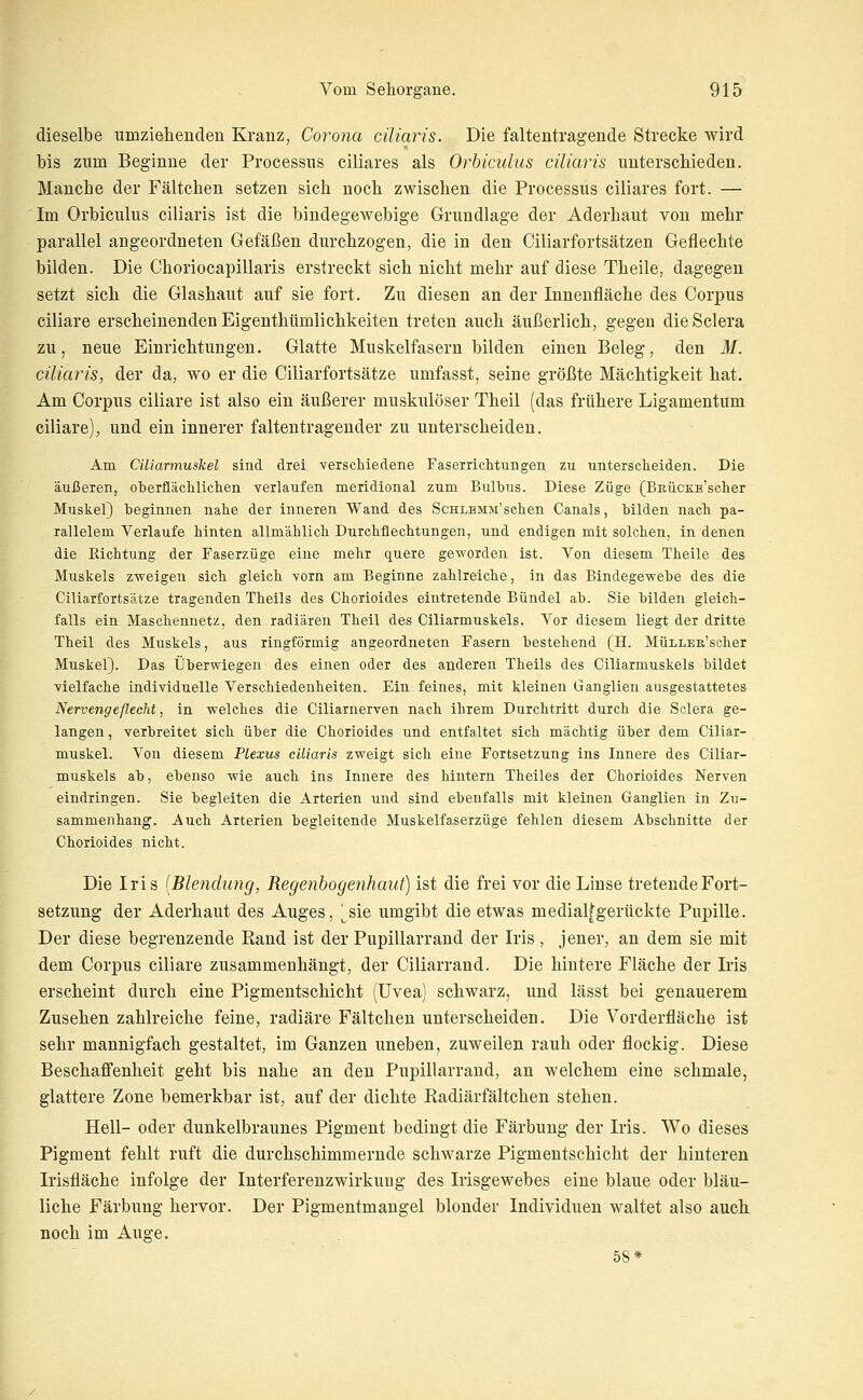 dieselbe umzielieiideii Kranz, Corona cüiaris. Die faltentragende Strecke wird bis zum Beginne der Processus ciliares als Orbiculus cüiaris unterschieden. Manche der Fältchen setzen sich noch zwischen die Processus ciliares fort. — Im Orbiculus cüiaris ist die bindegewebige Grundlage der Aderhaut von mehr parallel angeordneten Gefäßen durchzogen, die in den Ciliarfortsätzen Geflechte bilden. Die Choriocapillaris erstreckt sich nicht mehr auf diese Theile, dagegen setzt sich die Glashaut auf sie fort. Zu diesen an der Innenfläche des Corpus ciliare erscheinenden Eigenthümlichkeiten treten auch äußerlich, gegen dieSclera zu, neue Einrichtungen. Glatte Muskelfasern bilden einen Beleg, den M. ciliaris, der da, wo er die Ciliarfortsätze umfasst, seine größte Mächtigkeit hat. Am Corpus ciliare ist also ein äußerer muskulöser Theil (das frühere Ligamentum ciliare), und ein innerer falten tragender zu unterscheiden. Am Ciliarmuskel sind drei verschiedene Faserrichtungen zu unterscheiden. Die äußeren, oherflächlichen verlaufen meridional zum Bulbus. Diese Züge (BEÜCKE'scher Muskel) beginnen nahe der inneren Wand des ScHLSMM'schen Canals, bilden nach pa- rallelem Verlaufe hinten allmählich Durchflechtungen, und endigen mit solchen, in denen die Richtung der Faserzüge eine mehr quere geworden ist. Von diesem Theile des Muskels zweigen sich, gleich vorn am Beginne zahlreiche, in das Bindegewebe des die Ciliarfortsätze tragenden Theils des Chorioides eintretende Bündel ab. Sie bilden gleich- falls ein Maschennetz, den radiären Theil des Ciliarmuskels. Vor diesem liegt der dritte Theil des Muskels, aus ringförmig angeordneten Fasern bestehend (H. MüLLEß'scher Muskel). Das Überwiegen des einen oder des anderen Theils des Ciliarmuskels bildet vielfache individuelle Verschiedenheiten. Ein feines, mit kleinen Ganglien ausgestattetes Nervengeflecht, in welches die Ciliarnerven nach ihrem Durchtritt durch die Sclera ge- langen, verbreitet sich, über die Chorioides und entfaltet sich mächtig über dem Ciliar- muskel. Von diesem Plexus ciliaris zweigt sich eine Fortsetzung ins Innere des Ciliar- muskels ab, ebenso wie auch ins Innere des hintern Theiles der Chorioides Nerven eindringen. Sie begleiten die Arterien und sind ebenfalls mit kleinen Ganglien iji Zu- sammenhang. Auch Arterien begleitende Muskelfaserzüge fehlen diesem Abschnitte der Chorioides nicht. Die Iris [Bleiidung, Regenbogenhaut) ist die frei vor die Linse tretende Fort- setzung der Aderhaut des Auges, [&\q umgibt die etwas medial^gerückte Pupille. Der diese begrenzende Rand ist der Pupillarrand der Iris , jener, an dem sie mit dem Corpus ciliare zusammenhängt, der Ciliarrand. Die hintere Fläche der Iris erscheint durch eine Pigmentschicht (Uvea) schwarz, und lässt bei genauerem Zusehen zahlreiche feine, radiäre Fältchen unterscheiden. Die Vorderfläche ist sehr mannigfach gestaltet, im Ganzen uneben, zuweilen rauh oder flockig. Diese Beschaffenheit geht bis nahe an den Pupillarrand, an welchem eine schmale, glattere Zone bemerkbar ist, auf der dichte Radiär fältchen stehen. Hell- oder dunkelbraunes Pigment bedingt die Färbung der Iris. Wo dieses Pigment fehlt ruft die durchschimmernde schwarze Pigmentschicht der hinteren Irisfläche infolge der Interferenzwirkuug des Irisgewebes eine blaue oder bläu- liche Färbung hervor. Der Pigmentmangel blonder Individuen waltet also auch noch im Auge. 58*