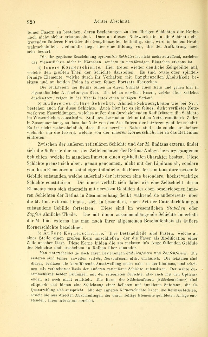 feiner Fasern zu bestehen, deren Beziehungen zu den übrigen Schichten der Eetina noch nicht sicher erkannt sind. Dass an diesem Netzwerk die in die Schichte ein- tretenden äußeren Fortsätze der Ganglienzellen betheiligt sind, wird in hohem Grade wahrscheinlich. Jedenfalls liegt hier eine Bildung vor, die der Aufklärung noch sehr bedarf. Die ihr gegebene Bezeichnung »gfanulirte Schichte« ist nicht mehr zutreffend, nachdem das Wesentlichste nicht in Körnehen, sondern in netzförmigen Fäserchen erkannt ist. 4) Innere Körnerschichte. Hier treten wieder deutliche Zellgebilde auf, welche den größten Theil der Schichte darstellen. Es sind ovale oder spindel- förmige Elemente, welche durch ihr Verhalten mit Ganglienzellen Ähnlichkeit be- sitzen und an beiden Polen in einen feinen Fortsatz übergehen. Die Stützfasern der Retina führen in dieser Schicht einen Kern und gehen hier in eigenthümliche Ausbreitungen üher. Die feinen nervösen Fasern, welche diese Schichte- durchsetzen, zeigen in der Macula lutea einen schrägen Verlauf. 5) Äußere reticuläre Schichte. Ähnliche Schwierigkeiten wie bei Nr. 3 bestehen auch für diese Schichte. Auch hier ist es ein feines, dicht verfilztes Netz- werk von Faserbidungen, welches außer den durchziehenden Kadiärfasern die Schichte im Wesentlichen constituirt. Stellenweise finden sich mit dem Netze ramificirte Zellen in Zusammenhang, so dass das Netz von den Ausläufern der letzteren gebildet scheint. Es ist nicht wahrscheinlich, dass diese nervöser Natur sind, als solche erscheinen vielmehr nur die Fasern, welche von der inneren Körnerschicht her in das Reticulum eintreten. Zwischen der äußeren reticulären Schichte und der M. limitans externa findet sich die äußerste der ans den Zellelementen der Retina-Anlage hervorgegangenen Schichten, weichein manchen Pnncten einen epithelialen Charakter besitzt. Diese Schichte grenzt sich aber, genau genommen, nicht mit der Limitans ab, sondern von ihren Elementen aus sind eigenthümliche, die Poren der Limitans durchsetzende Gebilde entstanden, welche außerhalb der letzteren eine besondere, höchst wichtige Schichte constituiren. Die innere verhält sich dabei wie eine Zellschicht, deren Elemente man sich einerseits mit nervösen Gebilden der oben beschriebenen inne- ren Schichten der Eetina in Znsammenhang denkt, während sie andererseits, über die M. lim. externa hinaus, sich in besondere, nach Art der Cuticularbildungen entstandene Gebilde fortsetzen. Diese sind im wesentlichen Stäbchen oder Zapfen ähnliche Theile. Die mit ihnen zusammenhängende Schichte innerhalb der M. lim. externa hat man nach ihrer allgemeinen Beschaffenheit als äußere Körnerschichte bezeichnet. 6) Äußere Körner schichte. Ihre Bestandtheile sind Fasern, welche an einer Stelle einen großen Kern umschließen, der die Faser als Modificatiou einer Zelle ansehen lässt. Diese Kerne bilden die am meisten in's Auge fallenden Gebilde der Schichte und erscheinen in Eeihen über einander. Man unterscheidet je nach ihren Beziehungen Stäbchen fasern und Zapfenfasern. Die ersteren sind feiner, zuweilen varicös, Nervenfasern nicht unähnlich. Die letzteren sind dicker, besitzen die kernführende Anschwellung meist nahe an der Limitans, und schei- nen mit verbreiterter Basis der äußeren reticulären Schichte aufzusitzen. Der wahre Zu- sammenhang beider Bildungen mit der reticulären Schichte, also auch mit den Opticus- enden ist noch nicht ermittelt. Die Kerne der Stäbohenfasern (Stäbchenkörner) sind elliptisch und bieten eine Schichtung einer helleren und dunkleren Substanz, die als Querstreifuug sich ausspricht. Mit der äußeren Körnerschichte haben die Retinaschichten, soweit sie aus directen Abkömmlingen der durch zellige Elemente gebildeten Anlage ent- standen, ihren Abschluss erreicht.