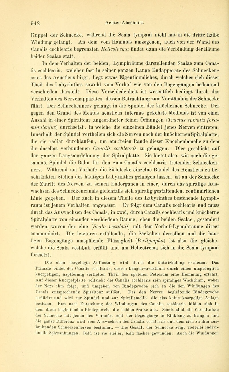 Klippel der Schnecke, während die Scala tympani nicht mit in die dritte halbe Windung gelangt. An dem vom Hamulus nmzogenen, auch von der Wand des Canalis cochlearis begrenzten Helicotrema findet dann die Verbindung der Räume beider Scalae statt. In dem Verhalten der beiden, Lymphräume darstellenden Scalae zum Cana- lis cochlearis, welcher fast in seiner ganzen Länge Endapparate des Schnecken- astes des Acusticus birgt, liegt etwas Eigenthümliches, durch welches sich dieser Theil des Labyrinthes sowohl vom Vorhof wie von den Bogengängen bedeutend verschieden darstellt. Diese Verschiedenheit ist wesentlich bedingt durch das Verhalten des Nervenapparates, dessen Betrachtung zum Verständnis der Schnecke führt. Der Schneckennerv gelangt in die Spindel der knöchernen Schnecke. Der gegen den Grund des Meatus acusticus internus gekehrte Modiolus ist von einer Anzahl in einer Spiraltour angeordneter feiner Öffnungen [Tractus spiraUs fora- minulentus) durchsetzt, in welche die einzelnen Bündel jenes Nerven eintreten. Innerhalb der Spindel vertheilen sich die Nerven nach der knöchernen Spiralplatte, die sie radiär durchlaufen, um am freien Rande dieser Knochenlamelle zu dem ihr daselbst verbundenen Canalis cochlearis zu gelangen. Dies geschieht auf der ganzen Längsausdehnung der Spiralplatte. Sie bietet also, wie auch die ge- sammte Spindel die Bahn für den zum Canalis cochlearis tretenden Schnecken- nerv. Während am Vorhofe die Siebflecke einzelne Bündel des Acusticus zu be- schränkten Stellen des häutigen Labyrinthes gelangen lassen, ist an der Schnecke der Zutritt des Nerven zu seinen Endorganen in einer, durch das spiralige Aus- wachsen desSchneckencanals gleichfalls sich spiralig gestaltenden, continuirlichen Linie gegeben. Der auch in diesem Theile des Labyrinthes bestehende Lymph- raum ist jenem Verhalten angepasst. Er folgt dem Canalis cochlearis und muss durch das Auswachsen des Canals, in zwei, durch Canalis cochlearis und knöcherne Spiralplatte von einander geschiedene Räume, eben die beiden Scalae, gesondert werden, wovon der eine [Scala vestihuli) mit dem Vorhof-Lymphraume direct communicirt. Die letzteren erfüllende, die Säckchen desselben und die häu- tigen Bogengänge umspülende Flüssigkeit [Perilympha] ist also die gleiche, welche die Scala vestibuli erfüllt und am Helicotrema sich in die Scala tympani fortsetzt. Die oben dargelegte Auffassung wird durch die Entwickelung erwiesen. Das Primäre bildet der Canalis cochlearis, dessen L'angenwachsthum durch einen ursprünglich knorpeligen, napfförmig vertieften Theil des späteren Petrosum eine Hemmung erfährt. Auf dieser Knorpelplatte vollzieht der Canalis cochlearis sein spiraliges Wachthum, wobei der Nerv ihm folgt, und umgeben von Bindegewebe sich in die den Windungen des Canals entsprechende Spiraltour auflöst. Das den Nerven begleitende Bindegewebe ossiflcirt und wird zur Spindel und zur Spirallamelle, die also keine knorpelige Anlage besitzen. Erst nach Entstehung der Windungen des Canalis cochlearis bilden sich in dem diese begleitenden Bindegewebe die beiden Scalae aus. Somit sind die Verhältnisse der Schnecke mit jenen des Vorhofes und der Bogengänge in Einklang zu bringen und die ganze Differenz wird vom Auswachsen des Canalis cochlearis und dem sich zu ihm aus- breitenden Schneckennerven bestimmt. — Die Gestalt der Schnecke zeigt vielerlei indivi- duelle Schwankungen. Bald ist sie steiler, bald flacher gewunden. Auch die Windungen