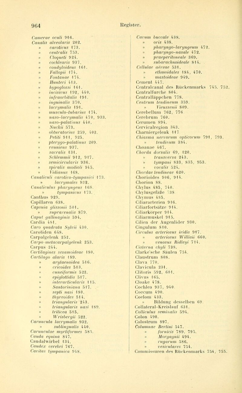 Camerae oculi 916. Canalis alveolaris 202. » car oticus 173. » centralis 753. « Cloqueti 924. » cochlearis 93 7. » condyloideus 161. » Fallopii 174. » Fontanae 174. » Hunteri 413. » hypoglossi 161. » incisivus 192, 44 0. » infraorbitalis 191. » inguinalis 3 70. » lacrymalis 191. » musculo-tubarius 174. » naso-lacrymalis 47 0, 933. » naso-palatinus 440. » Nmc/cm 573. ') obturatorius 259, 4 02. Pe^if« 911, 925. » pterygo-palatinus 209. » reuniens 937. » sacralis 131. » Schlemmii 912, 917. » semicircularis 936. » spiralis modioU 94 5. » Vidianus 168. CanalicuU carotico-tympanici 173. » lacrymales 932. Canaliculus pharyngeus 168. » tympanicus 173.. Canthus 929. Capillaren 638. Capsuia glissonii 5 01. B suprarenalis 879. Caput gallinaginis 594. Cardia 481. Caro quadrata Sylvii 430. Carotiden 648. Carpalgelenk 252. Carpo-metacarpalgelenk 253. Carpus 244. Cartilagines sesamoideae 180. Cartilago alaris 189. » arytaenoidea 516. » cricoides 513. » cuneiformis 522. » epiglottidis 517. » interarticularis 115. » Santoriniana 517. » sepi^' «ttsi 180. « thyreoides 514. » triangularis 243. » triangularis nasi 189. » triticea 515. » Wrishergii 522. Caruncula lacrymalis 932. » subungualis 440. Carunculae myrtiformes 58 3. Cauda equina 847. Caudalwirbel 134. Caudex cerebri 767. Cavitas tympanica 948. Cavimi buccale 438. » om 438. » pharyngo-laryngeum 472. » pharyngo-nasale 472. » praeperitoneale 369. » subarachnoideale 814. Cellulae aereae 531. » ethmoidales 184, 4 7 0. » mastoideae 949. Cement 447. Centralcanal des Rückenmarks 745. 752, Centralfurche 804. Centralläppchen 778. Centrum tendineum 359. » Vieussenii 809. Cerebellum 762, 776. Cerebrum 760. Cerumen 894. Cervicalregion 34 3. Charniergelenk 117 Chiasma nervorum opticorum 791, 793. » tendinum 384. Choanae 4 67. Chorda dorsalis 69, 120. » transversa 243. » tympani 833, 835, 953. » vocalis 524. Chordae tendineae 620. Chorioides 906, 914. Cliorion 88. Chylus 485, 740. Chylusgefäße 738 Chymus 4 85. Ciliararterien 916. Ciliarfortsätze 914. Ciliarkörper 914. Ciliarmuskel 915. Cilien der Augenlider 930. Cingulum 810. Circulus arteriosus iridis 917. » arteriosus Willisii 660. » venosus Ridleyi 714. Cisierna chyli 738. Clarke'sche Säulen 754. Claustrmn 808. Clava 770. Clavicula 231. Clitoris 592, 601. Clivus 165. Cloake 4 78. Cochlea 937, 940. Coecum 4 90. Coelom 4 33. » Bildung desselben 69. Collateral-Kreislauf 631. Colliculus seminaUs 594. Colon 490. Colostrum 897. Columtiae Bertini 547. » fornicis 789. 795. )) Morgagnii 494. » rugarum 586. » vesiculares 754. Commissuren des Rückenmarks 754, 755.
