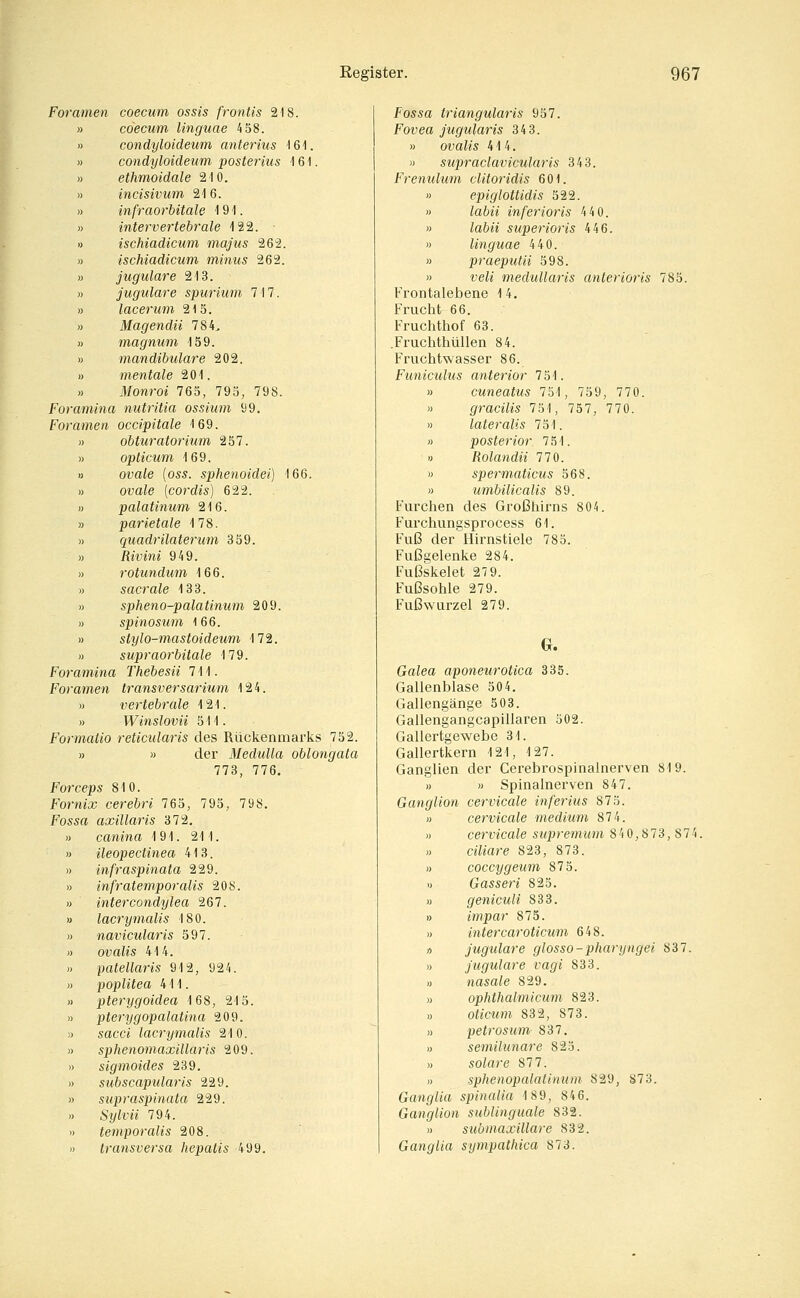 Foramen coecum ossis fr onus 218. cöecum linguae 4 58. condyloideum anterius \ß\. condyloideum posterius 161. ethmoidale 210. incisivum 216. infraorbitale ■! 91. intervertebrale 122. ischiadicum majus 262. ischiadicum minus 262. jugulare 213. jugulare spurium 7 17. lacerum 215. Magendii 784. magnum 159. mandibulare 202. mentale 201. Monroi 765, 795, 798. Foramina nutritia ossium 99. Für amen occipitale 169. « obturatorium 257. « opticum 169. « ova/e (oss. sphenoidei) 166. » ovaie (cordis) 622. « palatinum 216. » parietale 178. » quadrilaterum 359. M Rivini 949. » rotundum 166. « sacrale 133. » spheno-palatinum 209. « spinosum 166. B stylo-mastoideum 172. « supraorbitale 179. Foramina Thebesii 711. Foramen transversarium 124. » vertebrale 121. » T¥<ns?ouM 511. Formatio reticularis des Rückenmarks 752. » » der Medulla oblongata 773, 776. Forceps 810. Fornix cerebri 765, 795, 798. Fossa axillaris 372. » canina 191. 211. » ileopectinea 413. » infraspinata 229. » infratemporalis 208. « intercondylea 267. » lacrymalis 180. » navicularis 597. « ovalis 414. « patellaris 912, 924. » Poplitea 411. » pterygoidea 168, 215. )) pterygopalatina 209. !) sacc« lacrymalis 210. » sphenomaxillaris 209. » sigmoides 239. » subscapularis 229. » supraspinata 229. « Sylvii 794. )) temporalis 208. » transversa hepatis 499. fössa triangularis 957. Fovea jugularis 34 3. » ovafc 414. )) supraclavicularis 343. Frenulum clitoridis 601. » epiglottidis 522. » toöü inferioris 4 4 0. » toön superioris 446. » linguae 440. » praeputii 598. » vefe' medullaris anterioris 785. Frontalebene 14. Frucht 66. Fruchthof 63. .Fruchthüllen 84. Fruchtwasser 86. Funiculus anterior 751. » cuneatus 751, 759, 770. >) gracilis 751, 757, 770. » lateralis 751. » posterior 751. 0 Rolandii 110. » spermaticus 568. » umbilicalis 89. Furchen des Großhirns 804. Furchungsprocess 61. Fuß der Hirnstiele 785. Fußgelenke 284. Fußskelet 27 9. Fußsohle 279. Fuß Wurzel 279. Galea aponeurotica 335. Gallenblase 504. Gallengänge 503. Gallengangcapillaren 502. Gallertgewebe 31. Gallertkern 121, 127. Ganglien der Cerebrospinalnerven 819. » » Spinalnerven 847. Ganglion cervicale inferius 875. » cervicale medium 874. )) cervicale supremum 84 0,873,874. « citore 823, 873. « coccygeum 875. )) Gasseri 825. M geniculi 833. » impar 875. « intercaroticum 648. » jugulare glosso-pharyngei 837. )) jugulare vagi 833. « nasale 829. » ophthalmicum 823. » oticum 832, 873. « petrosum 837. « semilunare 825. » sotore 877. » sphenopalatinum 829, 873. Ganglia spinalia 189, 846. Ganglion sublinguale 832. » submaxillare 832. Ganglia sympathica 873.