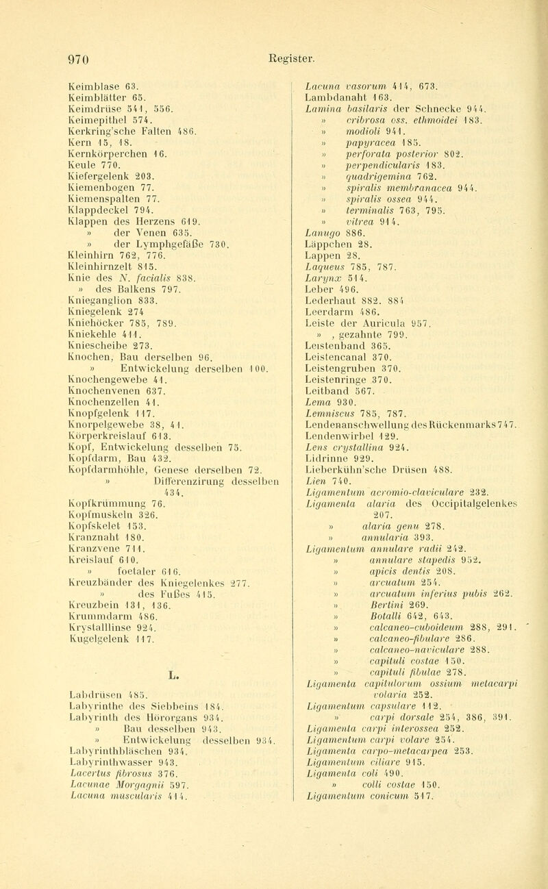 Keimblase 63. Keimblätter 65. Keimdrüse 541, 556. Keimepithel 574. Kerkring'sche Falten 486. Kern 15, 18. Kernkörperchen 16. Keule 770. Kiefergelenk 203. Kiemenbogen 77. Kiemenspalten 77. Klappdeckel 794. Klappen des Herzens 619. » der Venen 635. « der Lymphgefäße 730. Kleinhirn 762, 776. Kleinhirnzelt 815. Knie des N. facialis 838. » des Balkens 797. Knieganglion 833. Kniegelenk 274 Kniehöcker 785, 789. Kniekehle 411. Kniescheibe 273. Knochen, Bau derselben 96. » Entwickelung derselben 100. Knochengewebe 41. Knochenvenen 637. Knochenzellen 41. Knopfgelenk 117. Knorpelgewebe 38, 41. Körperkreislauf 613. Kopf, Entwickelung desselben 75. Kopfdarm, Bau 432. Kopfdarmhöhle, Genese derselben 72. » Ditferenzirung desselben 434. Kopfkrümmung 76. Kopfmuskeln 326. Kopfskelet 153. Kranznaht 180. Kranzvene 711. Kreislauf 610. » foetaler 616. Kreuzbänder des Kniegelenkes 277. » des Fußes 415. Kreuzbein 131, 136. Krummdarm 486. Krystalllinse 924. Kugelgelenk 117. L. Labdrüsen 485. Labyrinthe des Siebbeins 184. Labyrinth des Hörorgans 934. » Bau desselben 943. » Entwickelung desselben 934. Labyrinthbläschen 934. Labyrinthwasser 943. Lacertus fibrosus 376. Lacunae Morgagnii 597. Lacuna muscularis 414. Lacuna vasorum 414, 673. Lambdanaht 163. Lamina hasilaris der Schnecke 944. cribrosa oss. ethmoidei 183. modioli 941. papyracea 183. perforata posterior 802. perpendicularis 183. quadrigemina 762. spiralis membranacea 944. spiralis ossea 944. terminalis 763, 795. vitrea 914. Lanugo 886. Läppchen 28. Lappen 28. Laqtieus 785, 787. Larynx 514. Leber 496. Lederhaut 882. 884 Leerdarm 486. Leiste der Auricula 957. » , gezahnte 799. Leistenband 365. Leistencanal 370. Leistengruben 370. Leistenringe 370. Leitband 567. Lema 930. Lemniscus 785, 787. Lendenanschwellung des Rückenmarks 7 47. Lendenwirbel 129. Lens o-yStallina 924. Lidrinne 929. Lieberkühn'sche Drüsen 488. Lien 740. Ligamentum acromio-claviculare 232. Ligamenta alaria des Occipitalgelenkes 207. » alaria genu 278. » annularia 393. Ligamentum annulare radii 242. » annulare stapedis 952, » apicis dentis 208. » arcuatum 254. » arcuatum in fer ins pubis 262. » Bertini 269. » Botalli 642, 643. » calcaneo-cuboideum 288, 291. » calcaneo-ßbulare 286. « calcaneo-naviculare 288. » capituli costae 130. » capituli fibulae 278. Ligamenta capitulortim ossium metacarpi volaria 252. Ligamentum capsulare 112. » carpi dorsale 254, 386, 391. Ligamenta carpi interossea 252. Ligamentum carpi volare 254. Ligamenta carpo-metacarpea 253. Ligamentum ciliare 915. Ligamenta coli 490. « colli costae 150. Ligamentum conicum 517.