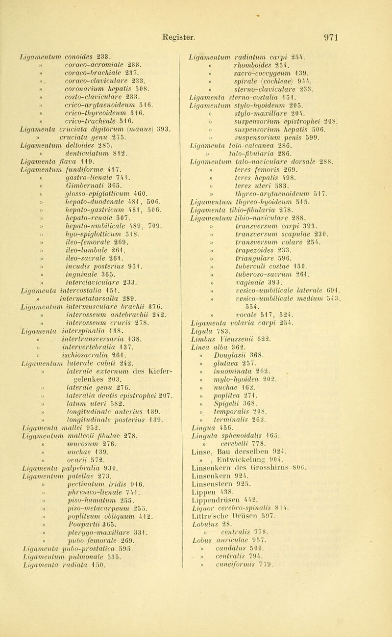 Ligamentum conoides 233. » coraco-acromiale 233. » coraco-brachiale 237. », coraco-claviculare 233. » coronarium hepatis 508. » costo-claviculare 233. » crico-arytaenoideum öl6. « crico-thyreoideum 516. » crico-tracheale 516. Ligamenta cruciata digitorum (manus) 393. » cruciata genti 275. Ligamentum deltoides 285. » denticulatum 812. Ligamenta flava 119. Ligamentum fundiforme 417. » gastro-lienale 741. » Gimbernati 865. » glosso-epiglotticum 460. » hepato-duodenale 481, 506. » hepato-gastricum 481, 506. » hepato-renale 507. » hepato-umbilicale 489, 709. » hyo-epiglotticum 518. » ileo-femorale 269. » ileo-lumbale 261. « ileo-sacrale 261. » incudis posterius 951. » inguinale 365. » interclaviculare 233. Ligamenta intercostalia 151. » intermetatarsaüa 289. Ligamentum intermusculare brachii 37 6. )) interosseum antebrachii 242. » interosseum cruris 278. Ligamenta interspinalia 138. » intertransversaria 138. » intervertebralia 137. )) ischiosacralia 261. Ligamentum laterale cubiti 242. » laterale externiim des Kiefer- gelenkes 203. » laterale genu 276. » lateralia dentis epistrophei 207. M latum uteri 582. » longitndinale anterius 139. » longitudinale posterius 139. Ligamenta mallei 952. Ligamentum malleoU fibulae 278. » mucosum 276. » nuchae 139. » ovarii 572. Ligamenta palpebralia 930. Ligamentum patellae 273. » pectinatum iridis 916. « phrenico-lienale 7 41. )) piso-hamatum 255. y piso-metacarpeum 255. » popliteum obliquum 412. » Poiipartii 365. » pterygo-maxillare 331. » pubo-femorale 269. Ligamenta p)ubo-prostatica 595. Ligamentum pulmonale 535. Ligamenta radiata 150. Ligamentum, radiatum carpi 254. » rhomboides 254. » sacro-coccygeum 139. » Spirale {Cochleae) 944. » sterno-claviculare 233. Ligamenta sterno-costalia 151. Ligamentum stylo-hyoideum 205. )) stylo-maxillare 204. » Suspensorium epistrophei 208. » Suspensorium hepatis 506. M Suspensorium penis 599. Ligamenta talo-calcanea 286. » talo-fibularia 286. Ligamentum talo-naviculare dorsale 288. » ieres femoris 269. » ieres hepatis 498. » feres Mie?-e 583. » thyreo-arytaenoideum 517. Ligamentum thyreo-hyoldeum 515. Ligamenta tibio-flbularia 278. Ligamentum tibio-naviculare 288. » transversum carpi 393. » transversum scapulae 230. » transversum volare 254. » trapezoides 233. » trianguläre 596. » tuberculi costae 150. » tuberoso-sacrum 261. » vaginale 393. » vesico-umbilicale laterale 691. » vesico-umbilicale medium 543, 554. » vocale 517, 524. Ligamenta volaria carpi 254. Ligula 783. Limbus Vieussenü 622. Linea alba 362. » Douglasii 368. » glutaea 257. » innominata 262. » mylo-hyoidea 202. » nuchae 162. » Poplitea 271. .) Spigelii 368. » temporalis 208. » terminalis 262. Lingua 456. Lingula sphenoidalis 165. » cerebelli 778. Linse, Bau derselben 924. » , Entwickelung 904. Linsenkern des Grosshirns 806. Linsenkern 924. Linsenstern 925. Lippen 438. Lippendrüsen 442. Liquor cerebrospinalis 8 14. Littre'sche Drüsen 597. Lobulus 28. » centralis 778. Lobus auriculae 957. » caudatus 500. » centralis 794. » cuneiformis 779.