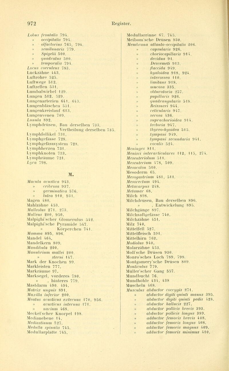 Lobus frontalis 794. » occipitalis 794. » olfactorius 765, 794. » semüimaris 779. » Spigelii 500. » quadrattis 500. » temporalis 794. Locus coeruleus 783. Lückzähne 4 4 3. Luftröhre 525. Luftwege 512. Luftzelien 531. Lumbalwirbel 129. Lungen 512. 529. Lungenarterien 641, 643. Lungenbläschen 531. Lungenkreislauf 613. Lungenvenen 709. Lunula 892. Lymphdrüsen, Bau derselben 733. » , Vertheilung derselben 735. LymphfoUikel 731. Lymphgefässe 728. Lymphgefässsystem 728. Lymphherzen 731. Lymphknoten 733. Lymphräume 721. Lyra 798. M. Macula acustica 943. » cribrosa 937. » germinativa 576. » lutea 910, 931. Magen 480. Mahlzähne 4 53. Malleolus 271. 273. Malleus 200, 950. Malpighi'scher Glomerulus 542. Malpighi'sche Pyramide 547. » Körperchen 741. Mamma 895, 896. Mandel 464. Mandelkern 809. Mandibula 200. Manubrium mallei 200. » sterni 147. Mark der Knochen 99. Markleisten 777. Markräume 97. Marksegel, vorderes 780. » , hinteres 779. Mastdarm 490. 494. Matrix unguis 891. Maxilla inferior 200. Meatus acusticus externus 170, 956. » acusticus internus 171. » narium 468. Meckel'scher Knorpel 198. Medianebene 14. Mediastinum 527. Medulla spinalis 745. Medullarplatte 745. Medullarrinne 67. 745. Meibom'sche Drüsen 930. Membrana atlanto-occipitalis 206. » capsularis 926. » choriocapillaris 914. » decidua 91. » Descemeti 913. » ßaccida 949. )) hyaloidea 918, 924. » interossea 110. » limitans 918. n mucosa 335. » obturatoria 257. M pupillaris 926. » quadrangularis 518. » Reissneri 944. » reticularis 947. » serosa 436. » suprachorioidea 914. )) lectoria 947. » thyreo-hyoidea 515. M lympani 949. » tympani secundaria 941. » vocalis 524. Meninges 811. Menisci interarticulares 112, 115, 27 4. Mesenteriolum 511. Mesenterium 478, 509. Mesocolon 510. Mesoderm 65. Mesogastrium 481, 511. Mesorectum 494. Melacarpus 248. Metamer 68. Milch 898. Milchdrüsen, Bau derselben 896. » , Entwickelung 895. Milchgänge 897. Milchsaftgefässe 740. Milchzähne 451. Milz 740. Mittelfell 527. Mittelfleisch 591. Mittelhirn 762. Modiolus 940. Molarzähne 4 53. MoU'sche Drüsen 930. Monro'sches Loch 789, 798. Montgomery'sche Drüsen 809. Monticulus 779. MüUer'scher Gang 557. Mundbucht 76. Mundhöhle 4 34, 4 38 Muscheln 468. Musculus abductor coccygis 9J\. » abductor digiti quinti manus 395. « abdtictor digiti quinti pedis 4 28. » abductor hallucis 227. » abductor pollicis brevis 393. » abductor pollicis longus 389. » adductor femoris brevis 4 08. » adductor femoris longus 408. » adductor femoris magniis 409. » adductor femoris minimus 410.