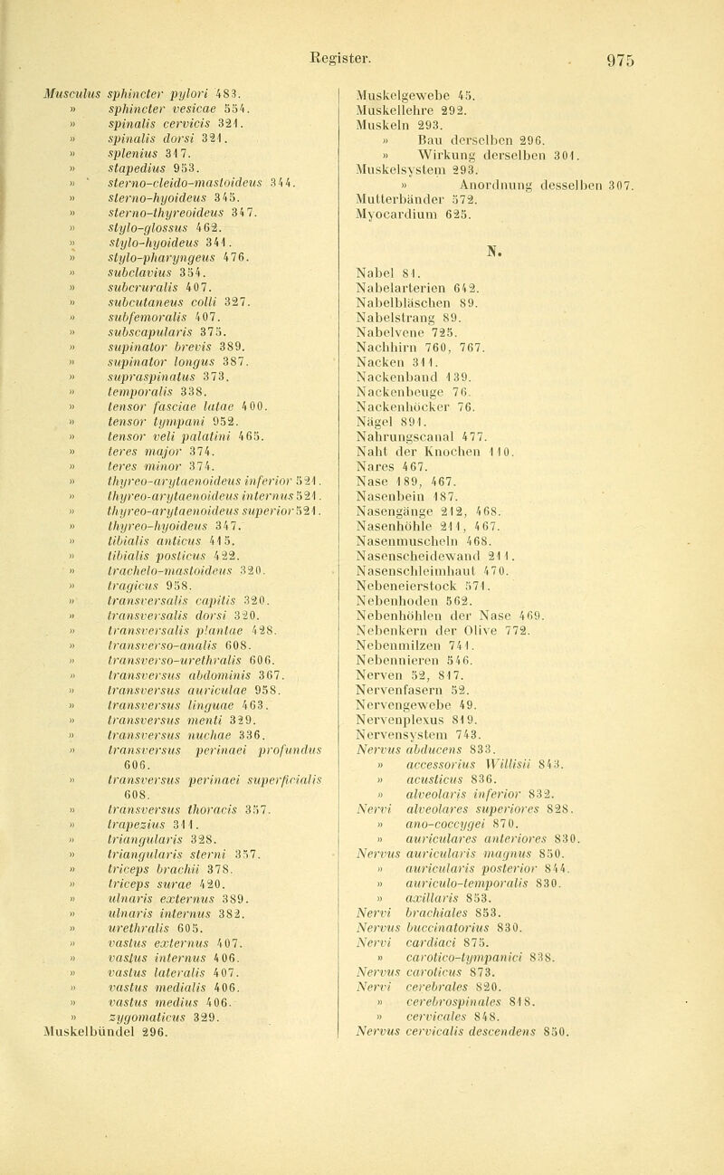 971 Musculus sphincter pylori 483. sphincter vesicae 554. spinalis cervicis 3 21. spinalis dorsi 321. splenius 317. stapedius 953. sterno-cleido-mastoideus 34 4. sierno-hyoideus 345. sterno-thyreoideus 34 7. stylo-glossus 462. stylo-hyoideus 341. stylo-pharyngeus 476. subclavius 354. subcruralis 407. subcutaneus colli 327. subfemoralis 407. subscapularis 375. supinator brevis 389. supinator longus 387. supraspinatus 373. temporalis 338. tensor fasciae lutae 4 00. tensor tympani 952. tensor veli palaüni 465. iere5 major 374. ieres minor 374. thyreo-arytaenoidetis inferior 521. thyreo-arytaenoideus internus ^'2,^. thyreo-arytaenoideus s^penor 521. thyreo-hyoideus 347. tibialis anticus 415. tibialis posticus 422. trachelo-mastoideus 320. tragicus 958. transversalis capitis 320. transversalis dorsi 320. transversalis plantae 428. Iransverso-anaUs 608. transverso-urethralis 606. Iransversus abdominis 367. transversus auriculae 958. transversus linguae 463. transversus menti 329. transversus nuchae 336. transversus perinciei profundus 606. transversus perinaei superficialis 608. transversus thoracis 357, trapezius 311. triangularis 328. triangularis sterni 357. triceps brachü 378. triceps surae 420. ulnaris externus 389. ulnaris internus 382. urethralis 60 5. vastus externus 407. vaslus internus 4 06. vastus lateralis 407. vastus medialis 406. vastus medius 406. zygomaticus 329. Muskelbündel 296. Muskelgewebe 45. Muskellehre 292. Muskeln 293. » Bau derselben 296. » Wirkung derselben 301. Muskelsystem 293. » Anordnung desselben 307. Mutterbänder 572. Myocardium 625. Nabel 81. Nabelarterien 64 2. Nabelbläschen 89. Nabelstrang 89. Nabelvene 725, Nachhirn 760, 767. Nacken 311. Nackenband 139. Nackenbeuge 76, Nackenhöcker 76. Nägel 891. Nahrungscanal 477. Naht der Knochen 110. Nares 467. Nase 189, 467. Nasenbein 187. Nasengänge 212, 4 68. Nasenhöhle 211, 4 67. Nasenmuschelu 468. Nasenscheidewand 211. Nasenschleimhaut 470. Nebeneierstock 571. Nebenhoden 562. Nebenhöhlen der Nase 469. Nebenkern der Olive 772. Nebenmilzen 741. Nebennieren 5 46. Nerven 32, 817. Nervenfasern 52. Nervengewebe 49. Nervenplexus 819. Nervensystem 743. Nervus ahducens 833. » accessorius WilHsii 84 3. » acusticus 836. « alveolaris inferior 832. Ner'!'« alveolares superiores 828. » ano-coccygei 870. » auriculares anteriores 830. Nei'vus auricularis magnus 850. )) auricularis posterior 844. » auriculo-temporalis 830. » axillaris 853. Ner« brachiales 853. Nervus buccinatorius 830. A^erv« cardiaci 875. » carotico-tympanici 838. Nervus caroticus 873. Nervi cerebrales 820. » cerebrospinales 818. » cervicales 848. Nervus cervicalis descendens 850.