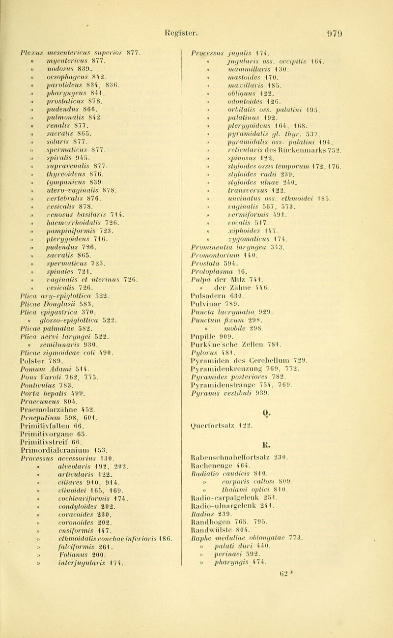 Plexus mesentericus superior 877. » myentericiis 877. » nodosus 839. » oesophageus 84^. » parotideus 834, 836. >) pharyngeus 841. « prostaticus 878. » pudendus 866. 1) pulmonaiis 842. « renalis 877. » sacralis 865. » solaris 871. » spermaticus 877. » spiralis 945. » suprarenalis 87 7. » thyreoideus 876. >) lympanicus 839. » utero-vaginalis 878. » vertebralis 876. « vesicalis 878. » venosus hasilaris 714. » haemorrhoidalis 726. « pampinif'ormis 723. » pterygoideus 716. » pudendus 726. » sacralis 865. » spermaticus 723. )) spinales 721. « vaginalis et uterinus 726. « vesicalis 726. P//crt ary-epiglottica 522. Plicae Douglasü 583. Pi«ca epigasirica 370. » glosso-epiglottica 522. Plicae palmatae 582. P^«ca nervi laryngei 522. » semilunaris 930. Plicae sigmoideae coli 490. Polster 7 89. Pomum Adaini 514. Pons Faro^« 762, 775. Ponticulus 783. Porta hepatis 499. Praecuneus 804. Praemolarzähne 452. Praeputium 598, 601. Primitivfalten 66. Primitivorgane 65. Primitivstreif 66. Primordialcranium 153. Processus accessoriiis 130. » alveolarts 192, 202. » articularis 122. » ciliares 910, 914. » clinoidei 165, 169. » cochleariformis 174. » condyloides 202. » coracoides 230. » coronoides 202. » ensiformis 147. » ethmoidalis conchae inferioris 186. M falciformis 261. » Folianus 200. » interjugularis 174. Processus jugalis 174.  jugularis oss. occipitis 164. )) maininillaris 130. » mastoides 170. » maxillaris 185. » obliquus 122. » odontoides 126. » orbitalis oss. pnlatini 195. « palatinus 192. » pterygoideus 164, 168. « pyramidalis gl. thyr. 537. » pyramidalis oss. palatini 194. » reticularis des Rilckeiuuarlcs 752. » spinosus 122. » styloides ossis temporum 172, 176. » styloides radii 239. » styloides ulnae 240. » transversus 122. » iincinalus oss. ethmoidei 185. w vaginalis 567, 573. « vermiformis 491. « vocalis 517. » xiphoides 147. » zygomaticus 174. Prominentia laryngea 343. Promontorium 140. Prostata 594. Protoplasma 16. Pm/jj« der Milz 741. » der Zähne 44 6. Pulsadern 630. Pulvinar 789. Puncta lacrymalia 929. Punctum fixum 29S. » ^nobile 298. Pupille 909. Purkyne'sche Zellen 781. Pylorus 481. Pyramiden des Cerebellum 729. Pyramidenkreuzung 769, 772. Pyramides posteriores 782. Pyramidenstränge 754, 769. Pyramis vestibuli 939. Ouerfortsatz 1 22. Q. R. Rabenschnabelfortsatz 230. Rachenenge 464. Radiatio caudicis 810. « corporis callosi 809. » thalami optici 810. Radio-carpalgelenk 251. Radio-ulnargelenk 241. ßadms 239. Randbogen 765. 795. Randwülste 804. Raphe medullae oblongalae 773. » palati duri 440. » perinaei 592. » pharyngis 474. 62*