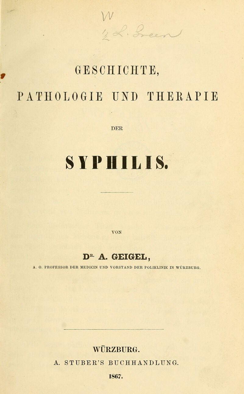w GESCHICHTE, PATHOLOGIE UND THERAPIE DER 81PHILIS. VON D^ A. GEIGEL, A. 0. PROFESSOR DER MEDICIN UND VORSTAND DER POLIKLINIK IN WÜRZBURG. WURZBURG. A. STUBER'S BUCHHANDLUNG. 1867.