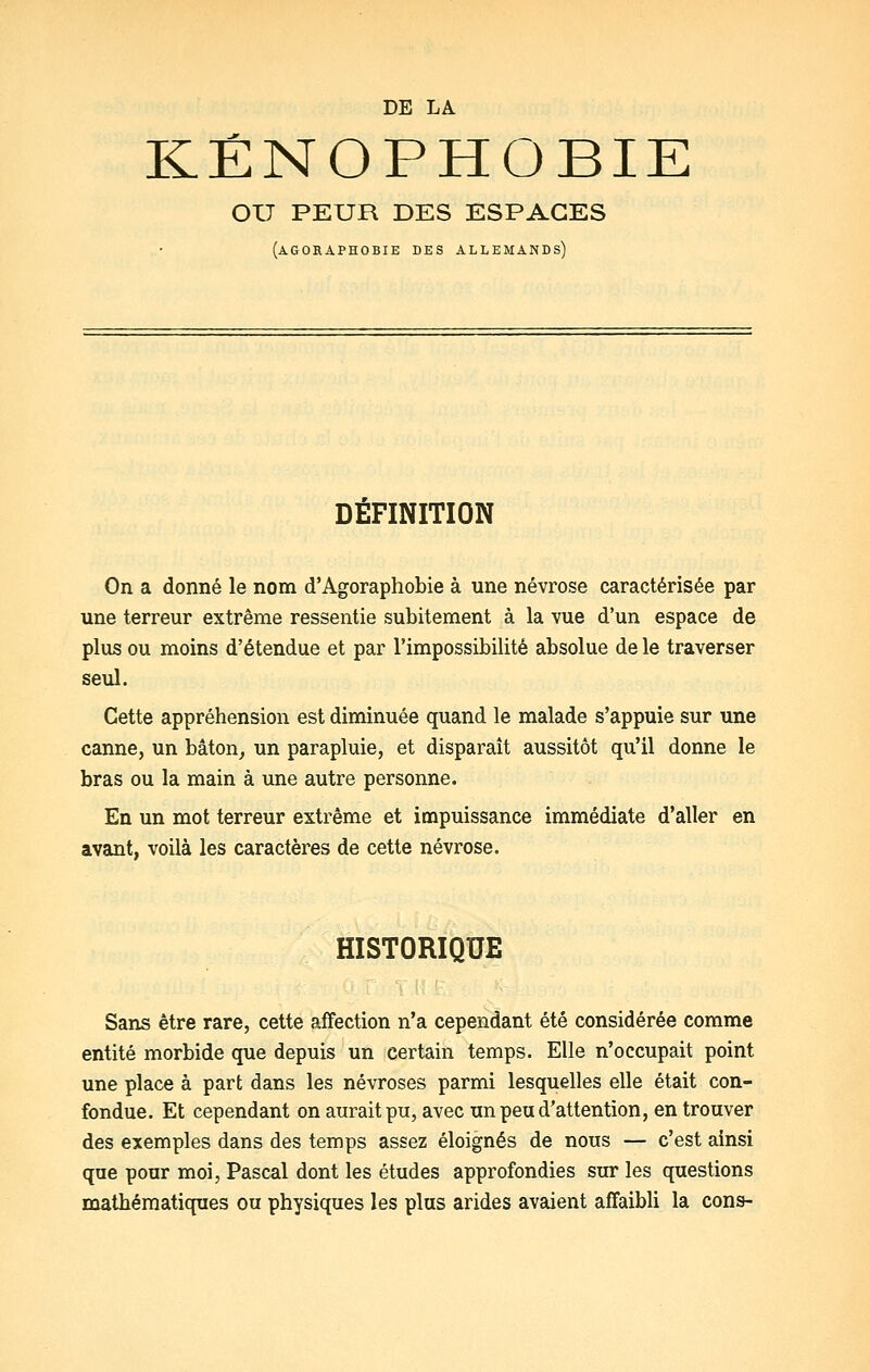 KÉNOPHOBIE OU PEUR DES ESPACES (agoraphobie des allemands) DEFINITION On a donné le nom d'Agoraphobie à une névrose caractérisée par une terreur extrême ressentie subitement à la vue d'un espace de plus ou moins d'étendue et par l'impossibilité absolue de le traverser seul. Cette appréhension est diminuée quand le malade s'appuie sur une canne, un bâton, un parapluie, et disparaît aussitôt qu'il donne le bras ou la main à une autre personne. En un mot terreur extrême et impuissance immédiate d'aller en avant, voilà les caractères de cette névrose. HISTORIQUE Sans être rare, cette affection n'a cependant été considérée comme entité morbide que depuis un certain temps. Elle n'occupait point une place à part dans les névroses parmi lesquelles elle était con- fondue. Et cependant on aurait pu, avec un peu d'attention, en trouver des exemples dans des temps assez éloignés de nous — c'est ainsi que pour moi, Pascal dont les études approfondies sur les questions mathématiques ou physiques les plus arides avaient affaibli la cons-