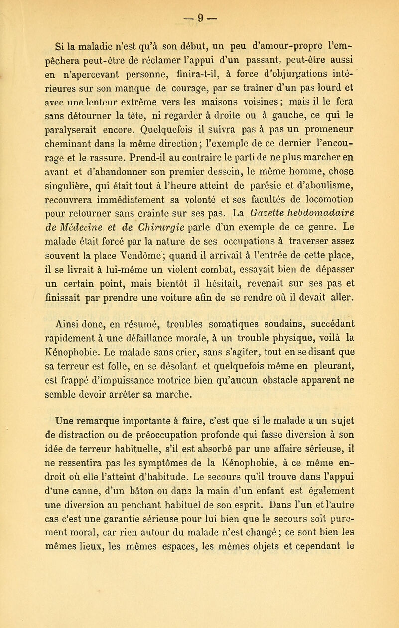 Si la maladie n'est qu'à son début, un peu d'amour-propre l'em- pêchera peut-être de réclamer l'appui d'un passant, peut-êlre aussi en n'apercevant personne, fînira-t-il, à force d'objurgations inté- rieures sur son manque de courage, par se traîner d'un pas lourd et avec une lenteur extrême vers les maisons voisines ; mais il le fera sans détourner la tête, ni regarder à droite ou à gauche, ce qui le paralyserait encore. Quelquefois il suivra pas à pas un promeneur cheminant dans la même direction ; l'exemple de ce dernier l'encou- rage et le rassure. Prend-il au contraire le parti de ne plus marcher en avant et d'abandonner son premier dessein, le même homme, chose singulière, qui était tout à l'heure atteint de parésie et d'aboulisme, recouvrera immédiatement sa volonté et ses facultés de locomotion pour retourner sans crainte sur ses pas. La Gazette hebdomadaire de Médecine et de Chirurgie parle d'un exemple de ce genre. Le malade était forcé par la nature de ses occupations à traverser assez souvent la place Vendôme ; quand il arrivait à l'entrée de cette place, il se livrait à lui-même un violent combat, essayait bien de dépasser un certain point, mais bientôt il hésitait, revenait sur ses pas et finissait par prendre une voiture afin de se rendre où il devait aller. Ainsi donc, en résumé, troubles somatiques soudains, succédant rapidement à une défaillance morale, à un trouble physique, voilà la Kénophobie. Le malade sans crier, sans s'agiter, tout en se disant que sa terreur est folle, en se désolant et quelquefois même en pleurant, est frappé d'impuissance motrice bien qu'aucun obstacle apparent ne semble devoir arrêter sa marche. Une remarque importante à faire, c'est que si le malade a un sujet de distraction ou de préoccupation profonde qui fasse diversion à son idée de terreur habituelle, s'il est absorbé par une affaire sérieuse, il ne ressentira pas les symptômes de la Kénophobie, à ce même en- droit où elle l'atteint d'habitude. Le secours qu'il trouve dans l'appui d'une canne, d'un bâton ou dans la main d'un enfant est également une diversion au penchant habituel de son esprit. Dans l'un et l'autre cas c'est une garantie sérieuse pour lui bien que le secours soit pure- ment moral, car rien autour du malade n'est changé; ce sont bien les mêmes lieux, les mêmes espaces, les mêmes objets et cependant le