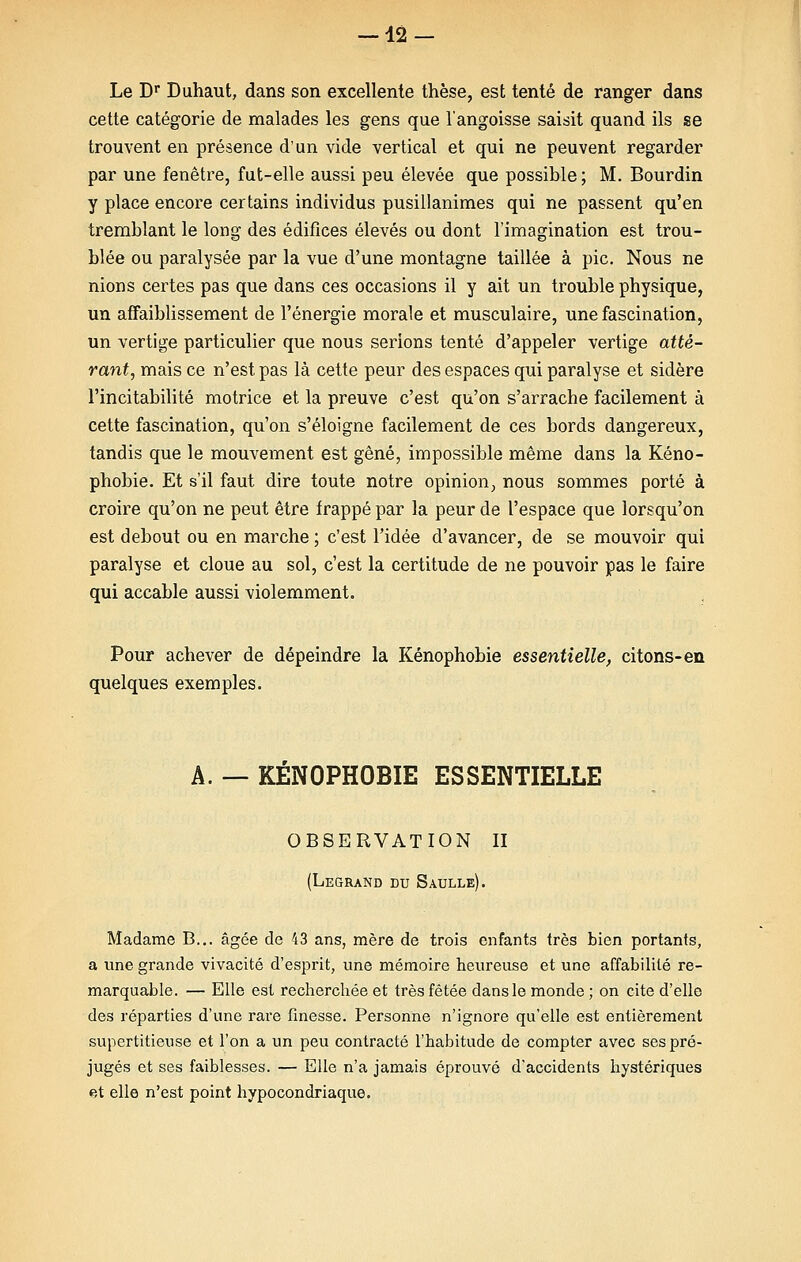 12- Le Dr Duhaut, dans son excellente thèse, est tenté de ranger dans cette catégorie de malades les gens que l'angoisse saisit quand ils se trouvent en présence d'un vide vertical et qui ne peuvent regarder par une fenêtre, fut-elle aussi peu élevée que possible; M. Bourdin y place encore certains individus pusillanimes qui ne passent qu'en tremblant le long des édifices élevés ou dont l'imagination est trou- blée ou paralysée par la vue d'une montagne taillée à pic. Nous ne nions certes pas que dans ces occasions il y ait un trouble physique, un affaiblissement de l'énergie morale et musculaire, une fascination, un vertige particulier que nous serions tenté d'appeler vertige atté- rant, mais ce n'est pas là cette peur des espaces qui paralyse et sidère l'incitabilité motrice et la preuve c'est qu'on s'arrache facilement à cette fascination, qu'on s'éloigne facilement de ces bords dangereux, tandis que le mouvement est gêné, impossible même dans la Xéno- phobie. Et s'il faut dire toute notre opinion, nous sommes porté à croire qu'on ne peut être frappé par la peur de l'espace que lorsqu'on est debout ou en marche ; c'est l'idée d'avancer, de se mouvoir qui paralyse et cloue au sol, c'est la certitude de ne pouvoir pas le faire qui accable aussi violemment. Pour achever de dépeindre la Kénophobie essentielle, citons-en quelques exemples. A. — KENOPHOBIE ESSENTIELLE OBSERVATION II (Legrand du Saulle). Madame B... âgée de 43 ans, mère de trois enfants très bien portants, a une grande vivacité d'esprit, une mémoire heureuse et une affabilité re- marquable. — Elle est recherchée et très fêtée dans le monde ; on cite d'elle des réparties d'une rare finesse. Personne n'ignore qu'elle est entièrement supertitieuse et l'on a un peu contracté l'habitude de compter avec ses pré- jugés et ses faiblesses. — Elle n'a jamais éprouvé d'accidents hystériques <?,t elle n'est point hypocondriaque.