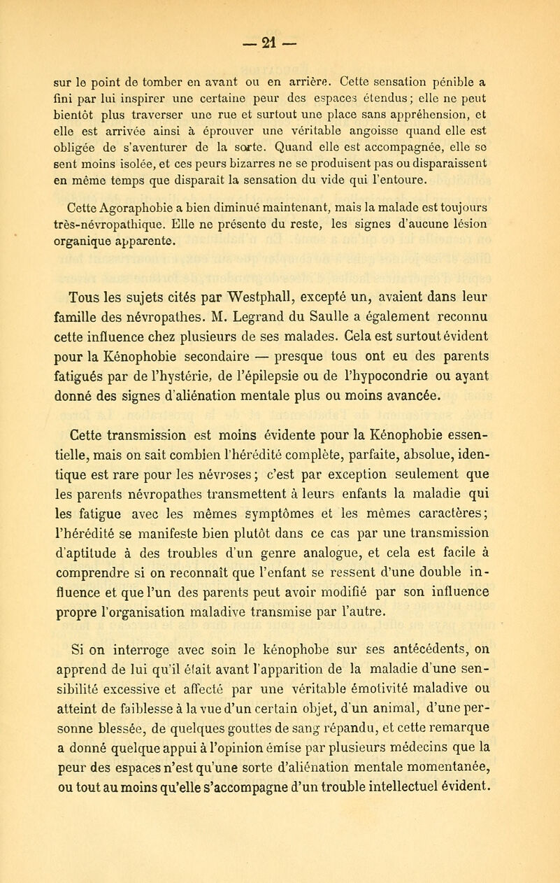 sur le point de tomber en avant ou en arrière. Cette sensation pénible a fini par lui inspirer une certaine peur des espaces étendus ; elle ne peut bientôt plus traverser une rue et surtout une place sans appréhension, et elle est arrivée ainsi à éprouver une véritable angoisse quand elle est obligée de s'aventurer de la sorte. Quand elle est accompagnée, elle se sent moins isolée, et ces peurs bizarres ne se produisent pas ou disparaissent en même temps que disparait la sensation du vide qui l'entoure. Cette Agoraphobie a bien diminué maintenant, mais la malade est toujours très-névropathique. Elle ne présente du reste, les signes d'aucune lésion organique apparente. Tous les sujets cités par Westphall, excepté un, avaient dans leur famille des névropathes. M. Legrand du Saulle a également reconnu cette influence chez plusieurs de ses malades. Gela est surtout évident pour la Kénophobie secondaire — presque tous ont eu des parents fatigués par de l'hystérie, de l'épilepsie ou de l'hypocondrie ou ayant donné des signes d'aliénation mentale plus ou moins avancée. Cette transmission est moins évidente pour la Kénophobie essen- tielle, mais on sait combien l'hérédité complète, parfaite, absolue, iden- tique est rare pour les névroses ; c'est par exception seulement que les parents névropathes transmettent à leurs enfants la maladie qui les fatigue avec les mêmes symptômes et les mêmes caractères; l'hérédité se manifeste bien plutôt dans ce cas par une transmission d'aptitude à des troubles d'un genre analogue, et cela est facile à comprendre si on reconnaît que l'enfant se ressent d'une double in- fluence et que l'un des parents peut avoir modifié par son influence propre l'organisation maladive transmise par l'autre. Si on interroge avec soin le kénophobe sur ses antécédents, on apprend de lui qu'il éîait avant l'apparition de la maladie d'une sen- sibilité excessive et affecté par une véritable émotivité maladive ou atteint de faiblesse à la vue d'un certain objet, d'un animal, d'une per- sonne blessée, de quelques gouttes de sang répandu, et cette remarque a donné quelque appui à l'opinion émise par plusieurs médecins que la peur des espaces n'est qu'une sorte d'aliénation mentale momentanée, ou tout au moins qu'elle s'accompagne d'un trouble intellectuel évident.