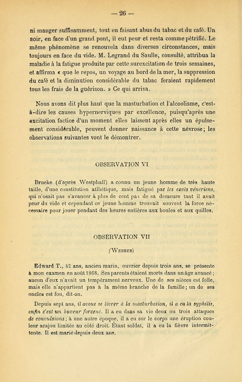 ni manger suffisamment, tout en faisant abus du tabac et du café. Un soir, en face d'un grand pont, il eut peur et resta comme pétrifié. Le même phénomène se renouvela dans diverses circonstances, mais toujours en face du vide. M. Legrand du Saulle, consulté, attribua la maladie à la fatigue produite par cette surexcitation de trois semaines, et affirma « que le repos, un voyage au bord de la mer, la suppression du café et la diminution considérable du tabac feraient rapidement tous les frais de la guérison. » Ce qui arriva. Nous avons dit plus haut que la masturbation et l'alcoolisme, c'est- à-dire les causes hypernerviques par excellence, puisqu'après une excitation factice d'un moment elles laissent après elles un épuise- ment considérable, peuvent donner naissance à cette névrose; les observations suivantes vont le démontrer. OBSERVATION VI Brucke (d'après Westphall) a connu un jeune homme de très haute taille, d'une constitution athlétique, mais fatigué par les excès vénériens, qui n'osait pas s'avancer à plus de cent pas de sa demeure tant il avait peur du vide et cependant ce jeune homme trouvait souvent la force né- cessaire pour jouer pendant des heures entières aux boules et aux quilles. OBSERVATION VII (Webber) Edward T., 42 ans, ancien marin, ouvrier depuis trois ans, se présente à mon examen en août 1868. Ses parents étaient morts dans un âge avancé ; aucun d'eux n'avait un tempérament nerveux. Une de ses nièces est folle, mais elle n'appartient pas à la même branche de la famille; un de ses oncles est fou, dit-on. Depuis sept ans, il avoue se livrer à la masturbation, il a eu la syphilis, enfin c'est un buveur forcené. Il a eu dans sa vie deux ou trois attaques de convulsions ; à une autre époque, il a eu sur le corps une éruption cou- leur acajou limitée au côté droit. Etant soldat, il a eu la fièvre intermit- tente. Il est marié depuis deux ans.