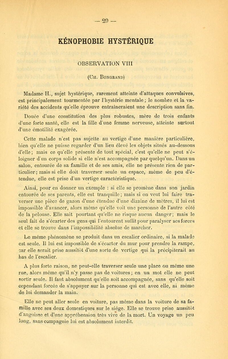 KÉNOPHOBIE HYSTÉRIQUE OBSERVATION VIII (Uh. Bon grand) Madame H., sujet hystérique, rarement atteinte d'attaques convulsives, est principalement tourmentée par l'hystérie mentale ; le nombre et la va- riété des accidents qu'elle éprouve entraîneraient une description sans fin. Douée d'une constitution des plus robustes, mère de trois enfants d'une forte santé, elle est la fille d'une femme nerveuse, atteinte surtout d'une émotilité exagérée. Cette malade n'est pas sujette au vertige d'une manière particulière, bien qu'elle ne puisse regarder d'un lieu élevé les objets situés au-dessous d'elle ; mais ce qu'elle présente de tout spécial, c'est qu'elle ne peut s'é- loigner d'un corps solide si elle n'est accompagnée par quelqu'un. Dans un salon, entourée de sa famille et de ses amis, elle ne présente rien de par- ticulier; mais si elle doit traverser seule un espace, même de peu d'é- tendue, elle est prise d'un vertige caractéristique. Ainsi, pour en donner un exemple : si elle se promène dans son jardin entourée de ses parents, elle est tranquille; mais si on veut lui faire tra- verser une pièce de gazon d'une étendue d'une dizaine de mètres, il lui est impossible d'avancer, alors même qu'elle voit une personne de l'autre côté de la pelouse. Elle sait pourtant qu'elle ne risque aucun danger; mais le seul fait de s'écarter des gens qui l'entourent suffit pour paralyser ses forces et elle se trouve dans l'impossibilité absolue de marcher. Le même phénomène se produit dans un escalier ordinaire, si la malade est seule. Il lui est impossible de s'écarter du mur pour prendre la rampe, car elle serait prise aussitôt d'une sorte de vertige qui la précipiterait au bas de l'escalier. A plus forte raison, ne peut-elle traverser seule une place ou même une rue, alors même qu'il n'y passe pas de voitures ; en un mot elle ne peut sortir seule. Il faut absolument qu'elle soit accompagnée, sans qu'elle soit cependant forcée de s'appuyer sur la personne qui est avec elle, ni même de lui demander la main. Elle ne peut aller seule en voiture, pas même dans la voiture de sa fa- mille avec ses deux domestiques sur le siège. Elle se trouve prise aussitôt d'angoisse et d'une appréhension très vive de la mort. Un voyage un peu long, sans compagnie lui est absolument interdit.