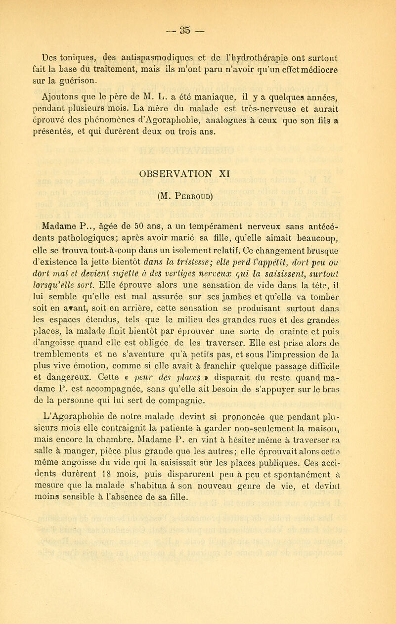 Des toniques, des antispasmodiques et de l'hydrothérapie ont surtout fait la base du traitement, mais ils m'ont paru n'avoir qu'un effet médiocre sur la guéri son. Ajoutons que le père de M. L. a été maniaque, il y a quelques années, pendant plusieurs mois. La mère du malade est très-nerveuse et aurait éprouvé des phénomènes d'Agoraphobie, analogues à ceux que son fils a présentés, et qui durèrent deux ou trois ans. OBSERVATION XI (M. Perroud) Madame P.., âgée de 50 ans, a un tempérament nerveux sans antécé- dents pathologiques; après avoir marié sa fille, qu'elle aimait beaucoup, elle se trouva tout-à-coup dans un isolement relatif. Ce changement brusque d'existence la jette bientôt dans la tristesse; elle perd l'appétit, dort peu ou dort mal et devient sujette à des vertiges nerveux qui la saisissent, surtout lorsqu'elle sort. Elle éprouve alors une sensation de vide dans la tête, il lui semble qu'elle est mal assurée sur ses jambes et qu'elle va tomber soit en atant, soit en arrière, cette sensation se produisant surtout dans les espaces étendus, tels que le milieu des grandes rues et des grandes places, la malade finit bientôt par éprouver une sorte de crainte et puis d'angoisse quand elle est obligée de les traverser. Elle est prise alors de tremblements et ne s'aventure qu'à petits pas, et sous l'impression de la plus vive émotion, comme si elle avait à franchir quelque passage difficile et dangereux. Cette « peur des places » disparait du reste quand ma- dame P. est accompagnée, sans qu'elle ait besoin de s'appuyer sur le bras de la personne qui lui sert de compagnie. L'Agoraphobie de notre malade devint si prononcée que pendant plu- sieurs mois elle contraignit la patiente à garder non-seulement la maison, mais encore la chambre. Madame P. en vint à hésiter même à traverser sa salle à manger, pièce plus grande que les autres; elle éprouvait alors cette même angoisse du vide qui la saisissait sûr les places publiques. Ces acci- dents durèrent 18 mois, puis disparurent peu à peu et spontanément à mesure que la malade s'habitua à son nouveau genre de vie, et devint moins sensible à l'absence de sa fille.