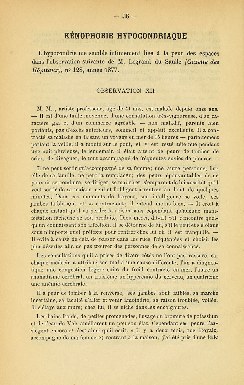 KÉNOPHOBIE HYPOCONDRIAQUE L'hypocondrie me semble intimement liée à la peur des espaces dans l'observation suivante de M. Legrand du Saulle (Gazette des Hôpitaux), n° 128, année 1877. OBSERVATION XII M. M.., artiste professeur, âgé de 41 ans, est malade depuis onze ans. — Il est d'une taille moyenne, d'une constitution très-vigoureuse, d'un ca- ractère gai et d'un commerce agréable — non maladif, parents bien portants, pas d'excès antérieurs, sommeil et appétit excellents. Il a con- tracté sa maladie en faisant un voyage en mer de 15 heures — parfaitement portant la veille, il a monté sur le pont, et y est resté tête nue pendant une nuit pluvieuse, le lendemain il était atteint de peurs de tomber, de crier, de divaguer, le tout accompagné de fréquentes envies de pleurer. Il ne peut sortir qu'accompagné de sa femme; une autre personne, fut- elle de sa famille, ne peut la remplacer; des pwirs épouvantables de ne pouvoir se conduire, se diriger, se maîtriser, s'emparent de lui aussitôt qu'il veut sortir de sa maison seul et l'obligent à rentrer au bout de quelques minutes. Dans ces moments de frayeur, son intelligence se voile, ses jambes faiblissent et se contractent; il entend moins bien. — Il croit à chaque instant qu'il va perdre la raison sans cependant qu'aucune mani- festation fâcheuse se soit produite, Dieu merci, dit-il! S'il rencontre quel- qu'un connaissant son affection, il se détourne de lui, s'il le peut et s'éloigne sous n'importe quel prétexte pour rentrer chez lui où il est tranquille. — Il évite à cause de cela de passer dans les rues fréquentées et choisit les plus désertes afin de pas trouver des personnes de sa connaissance. Les consultations qu'il a prises de divers côtés ne l'ont pas rassuré, car chaque médecin a attribué son mal à une cause différente, l'un a diagnos- tiqué une congestion légère suite du froid contracté en mer, l'autre un rhumatisme cérébral, un troisième un hypérémie du cerveau, un quatrième une anémie cérébrale. Il a peur de tomber à la renverse, ses jambes sont faibles, sa marche incertaine, sa faculté d'aller et venir amoindrie, sa raison troublée, voilée. Il s'étaye aux murs; chez lui, il se niche dans les encoignures. Les bains froids, de petites promenades, l'usage du bromure de potassium et de l'eau de Vais améliorent un peu son état. Cependant ses peurs l'as- siègent encore et c'est ainsi qu'il écrit. « Il y a deux mois, rue Royale, accompagné de ma femme et rentrant à la maison, j'ai été pris d'une telle