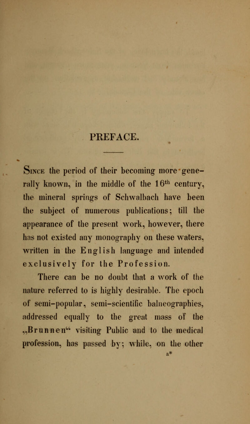 PREFACE. Since the period of their becoming more ^gene- rally known, in the middle of the 16*^ century, the mineral springs of Schwalbach have been the subject of numerous publications; till the appearance of the present work, however, there has not existed any monography on these waters, written in the English language and intended exclusively for the Profession. There can be no doubt that a work of the nature referred to is highly desirable. The epoch of semi-popular, semi-scientific balneographies, addressed equally to the great mass of the „Brunnen^^ visiting Public and to the medical profession, has passed by; while, on the other