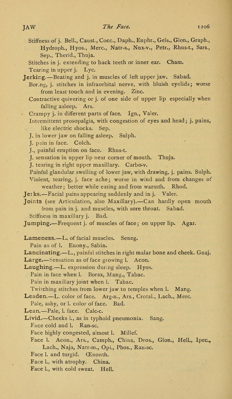 Stiffness of j. Bell., Caust, Cocc, Daph., Euphr., Gels., Glon., Graph., Hydroph., Hyos., Merc, Natr-s., Nux-v., Petr., Rhus-t, Sars., Sep., Therid., Thuja. Stitches in j. extending to back teeth or inner ear. Cham. Tearing in upper j. Lye. Jerking.—Beating and j. in muscles of left upper jaw. Sabad. Boring, j. stitches in infraorbital nerve, with bluish eyelids; worse from least touch and in evening. Zinc. Contractive quivering or j. of one side of upper lip especially when falling asleep. Ars. Crampy j. in different parts of face. Ign., Valer. Intermittent prosopalgia, with congestion of eyes and head; j. pains, like electric shocks. Sep. J. in lower jaw on falling asleep. Sulph. J. pain in face. Colch. J., painful eruption on face. Rhus-t. J. sensation in upper lip near corner of mouth. Thuja. J. tearing in right upper maxillary. Carbo^v. Painful glandular swelling of lower jaw, with drawing, j. pains. Sulph. Violent, tearing, j. face ache; worse in wind and from changes of weather; better while eating and from warmth. Rhod. Jerks.—Facial pains appearing suddenly and in j. Valer. Joints (see Articulation, also Maxillary).—Can hardly open mouth from pain in j. and muscles, with sore throat. Sabad. Stiffness in maxillary j. Bad. Jumping.—Frequent j. of muscles of face; on upper lip. Agar. Lameness.—L. of facial muscles. Seneg. Pain as of 1. Euony., Sabin. Lancinating.—L., painful stitches in right malar bone and cheek. Guaj. Large.—Sensation as of face growing 1. Aeon. Laughing.—L. expression during sleep. Hyos. Pain in face when 1. Borax, Mang., Tabac. Pain in maxillary joint when 1. Tabac. Twitching stitches from lower jaw to temples when 1. Mang. Leaden.—L. color efface. Arg-n., Ars., CrotaL, Lach., Merc. Pale, ashy, or 1. color efface. Bad. Lean.—Pale, 1. face. Calc-c. Livid.—Cheeks 1., as in typhoid pneumonia. Sang. Face cold and 1. Ran-sc. Face highly congested, almost 1. Millef. Face 1. Aeon., Ars., Camph., China, Dros., Glon., Hell., Ipec, Lach., Naja, Natr-m., Opi., Phos., Rau-sc. Face 1. and turgid. CEnonth. Face 1., with atrophy. China. Face L, with cold sweat. Hell.