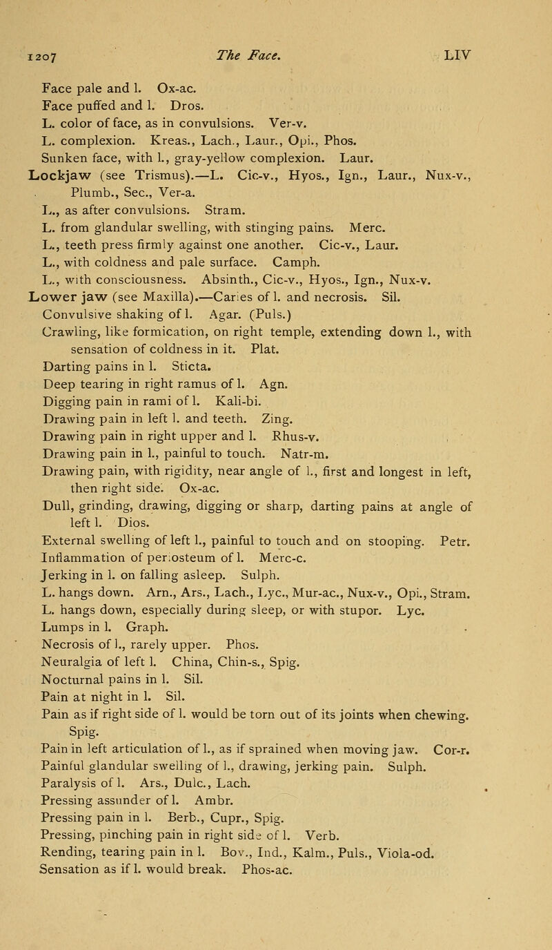 Face pale and 1. Ox-ac. Face pufifed and 1. Dros. , L. color of face, as in convulsions. Ver-v. L. complexion, Kreas., Lach., Laur., Opi., Phos. Sunken face, with 1., gray-yellow complexion. Laur. Lockjaw (see Trismus).—L. Cic-v., Hyos., Ign., Laur., Nux-v., Plumb., Sec, Ver-a. L., as after convulsions. Stram. L. from glandular swelling, with stinging pains. Merc. L., teeth press firmly against one another. Cic-v., Laur. L., with coldness and pale surface. Camph. L., with consciousness. Absinth., Cic-v., Hyos., Ign., Nux-v. Lower jav^ (see Maxilla).—Caries of 1. and necrosis. Sil. Convulsive shaking of 1. Agar. (Puis.) Crawling, like formication, on right temple, extending down 1., with sensation of coldness in it. Plat. Darting pains in 1. Sticta. Deep tearing in right ramus of 1. Agn. Digging pain in rami of 1. Kali-bi. Drawing pain in left 1. and teeth. Zing. Drawing pain in right upper and 1, Rhus-v. Drawing pain in 1., painful to touch. Natr-m. Drawing pain, with rigidity, near angle of 1., first and longest in left, then right side. Ox-ac. Dull, grinding, drawing, digging or sharp, darting pains at angle of left 1. Dips. External swelling of left 1., painful to touch and on stooping. Petr. Inflammation of periosteum of 1. Merc-c. Jerking in 1. on falling asleep. Sulph. L. hangs down. Arn., Ars., Lach., Lye, Mur-ac, Nux-v., Opi., Stram. L. hangs down, especially during sleep, or with stupor. Lye. Lumps in 1. Graph. Necrosis of 1., rarely upper. Phos. Neuralgia of left 1. China, Chin-s., Spig. Nocturnal pains in 1. Sil, Pain at night in 1. Sil. Pain as if right side of 1. would be torn out of its joints when chewing. Spig. Pain in left articulation of 1., as if sprained when moving jaw. Cor-r, Painful glandular swelling of 1., drawing, jerking pain. Sulph. Paralysis of 1. Ars., Dulc, Lach. Pressing assiinder of 1. Ambr. ^ Pressing pain in 1. Berb., Cupr., Spig. Pressing, pinching pain in right side of 1. Verb. Rending, tearing pain in 1. Bov., Ind., Kalm., Puis., Viola-od. Sensation as if 1. would break. Phos-ac.