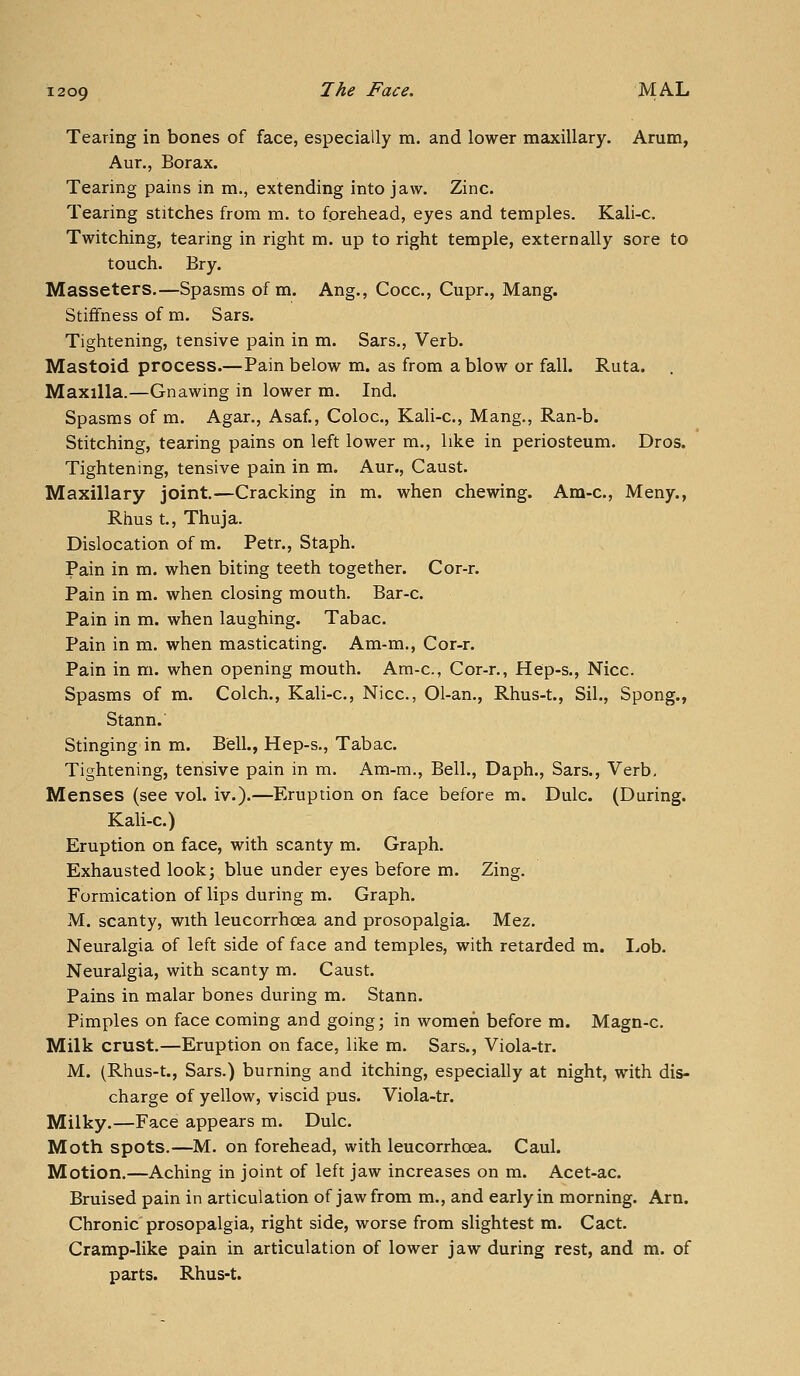 Tearing in bones of face, especially m. and lower maxillary. Arum, Aur., Borax. Tearing pains in m., extending into jaw. Zinc. Tearing stitches from m. to foreliead, eyes and temples. Kali-c. Twitching, tearing in right m. up to right temple, externally sore to touch. Bry. Masseters.—Spasms of m. Aug., Cocc, Cupr., Mang. Stiffness of m. Sars. Tightening, tensive pain in m. Bars., Verb. Mastoid process.—Pain below m. as from a blow or fall. Ruta. Maxilla.—Gnawing in lower m. Ind. Spasms of m. Agar., Asaf., Coloc, Kali-c, Mang., Ran-b. Stitching, tearing pains on left lower m., like in periosteum. Dros. Tightening, tensive pain in m. Aur., Caust. Maxillary joint.—Cracking in m. when chewing. Am-c, Meny., Rhus t.. Thuja. Dislocation of m. Petr., Staph. Pain in m. when biting teeth together. Cor-r. Pain in m. when closing mouth. Bar-c. Pain in m. when laughing. Tabac. Pain in m. when masticating. Am-m., Cor-r. Pain in m. when opening mouth. Ara-c, Cor-r., Hep-s., Nice. Spasms of m. Colch., Kali-c, Nice, 01-an., Rhus-t., Sil., Spong., Stann. Stinging in m. Bell., Hep-s., Tabac. Tightening, tensive pain in m. Am-m., Bell., Daph., Sars., Verb, Menses (see vol. iv.).—Eruption on face before m. Dulc. (During. Kali-c.) Eruption on face, with scanty m. Graph. Exhausted lookj blue under eyes before m. Zing. Formication of lips during m. Graph. M. scanty, with leucorrhoea and prosopalgia. Mez. Neuralgia of left side of face and temples, with retarded m. I.ob. Neuralgia, with scanty m. Caust. Pains in malar bones during m. Stann. Pimples on face coming and going; in women before m. Magn-c Milk crust.—Eruption on face, like m. Sars., Viola-tr. M. (Rhus-t., Sars.) burning and itching, especially at night, with dis- charge of yellow, viscid pus. Viola-tr. Milky.—Face appears m. Dulc. Moth spots.—M. on forehead, with leuctjrrhoea. Caul. Motion.—Aching in joint of left jaw increases on m. Acet-ac. Bruised pain in articulation of jaw from m., and early in morning. Am. Chronic prosopalgia, right side, worse from slightest m. Cact. Cramp-like pain in articulation of lower jaw during rest, and m. of parts. Rhus-t.