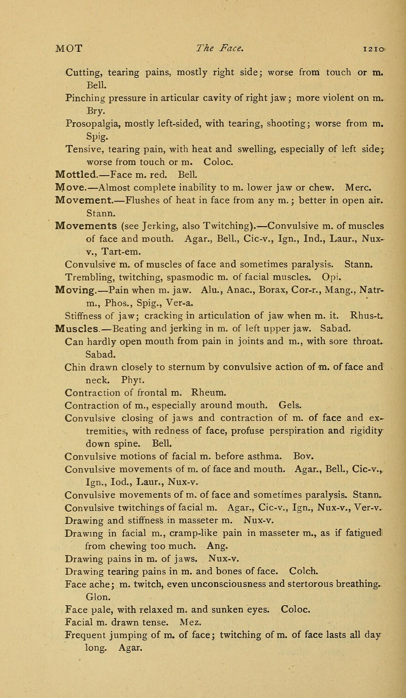 Cutting, tearing pains, mostly right side; worse from touch or m. Bell. Pinching pressure in articular cavity of right jaw; more violent on m. Bry. Prosopalgia, mostly left-sided, with tearing, shooting; worse from m. Spig. Tensive, tearing pain, with heat and swelling, especially of left side; worse from touch or m. Coloc. Mottled.—Face m. red. Bell, Move.—Almost complete inability to m. lower jaw or chew. Merc. Movement.—Flushes of heat in face from any m.; better in open air. Stann. Movements (see Jerking, also Twitching).—Convulsive m. of muscles of face and mouth. Agar,, Bell., Cic-v., Ign,, Ind., Laur., Nux- V., Tart-em. Convulsive m. of muscles of face and sometimes paralysis. Stann. Trembling, twitching, spasmodic m. of facial muscles. Opi. Moving.—Pain when m. jaw. Alu., Anac, Borax, Cor-r., Mang., Natr- m,, Phos,, Spig., Ver-a. Stiffness of jaw; cracking in articulation of jaw when m. it. Rhus-t.. Muscles.—Beating and jerking in m. of left upper jaw, Sabad. Can hardly open mouth from pain in joints and m,, with sore throat. Sabad. Chin drawn closely to sternum by convulsive action of m. of face and neck. Phyt, Contraction of frontal m. Rheum. Contraction of m., especially around mouth. Gels. Convulsive closing of jaws and contraction of m. of face and ex- tremities, with redness of face, profuse perspiration and rigidity down spine. Bell. Convulsive motions of facial m. before asthma. Bo v. Convulsive movements of m-of face and mouth. Agar., Bell., Cic-v,,, Ign., lod,, Laur., Nux-v. Convulsive movements of m. of face and sometimes paralysis. Stann.. Convulsive twitchings of facial m. Agar., Cic-v., Ign., Nux-v., Ver-v.. Drawing and stiffness in masseter m. Nux-v. Drawmg in facial m., cramp-like pain in masseter m., as if fatigued! from chewing too much. Ang. Drawing pains in m. of jaws. Nux-v. Drawing tearing pains in m. and bones of face. Colch. Face ache; m. twitch, even unconsciousness and stertorous breathing- Glon. Face pale, with relaxed m. and sunken eyes. Coloc. Facial m. drawn tense. Mez. Frequent jumping of m. of face; twitching of m. of face lasts all day long. Agar.