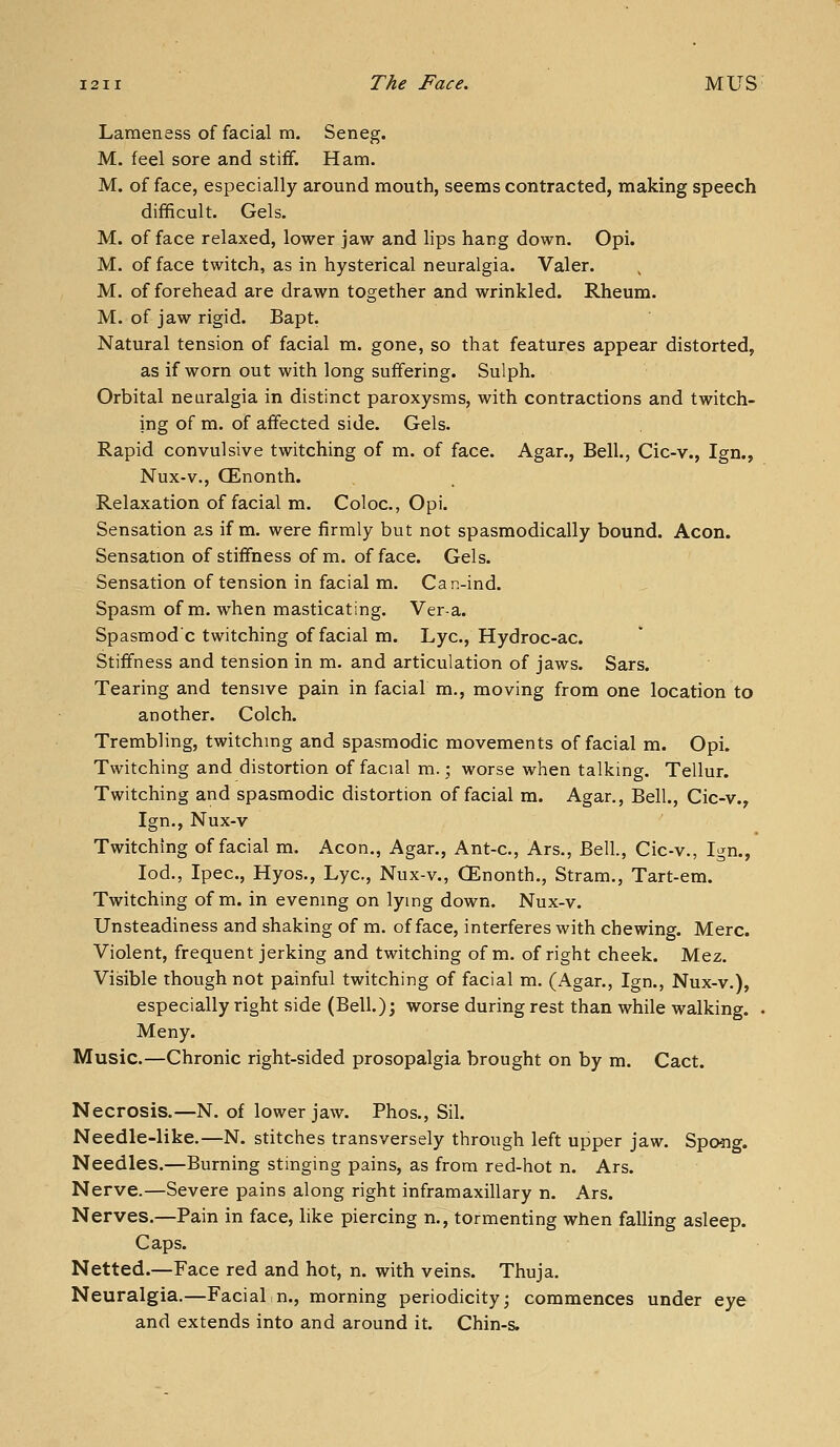 Lameness of facial m. Seneg. M. feel sore and stiff. Ham. M. of face, especially around mouth, seems contracted, making speech difficult. Gels. M. of face relaxed, lower jaw and lips hang down. Opi. M. of face twitch, as in hysterical neuralgia. Valer. M. of forehead are drawn together and wrinkled. Rheum. M. of jaw rigid. Bapt. Natural tension of facial m. gone, so that features appear distorted, as if worn out with long suffering. Sulph. Orbital neuralgia in distinct paroxysms, with contractions and twitch- ing of m. of affected side. Gels. Rapid convulsive twitching of m. of face. Agar., Bell., Cic-v., Ign., Nux-v., CEnonth. Relaxation of facial m. Coloc, Opi. Sensation as if m. were firmly but not spasmodically bound. Aeon. Sensation of stiffness of m. of face. Gels. Sensation of tension in facial m. Can-ind. Spasm of m. when masticating. Vera. Spasmodc twitching of facial m. Lye, Hydroc-ac. Stiffness and tension in m. and articulation of jaws. Sars. Tearing and tensive pain in facial m., moving from one location to another. Colch. Trembling, twitching and spasmodic movements of facial m. Opi. Twitching and distortion of facial m.; worse when talking. Tellur. Twitching and spasmodic distortion of facial m. Agar., Bell, Cic-v., Ign., Nux-v Twitching of facial m. Aeon., Agar., Ant-c, Ars., Bell., Cic-v., Ign., lod., Ipec, Hyos., Lye, Nux-v., CEnonth., Stram., Tart-em. Twitching of m. in evening on lying down. Nux-v. Unsteadiness and shaking of m. efface, interferes with chewing. Merc. Violent, frequent jerking and twitching of m. of right cheek. Mez. Visible though not painful twitching of facial m. (Agar., Ign., Nux-v.), especially right side (Bell.); worse during rest than while walking. . Meny. Music.—Chronic right-sided prosopalgia brought on by m. Cact. Necrosis.—N. of lower jaw. Phos., Sil. Needle-like.—N. stitches transversely through left upper jaw. Spo5ig. Needles.—Burning stinging pains, as from red-hot n. Ars. Nerve.—Severe pains along right inframaxillary n. Ars. Nerves.—Pain in face, like piercing n., tormenting when falling asleep. Caps. Netted.—Face red and hot, n. with veins. Thuja. Neuralgia.—Facial n., morning periodicity; commences under eye and extends into and around it. Chin-s.