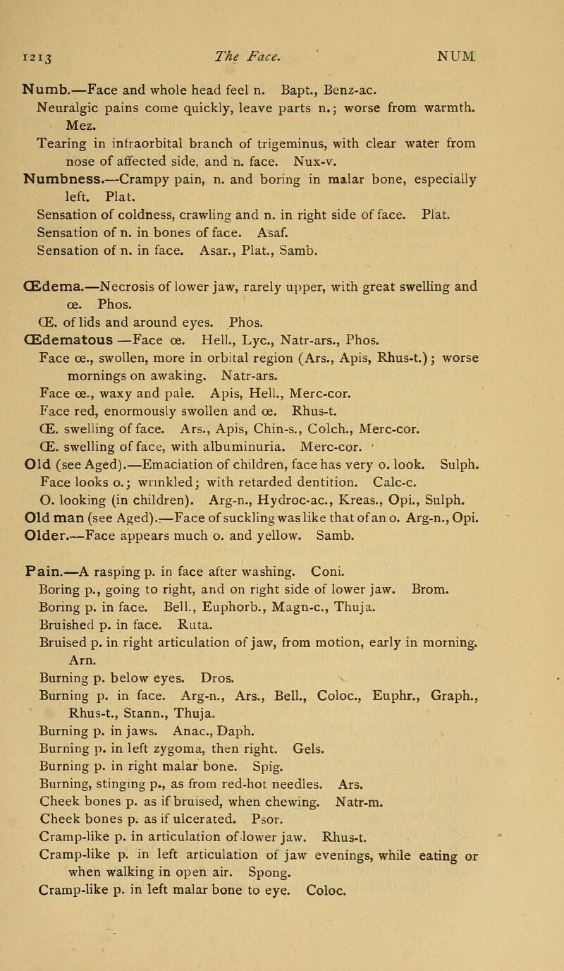 Numb.—Face and whole head feel n. Bapt., Benz-ac. Neuralgic pains come quickly, leave parts n.; worse from warmth. Mez. Tearing in infraorbital branch of trigeminus, with clear water from nose of affected side, and n. face. Nux-v. Numbness.—Crampy pain, n. and boring in malar bone, especially left. Plat. Sensation of coldness, crawling and n. in right side of face. Plat. Sensation of n. in bones of face. Asaf. Sensation of n. in face. Asar., Plat,, Samb. CEdema.—Necrosis of lower jaw, rarely upper, with great swelling and oe. Phos. CE. of lids and around eyes. Phos. GBdematous —Face oe. Hell., Lye, Natr-ars., Phos. Face oe., swollen, more in orbital region (Ars., Apis, Rhus-t.); worse mornings on awaking. Natr-ars. Face oe., waxy and pale. Apis, Hell., Merc-cor. Face red, enormously swollen and oe. Rhus-t. CE. swelling of face. Ars., Apis, Chin-s., Colch., Merc-cor. CE. swelling of face, with albuminuria. Merc-cor, • Old (see Aged).—Emaciation of children, face has very o. look. Sulph. Face looks o.; wrmkled; with retarded dentition. Calc-c. O. looking (in children). Arg-n., Hydroc-ac, Kreas., Opi., Sulph. Old man (see Aged).:—Face of suckling was like that of an o. Arg-n., Opi. Older.—Face appears much o. and yellow. Samb. Pain.—A rasping p. in face after washing. Coni. Boring p,, going to right, and on right side of lower jaw. Brom. Boring p. in face. Bell., Euphorb,, Magn-c, Thuja. Bruished p. in face. Ruta. Bruised p. in right articulation of jaw, from motion, early in morning. Arn. Burning p. below eyes. Dros. Burning p. in face. Arg-n., Ars., Bell., Coloc, Euphr., Graph., Rhus-t,, Stann,, Thuja. Burning p. in jaws. Anac, Daph. Burning p. in left zygoma, then right. Gels. Burning p. in right malar bone. Spig. Burning, stinging p., as from red-hot needles. Ars. Cheek bones p. as if bruised, when chewing. Natr-m. Cheek bones p. as if ulcerated. Psor. Cramp-like p. in articulation of-lower jaw. Rhus-t. Cramp-like p. in left articulation of jaw evenings, while eating or when walking in open air. Spong. Cramp-like p. in left malar bone to eye. Coloc.