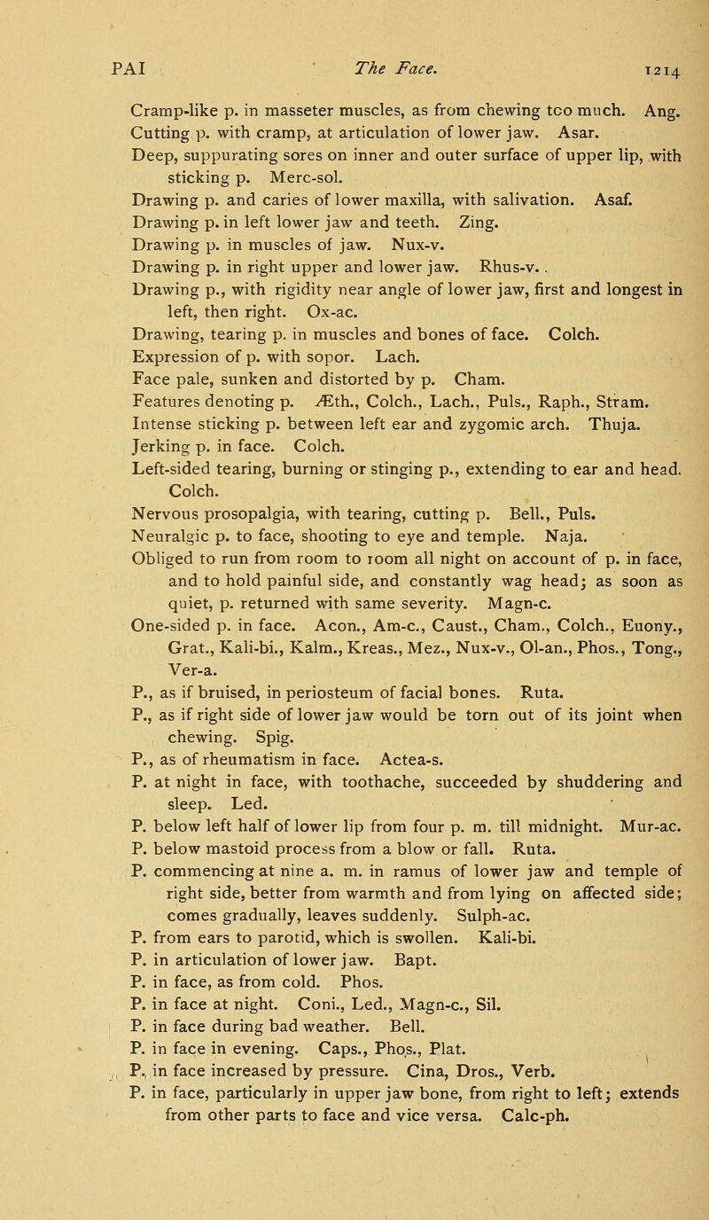Cramp-like p. in masseter muscles, as from chewing too much. Ang. Cutting p. with cramp, at articulation of lower jaw. Asar. Deep, suppurating sores on inner and outer surface of upper lip, with sticking p. Merc-sol. Drawing p. and caries of lower maxilla, with salivation. Asaf. Drawing p. in left lower jaw and teeth. Zing. Drawing p. in muscles of jaw. Nux-v. Drawing p. in right upper and lower jaw. Rhus-v. . Drawing p., with rigidity near angle of lower jaw, first and longest in left, then right. Ox-ac. Drawing, tearing p. in muscles and bones of face. Colch. Expression of p. with sopor. Lach. Face pale, sunken and distorted by p. Cham. Features denoting p. ^th., Colch., Lach., Puis., Raph., Stram. Intense sticking p. between left ear and zygomic arch. Thuja. Jerking p. in face. Colch. Left-sided tearing, burning or stinging p., extending to ear and head. Colch. Nervous prosopalgia, with tearing, cutting p. Bell., Puis. Neuralgic p. to face, shooting to eye and temple. Naja. Obliged to run from room to room all night on account of p. in face, and to hold painful side, and constantly wag head; as soon as quiet, p. returned with same severity. Magn-c. One-sided p. in face. Aeon., Am-c, Caust., Cham., Colch., Euony., Grat., Kali-bi., Kalra., Kreas., Mez., Nux-v., Ol-an., Phos., Tong., Ver-a. P., as if bruised, in periosteum of facial bones. Ruta. P., as if right side of lower jaw would be torn out of its joint when chewing. Spig. P., as of rheumatism in face. Actea-s. P. at night in face, with toothache, succeeded by shuddering and sleep. Led. P. below left half of lower lip from four p. m. till midnight. Mur-ac. P. below mastoid process from a blow or fall. Ruta. P. commencing at nine a. m. in ramus of lower jaw and temple of right side, better from warmth and from lying on affected side; comes gradually, leaves suddenly. Sulph-ac. P. from ears to parotid, which is swollen. Kali-bi. P. in articulation of lower jaw. Bapt. P. in face, as from cold. Phos. P. in face at night. Coni., Led., Magn-c, Sil. P. in face during bad weather. Bell. P. in face in evening. Caps., Phos., Plat. . P., in face increased by pressure. Cina, Dros., Verb. P. in face, particularly in upper jaw bone, from right to left; extends from other parts to face and vice versa. Calc-ph.