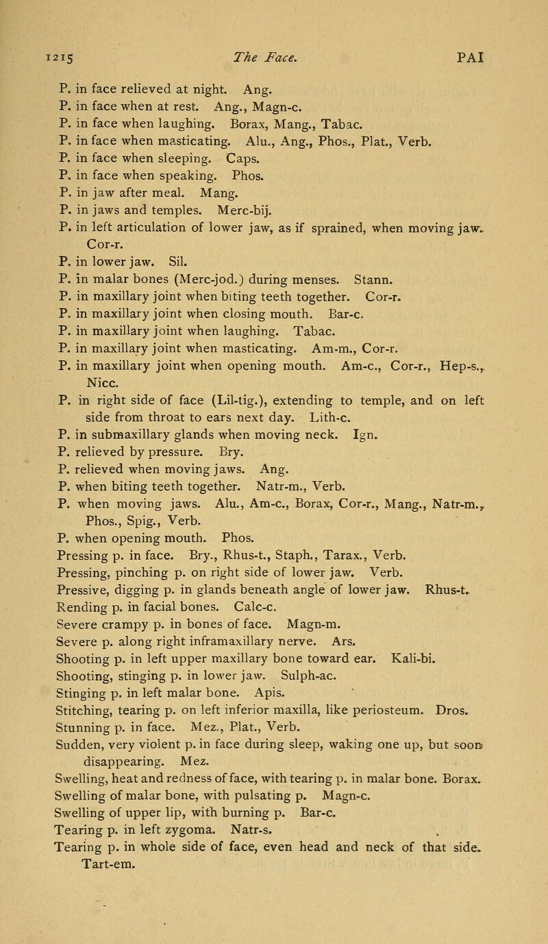 P. in face relieved at night. Ang. P. in face when at rest. Ang., Magn-c. P. in face when laughing. Borax, Mang., Tabac. P. in face when masticating. Alu., Ang., Phos., Plat., Verb. P. in face when sleeping. Caps. P. in face when speaking. Phos. P. in jaw after meal. Mang. P. in jaws and temples. Merc-bij. P. in left articulation of lower jaw, as if sprained, when moving jaw;. Cor-r. P. in lower jaw. Sil. P. in malar bones (Merc-jod.) during menses. Stann. P. in maxillary joint when biting teeth together. Cor-r. P. in maxillary joint when closing mouth. Bar-c. P. in maxillary joint when laughing. Tabac. P. in maxillary joint when masticating. Am-m., Cor-r. P. in maxillary joint when opening mouth. Am-c, Cor-r., Hep-s.,. Nice. P. in right side of face (Lil-tig.), extending to temple, and on left side from throat to ears next day. Lith-c. P. in submaxillary glands when moving neck. Ign. P. relieved by pressure. Bry. P. relieved when moving jaws. Ang. P. when biting teeth together. Natr-m., Verb. P. when moving jaws. Alu., Am-c, Borax, Cor-r., Mang., Natr-m., Phos., Spig., Verb. P. when opening mouth. Phos. Pressing p. in face. Bry., Rhus-t., Staph., Tarax., Verb. Pressing, pinching p. on right side of lower jaw. Verb. Pressive, digging p. in glands beneath angle of lower jaw. Rhus-t» Rending p. in facial bones. Calc-c. Severe crampy p. in bones of face. Magn-m. Severe p. along right inframaxillary nerve. Ars. Shooting p. in left upper maxillary bone toward ear. Kali-bi, Shooting, stinging p. in lower jaw. Sulph-ac. Stinging p. in left malar bone. Apis. Stitching, tearing p. on left inferior maxilla, like periosteum. Dros. Stunning p. in face. Mez., Plat., Verb. Sudden, very violent p. in face during sleep, waking one up, but soorn disappearing. Mez. Swelling, heat and redness of face, with tearing p. in malar bone. Borax. Swelling of malar bone, with pulsating p. Magn-c. SwelHng of upper lip, with burning p. Bar-c. Tearing p. in left zygoma. Natr-s. Tearing p. in whole side of face, even head and neck of that side. Tart-em.