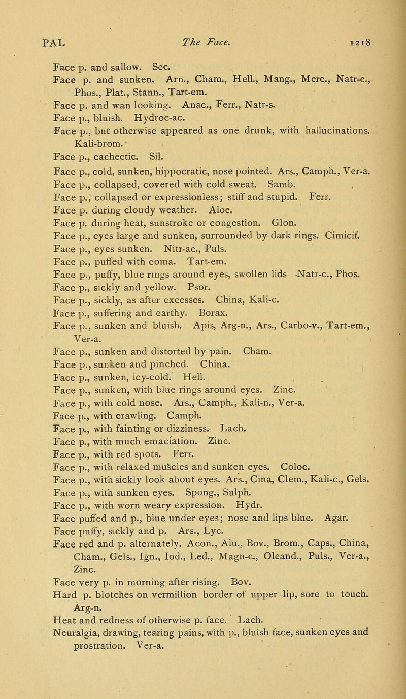 Face p. and sallow. Sec. Face p. and sunken. Arn., Cham., Hell., Mang., Merc, Natr-c, Phos., Plat., Stann., Tart-em. Face p. and wan looking. Anac, Fern, Natr-s. Face p., bluish. Hydroc-ac. Face p., but otherwise appeared as one drunk, with hallucinations. Kali-brom. Face p., cachectic. Sil. Face p., cold, sunken, hippocratic, nose pointed. Ars., Camph., Ver-a. Face p., collapsed, covered with cold sweat. Samb. Face p., collapsed or expressionless; stiff and stupid. Ferr. Face p. during cloudy weather. Aloe. Face p. during heat, sunstroke or congestion. Glon. Face p., eyes large and sunken, surrounded by dark rings. Cimicif. Face p., eyes sunken. Nitr-ac, Puis. Face p., puffed with coma. Tart-em. Face p., puffy, blue rings around eyes, swollen lids -Natr-c, Phos. Face p., sickly and yellow. Psor. Face p., sickly, as after excesses. China, Kali-c Face p., suffering and earthy. Borax. Face p., sunken and bluish. Apis, Arg-n., Ars., Carbo-v., Tart-em., Ver-a. Face p., sunken and distorted by pain. Cham. Face p., sunken and pinched. China. 1 Face p., sunken, icy-cold. Hell. Face p., sunken, with blue rings around eyes. Zinc. Face p., with cold nose. Ars., Camph., Kali-n., Ver-a. Face p., with crawling. Camph. Face p., with fainting or dizziness. Lach. Face p., with much emaciation. Zinc. Face p., with red spots. Ferr. Face p., with relaxed mufecles and sunken eyes. Coloc Face p., with sickly look about eyes. Ars., Cina, Clem., Kali-c, Gels. Face p., with sunken eyes. Spong., Sulph. Face p., with worn weary expression. Hydr. Face puffed and p., blue under eyes; nose and lips blue. Agar. Face puffy, sickly and p. Ars., Lye. Face red and p. alternately. Aeon., Alu., Bov., Brom., Caps., China, Cham., Gels., Ign., lod.. Led., Magn-c, Oleand., Puis., Ver-a., Zinc Face very p. in morning after rising. Bov. Hard p. blotches on vermillion border of upper lip, sore to touch. Arg-n. Heat and redness of otherwise p. face, l^ach. Neuralgia, drawing, tearing pains, with p., bluish face, sunken eyes and prostration. Ver-a.