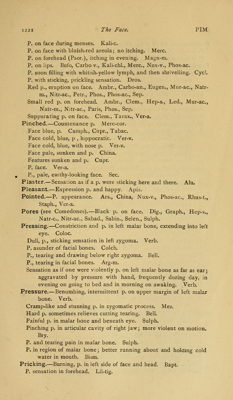 P. on face during menses. Kali-c. P. on face with bluish-red areola; no itching. Merc. P. on forehead (Psor.), itching in evening. Magn-m. P. on lips. Bufo, Carbo-v., Kali-chl., Merc, Nux-v., Phos-ac. P. soon filling with whitish-yellow lymph, and then shrivelling. Cycl. P. with sticking, prickling sensation. Dros. Red p., eruption on face. Ambr., Carbo-an., Eugen., Mur-ac, Natr- m., Nitr-ac, Petr., Phos., Phos-ac, Sep. Small red p. on forehead. Ambr., Clem., Hep-s., Led., Mur-ac, Natr-m., Nitr-ac, Paris, Phos., Sep. Suppurating p. on face. Clem., Tarax., Ver-a. Pinched.—Countenance p. Merc-cor. Face blue, p. Camph., Cupr., Tabac. Face cold, blue, p , hippocratic. Ver-v. Face cold, blue, with nose p. Ver-v. Face pale, sunken and p. China. Features sunken and p. Cupr. P. face. Ver-a. P., pale, earthy-looking face. Sec. Plaster.— Sensation as if a p. were sticking here and there. Alti, Pleasant.—Expression p. and happy. Apis. Pointed.—P. appearance. Ars., China, Nux-v., Phos-ac, Rhus-t., Staph., Ver-a. Pores (see Comedones).—Black p. on face. Dig., Graph., Hep-s., Natr-c, Nitr-ac, Sabad., Sabin., Selen., Sulph. Pressing.—Constriction and p. in left malar bone, extending into left eye. Coloc Dull, p., sticking sensation in left zygoma. Verb. P. asunder of facial bones. Colch. P., tearing and drawing below right zygoma. Bell. P., tearing in facial bones. Arg-m. Sensation as if one were violently p. on left malar bone as far as ear; aggravated by pressure with hand, frequently during day, in evening on going to bed and in morning on awaking. Verb. Pressure.—Benumbing, intermittent p. on upper margin of left malar bone. Verb. Cramp-like and stunning p. in zygomatic process. Mez. Hard p. sometimes relieves cutting tearing. Bell. Painful p. in malar bone and beneath eye. Sulph. Pinching p. in articular cavity of right jaw; more violent on motion. Bry. P. and tearing pain in malar bone. Sulph. P. in region of malar bone; better running about and holdmg cold water in mouth. Bism. Pricking.—Burning, p. in left side of face and head, Bapt. • P. sensation in forehead. Lil-tig.