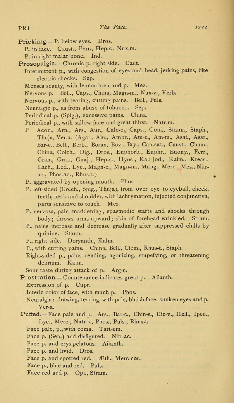 Prickling.—P. below eyes. Dros. P. in face. Caust., Ferr., Hep-s., Nux-m. P. in right malar bone. Ind. Prosopalgia.—Chronic p. right side. Cact. Intermittent p., with congestion of eyes and head, jerking pains, like electric shocks. Sep. Menses scanty, with leucorrhoea and p. Mez. Nervous p. Bell., Caps., China, Magn-m., Nux-v., Verb. Nervous p., with tearing, cutting pains. Bell., Puis. Neuralgic p., as from abuse of tobacco. Sep. Periodical p. (Spig.), excessive pains. China. Periodical p., with sallow face and great thirst. Natr-m. P, Aeon., Arn., Ars., Aur., Calc-c, Caps., Coni., Stann., Staph., Thuja, Ver-a. (Agar., Alu., Ambr., Am-c, Am-m., Asaf., Asar., Bar-c, Bell., Berb., Borax, Bov., Bry., Can-sat., Caust., Cham., China, Colch., Dig., Dros., Euphorb., Euphr., Euony., Eerr., Gran., Grat., Guaj,, Hep-s., Hyos., Kali-jod, Kalm., Kreas., Lach., Led., Lye, Magn-c, Magn-m., Mang., Merc, Mez., Nitr- ac, Phos-ac, Rhus-t.) P. aggravated by opening mouth. Phos. P. left-sided (Colch., Spig., Thuja), from over eye to eyeball, cheek, teeth, rueck and shoulder, with lachrymation, injected conjunctiva, parts sensitive to touch. Mez. P. nervosa, pain maddening, spasmodic starts and shocks through body; throws arms upward; skin of forehead wrinkled. Stram. P., pains increase and decrease gradually after suppressed chills by quinine. Stann. P., right side. Doryanth., Kalm. P., with cutting pains. China, Bell., Clem., Rhus-t., Staph. Right-sided p., pains rending, agonizing, stupefying, or threatening delirmm. Kalm. Sour taste during attack of p. Arg-n. Prostration.—Countenance indicates great p. Ailanth. Expression of p. Cupr. Icteric color of face, with much p. Phos. Neuralgia: drawing, tearing, with pale, bluish face, sunken eyes and p. Ver-a. Puffed.—Face pale and p. Ars., Bar-c, Chin-s., Cic-v., Hell., Ipec, Lye, Merc, Natr-s., Phos., Puis., Rhus-t. Face pale, p., with coma. Tart-em. Face p. (Sep.) and disfigured. Nitr-ac Face p. and erysipelatous. Ailanth. Face p. and livid. Dros. Face p. and spotted red. ^th., Merc-cor. Face p., blue and red. Puis. Face red and p. Opi., Stram.