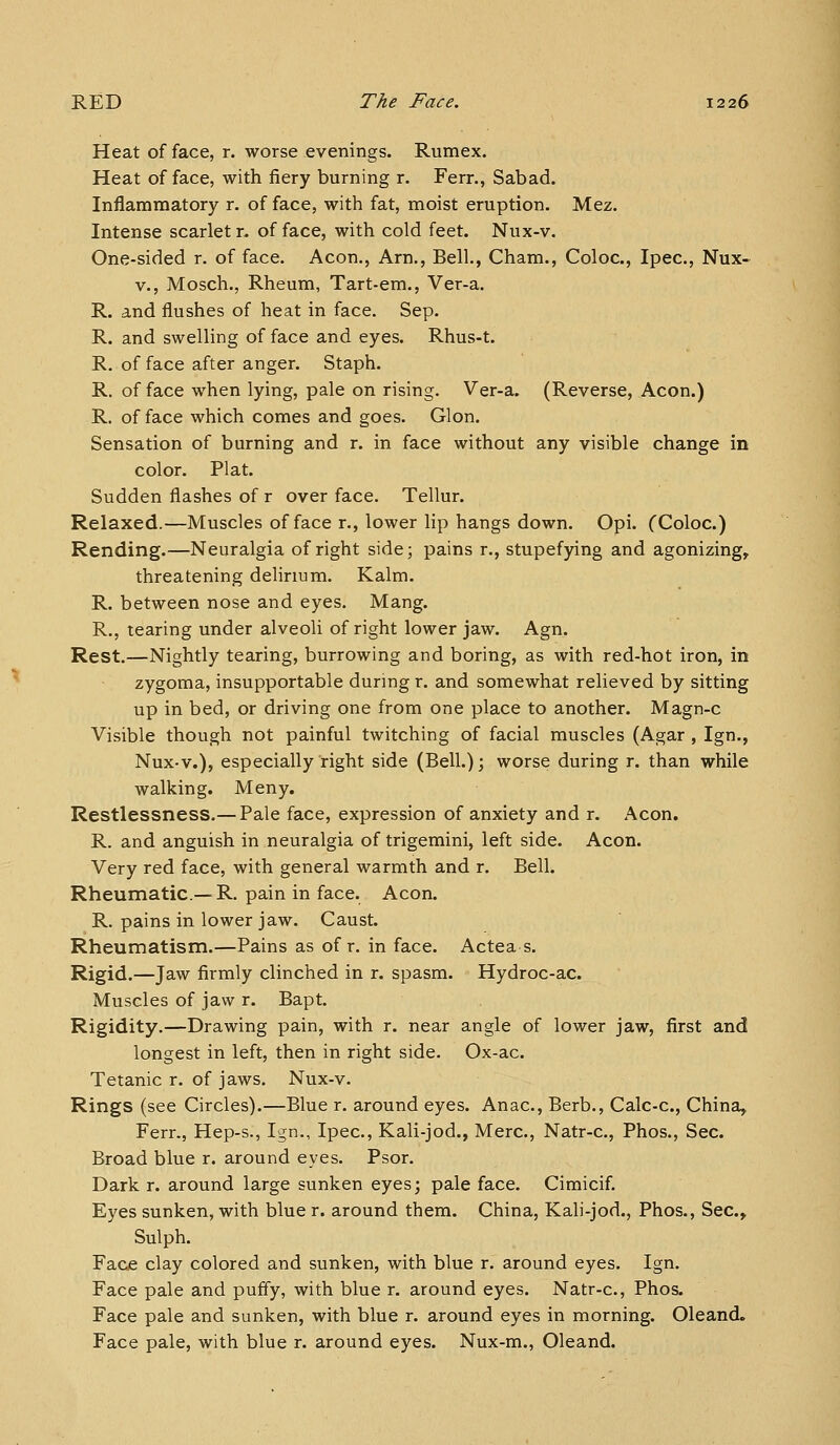 Heat of face, r. worse evenings. Rumex. Heat of face, with fiery burning r. Ferr., Sabad. Inflammatory r. of face, with fat, moist eruption. Mez. Intense scarlet r. of face, with cold feet. Nux-v. One-sided r. of face. Aeon., Arn., Bell., Cham., Coloc, Ipec, Nux- V., Mosch., Rheum, Tart-em., Ver-a. R. and flushes of heat in face. Sep. R. and swelling of face and eyes. Rhus-t. R. of face after anger. Staph. R. of face when lying, pale on rising. Ver-a. (Reverse, Aeon.) R. of face which comes and goes. Glon. Sensation of burning and r. in face without any visible change in color. Plat. Sudden flashes of r over face. Tellur. Relaxed.—Muscles of face r., lower lip hangs down. Opi. CColoc.) Rending.—Neuralgia of right side; pains r., stupefying and agonizing^ threatening delirium. Kalm. R. between nose and eyes. Mang. R., tearing under alveoli of right lower jaw. Agn. Rest.—Nightly tearing, burrowing and boring, as with red-hot iron, in zygoma, insupportable during r. and somewhat relieved by sitting up in bed, or driving one from one place to another. Magn-c Visible though not painful twitching of facial muscles (Agar , Ign., Nux-v.), especially right side (Bell.); worse during r. than while walking. Meny. Restlessness.— Pale face, expression of anxiety and r. Aeon. R. and anguish in neuralgia of trigemini, left side. Aeon. Very red face, with general warmth and r. Bell. Rheumatic.—^R. pain in face. Aeon. R. pains in lower jaw. Caust. Rheumatism.—Pains as of r. in face. Actea s. Rigid.—Jaw firmly clinched in r. spasm. Hydroc-ac. Muscles of jaw r. Bapt. Rigidity.—Drawing pain, with r. near angle of lower jaw, first and longest in left, then in right side. Ox-ac. Tetanic r. of jaws. Nux-v. Rings (see Circles).—Blue r. around eyes. Anac, Berb., Calc-c, China, Ferr., Hep-s., Ign., Ipec, Kali-jod., Merc, Natr-c, Phos., Sec. Broad blue r. around eyes. Psor. Dark r. around large sunken eyes; pale face. Cimicif. Eyes sunken, with blue r. around them. China, Kali-jod., Phos., Sec, Sulph. Face clay colored and sunken, with blue r. around eyes. Ign. Face pale and puffy, with blue r. around eyes. Natr-c, Phos. Face pale and sunken, with blue r. around eyes in morning. Oleand. Face pale, with blue r. around eyes. Nux-m., Oleand.
